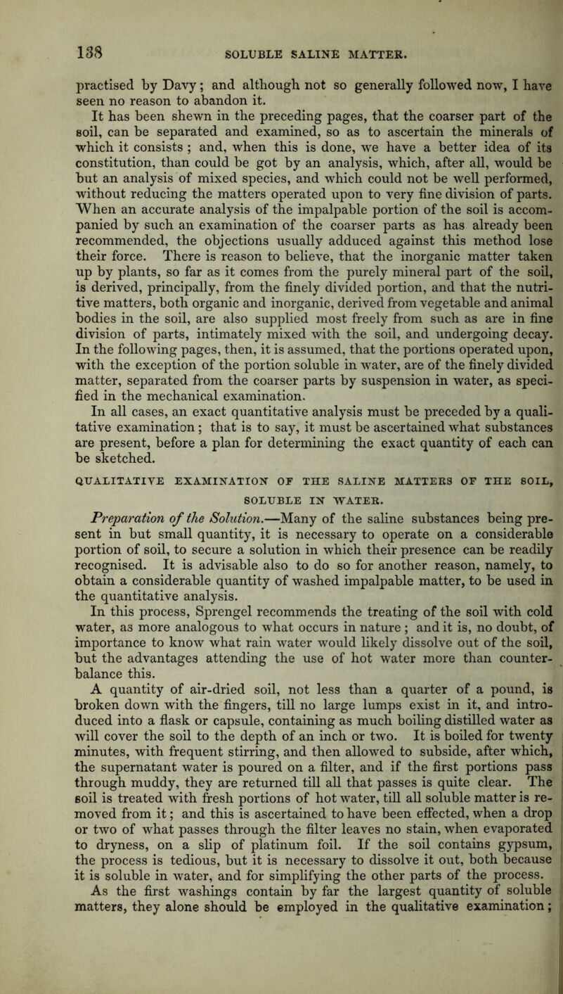 practised by Davy; and although not so generally followed now, I have seen no reason to abandon it. It has been shewn in the preceding pages, that the coarser part of the soil, can be separated and examined, so as to ascertain the minerals of which it consists ; and, when this is done, we have a better idea of its constitution, than could be got by an analysis, which, after all, would be but an analysis of mixed species, and which could not be well performed, without reducing the matters operated upon to very fine division of parts. When an accurate analysis of the impalpable portion of the soil is accom- panied by such an examination of the coarser parts as has already been recommended, the objections usually adduced against this method lose their force. There is reason to believe, that the inorganic matter taken up by plants, so far as it comes from the purely mineral part of the soil, is derived, principally, from the finely divided portion, and that the nutri- tive matters, both organic and inorganic, derived from vegetable and animal bodies in the soil, are also supplied most freely from such as are in fine division of parts, intimately mixed with the soil, and undergoing decay. In the following pages, then, it is assumed, that the portions operated upon, with the exception of the portion soluble in water, are of the finely divided matter, separated from the coarser parts by suspension in water, as speci- fied in the mechanical examination. In all cases, an exact quantitative analysis must be preceded by a quali- tative examination; that is to say, it must be ascertained what substances are present, before a plan for determining the exact quantity of each can be sketched. QUALITATIVE EXAMINATION OF THE SALINE MATTERS OF THE SOIL, SOLUBLE IN WATER. Preparation of the Solution.—Many of the saline substances being pre- sent in but small quantity, it is necessary to operate on a considerable portion of soil, to secure a solution in which their presence can be readily recognised. It is advisable also to do so for another reason, namely, to obtain a considerable quantity of washed impalpable matter, to be used in the quantitative analysis. In this process, Sprengel recommends the treating of the soil with cold water, a3 more analogous to what occurs in nature ; and it is, no doubt, of importance to know what rain water would likely dissolve out of the soil, but the advantages attending the use of hot water more than counter- balance this. A quantity of air-dried soil, not less than a quarter of a pound, is broken down with the fingers, till no large lumps exist in it, and intro- duced into a flask or capsule, containing as much boiling distilled water as will cover the soil to the depth of an inch or two. It is boiled for twenty minutes, with frequent stirring, and then allowed to subside, after which, the supernatant water is poured on a filter, and if the first portions pass through muddy, they are returned till all that passes is quite clear. The soil is treated with fresh portions of hot water, till all soluble matter is re- moved from it; and this is ascertained to have been effected, when a drop or two of what passes through the filter leaves no stain, when evaporated to dryness, on a slip of platinum foil. If the soil contains gypsum, the process is tedious, but it is necessary to dissolve it out, both because it is soluble in water, and for simplifying the other parts of the process. As the first washings contain by far the largest quantity of soluble matters, they alone should be employed in the qualitative examination;