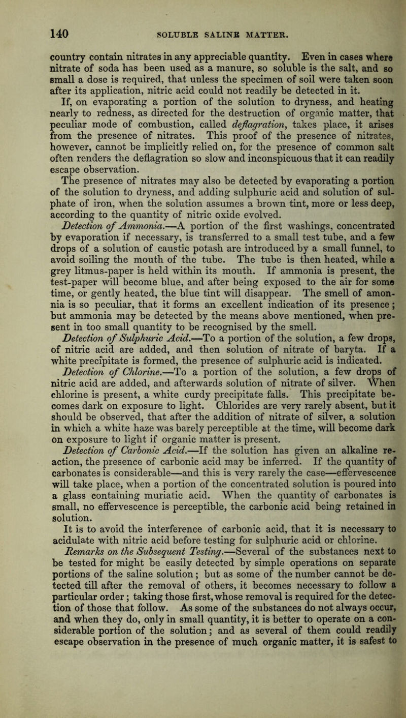 country contain nitrates in any appreciable quantity. Even in cases where nitrate of soda has been used as a manure, so soluble is the salt, and so small a dose is required, that unless the specimen of soil were taken soon after its application, nitric acid could not readily be detected in it. If, on evaporating a portion of the solution to dryness, and heating nearly to redness, as directed for the destruction of organic matter, that peculiar mode of combustion, called deflagration, takes place, it arises from the presence of nitrates. This proof of the presence of nitrates, however, cannot be implicitly relied on, for the presence of common salt often renders the deflagration so slow and inconspicuous that it can readily escape observation. The presence of nitrates may also be detected by evaporating a portion of the solution to dryness, and adding sulphuric acid and solution of sul- phate of iron, when the solution assumes a brown tint, more or less deep, according to the quantity of nitric oxide evolved. Detection of Ammonia.—A portion of the first washings, concentrated by evaporation if necessary, is transferred to a small test tube, and a few drops of a solution of caustic potash are introduced by a small funnel, to avoid soiling the mouth of the tube. The tube is then heated, while a grey litmus-paper is held within its mouth. If ammonia is present, the test-paper will become blue, and after being exposed to the air for some time, or gently heated, the blue tint will disappear. The smell of amon- nia is so peculiar, that it forms an excellent indication of its presence; but ammonia may be detected by the means above mentioned, when pre- sent in too small quantity to be recognised by the smell. Detection of Sulphuric Acid.—To a portion of the solution, a few drops, of nitric acid are added, and then solution of nitrate of baryta. If a white precipitate is formed, the presence of sulphuric acid is indicated. Detection of Chlorine.—To a portion of the solution, a few drops of nitric acid are added, and afterwards solution of nitrate of silver. When chlorine is present, a white curdy precipitate falls. This precipitate be- comes dark on exposure to light. Chlorides are very rarely absent, but it should be observed, that after the addition of nitrate of silver, a solution in which a white haze was barely perceptible at the time, will become dark on exposure to light if organic matter is present. Detection of Carbonic Acid.—If the solution has given an alkaline re- action, the presence of carbonic acid may be inferred. If the quantity of carbonates is considerable—and this is very rarely the case—effervescence will take place, when a portion of the concentrated solution is poured into a glass containing muriatic acid. When the quantity of carbonates is small, no effervescence is perceptible, the carbonic acid being retained in solution. It is to avoid the interference of carbonic acid, that it is necessary to acidulate with nitric acid before testing for sulphuric acid or chlorine. Remarks on the Subsequent Testing.—Several of the substances next to be tested for might be easily detected by simple operations on separate portions of the saline solution; but as some of the number cannot be de- tected till after the removal of others, it becomes necessary to follow a particular order; taking those first, whose removal is required for the detec- tion of those that follow. As some of the substances do not always occur, and when they do, only in small quantity, it is better to operate on a con- siderable portion of the solution; and as several of them could readily escape observation in the presence of much organic matter, it is safest to