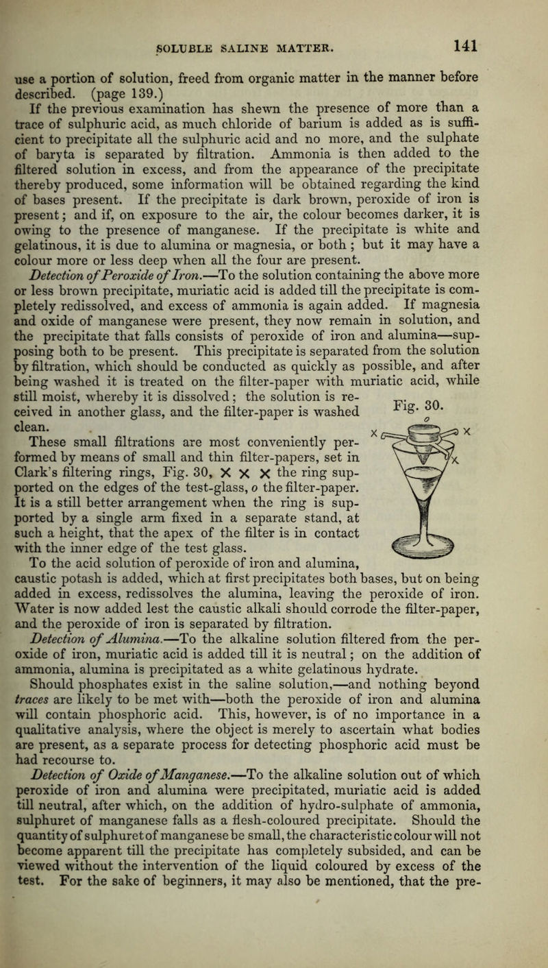 use a portion of solution, freed from organic matter in the manner before described, (page 139.) If the previous examination has shewn the presence of more than a trace of sulphuric acid, as much chloride of barium is added as is suffi- cient to precipitate all the sulphuric acid and no more, and the sulphate of baryta is separated by filtration. Ammonia is then added to the filtered solution in excess, and from the appearance of the precipitate thereby produced, some information will be obtained regarding the kind of bases present. If the precipitate is dark brown, peroxide of iron is present; and if, on exposure to the air, the colour becomes darker, it is owing to the presence of manganese. If the precipitate is white and gelatinous, it is due to alumina or magnesia, or both ; but it may have a colour more or less deep when all the four are present. Detection of Peroxide of Iron.—To the solution containing the above more or less brown precipitate, muriatic acid is added till the precipitate is com- pletely redissolved, and excess of ammonia is again added. If magnesia and oxide of manganese were present, they now remain in solution, and the precipitate that falls consists of peroxide of iron and alumina—sup- posing both to be present. This precipitate is separated from the solution by filtration, which should be conducted as quickly as possible, and after being washed it is treated on the filter-paper with muriatic acid, while still moist, whereby it is dissolved; the solution is re- ceived in another glass, and the filter-paper is washed clean. These small filtrations are most conveniently per- formed by means of small and thin filter-papers, set in Clark’s filtering rings, Fig. 30, X X X the ring sup- ported on the edges of the test-glass, o the filter-paper. It is a still better arrangement when the ring is sup- ported by a single arm fixed in a separate stand, at such a height, that the apex of the filter is in contact with the inner edge of the test glass. To the acid solution of peroxide of iron and alumina, caustic potash is added, which at first precipitates both bases, but on being added in excess, redissolves the alumina, leaving the peroxide of iron. Water is now added lest the caustic alkali should corrode the filter-paper, and the peroxide of iron is separated by filtration. Detection of Alumina.—To the alkaline solution filtered from the per- oxide of iron, muriatic acid is added till it is neutral; on the addition of ammonia, alumina is precipitated as a white gelatinous hydrate. Should phosphates exist in the saline solution,—and nothing beyond traces are likely to be met with—both the peroxide of iron and alumina will contain phosphoric acid. This, however, is of no importance in a qualitative analysis, where the object is merely to ascertain what bodies are present, as a separate process for detecting phosphoric acid must be had recourse to. Detection of Oxide of Manganese.—To the alkaline solution out of which peroxide of iron and alumina were precipitated, muriatic acid is added till neutral, after which, on the addition of hydro-sulphate of ammonia, sulphuret of manganese falls as a flesh-coloured precipitate. Should the quantity of sulphuret of manganese be small, the characteristic colour will not become apparent till the precipitate has completely subsided, and can be viewed without the intervention of the liquid coloured by excess of the test. For the sake of beginners, it may also be mentioned, that the pre- Fig. 30.