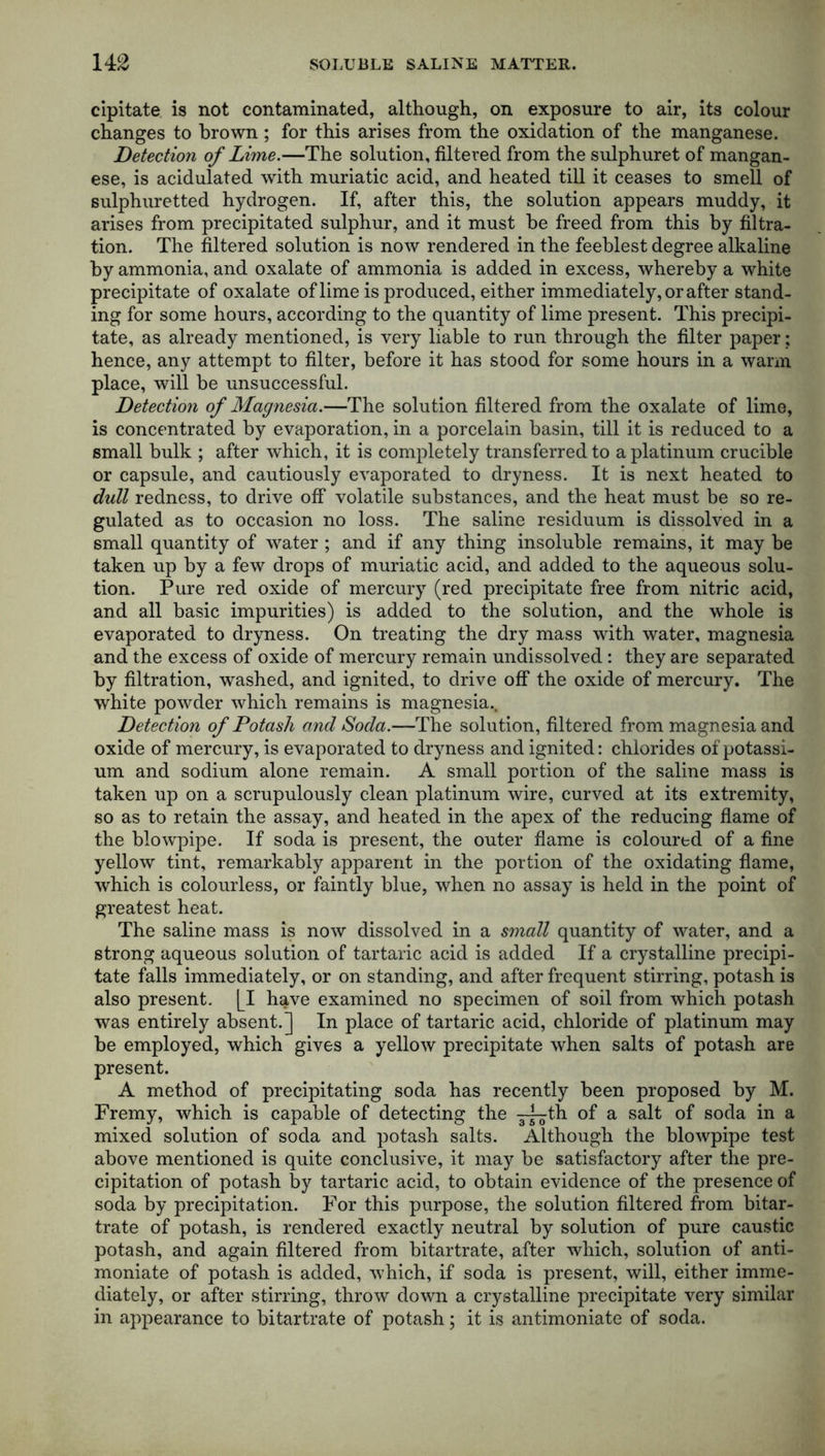 cipitate is not contaminated, although, on exposure to air, its colour changes to brown ; for this arises from the oxidation of the manganese. Detection of Lime.—The solution, filtered from the sulphuret of mangan- ese, is acidulated with muriatic acid, and heated till it ceases to smell of sulphuretted hydrogen. If, after this, the solution appears muddy, it arises from precipitated sulphur, and it must be freed from this by filtra- tion. The filtered solution is now rendered in the feeblest degree alkaline by ammonia, and oxalate of ammonia is added in excess, whereby a white precipitate of oxalate of lime is produced, either immediately, or after stand- ing for some hours, according to the quantity of lime present. This precipi- tate, as already mentioned, is very liable to run through the filter paper; hence, any attempt to filter, before it has stood for some hours in a warm place, will be unsuccessful. Detection of Magnesia.—The solution filtered from the oxalate of lime, is concentrated by evaporation, in a porcelain basin, till it is reduced to a small bulk ; after which, it is completely transferred to a platinum crucible or capsule, and cautiously evaporated to dryness. It is next heated to dull redness, to drive off volatile substances, and the heat must be so re- gulated as to occasion no loss. The saline residuum is dissolved in a small quantity of water ; and if any thing insoluble remains, it may be taken up by a few drops of muriatic acid, and added to the aqueous solu- tion. Pure red oxide of mercury (red precipitate free from nitric acid, and all basic impurities) is added to the solution, and the whole is evaporated to dryness. On treating the dry mass with water, magnesia and the excess of oxide of mercury remain undissolved : they are separated by filtration, washed, and ignited, to drive off the oxide of mercury. The white powder which remains is magnesia.. Detection of Potash and Soda.—The solution, filtered from magnesia and oxide of mercury, is evaporated to dryness and ignited: chlorides of potassi- um and sodium alone remain. A small portion of the saline mass is taken up on a scrupulously clean platinum wire, curved at its extremity, so as to retain the assay, and heated in the apex of the reducing flame of the blowpipe. If soda is present, the outer flame is coloured of a fine yellow tint, remarkably apparent in the portion of the oxidating flame, which is colourless, or faintly blue, when no assay is held in the point of greatest heat. The saline mass is now dissolved in a small quantity of water, and a strong aqueous solution of tartaric acid is added If a crystalline precipi- tate falls immediately, or on standing, and after frequent stirring, potash is also present. [I have examined no specimen of soil from which potash was entirely absent.] In place of tartaric acid, chloride of platinum may be employed, which gives a yellow precipitate when salts of potash are present. A method of precipitating soda has recently been proposed by M. Fremy, which is capable of detecting the jj-^th of a salt of soda in a mixed solution of soda and potash salts. Although the blowpipe test above mentioned is quite conclusive, it may be satisfactory after the pre- cipitation of potash by tartaric acid, to obtain evidence of the presence of soda by precipitation. For this purpose, the solution filtered from bitar- trate of potash, is rendered exactly neutral by solution of pure caustic potash, and again filtered from bitartrate, after which, solution of anti- moniate of potash is added, which, if soda is present, will, either imme- diately, or after stirring, throw down a crystalline precipitate very similar in appearance to bitartrate of potash; it is antimoniate of soda.