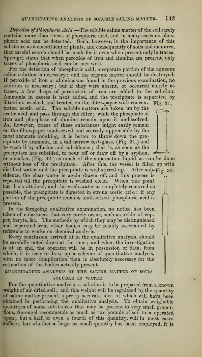 Detection of Phosphoric Acid.—The soluble saline matter of the soil rarely contains more than traces of phosphoric acid, and in many cases no phos- phoric acid can be detected. Such, however, is the importance of this substance as a constituent of plants, and consequently of soils and manures, that careful search should be made for it even when present only in traces. Sprengel states that when peroxide of iron and alumina are present, only traces of phosphoric acid can be met with. For the detection of phosphoric acid, a separate portion of the aqueous saline solution is necessary; and the organic matter should be destroyed. If peroxide of iron or alumina was found in the previous examination, no addition is necessary; but if they were absent, or occurred merely as traces, a few drops of permuriate of iron are added to the solution. Ammonia in excess is next added, and the precipitate is separated by filtration, washed, and treated on the filter-paper with concen- Fig. 31. trated acetic acid. The soluble matters are taken up by the ^ acetic acid, and pass through the filter ; while the phosphate of \ [ iron and phosphate of alumina remain upon it undissolved. As, however, traces of these substances might easily remain on the filter-paper unobserved and scarcely appreciable by the most accurate weighing, it is better to throw down the pre- cipitate by ammonia, in a tall narrow test-glass, (Fig. 31,) and to wash it by affusion and subsidence ; that is, as soon as the precipitate has subsided, to pour off or draw off by a syphon, sd— \ or a sucker, (Fig. 32,) as much of the supernatant liquid as can be done without loss of the precipitate. After this, the vessel is filled up with distilled water, and the precipitate is well stirred up. After sub-Fig. 32. sidence, the clear water is again drawn off, and this process is yr repeated till the precipitate is washed clean. When this point has been attained, and the wash-water as completely removed as possible, the precipitate is digested in strong acetic acid : if any J portion of the precipitate remains undissolved, phosphoric acid is present. In the foregoing qualitative examination, no notice has been taken of substances that very rarely occur, such as oxide of cop- per, baryta, &c. The methods by which they may be distinguished and separated from other bodies may be readily ascertained by reference to works on chemical analysis. Every conclusion arrived at in the qualitative analysis, should S/ he carefully noted down at the time ; and when the investigation is at an end, the operator will be in possession of data, from which, it is easy to draw up a scheme of quantitative analysis, with no more complication than is absolutely necessary for the estimation of the bodies actually present. QUANTITATIVE ANALYSIS OF THE SALINE MATTER OF SOILS SOLUBLE IN WATER. For the quantitative analysis, a solution is to be prepared from a known weight of air-dried soil; and this weight will be regulated by the quantity of saline matter present, a pretty accurate idea of which will have been obtained in performing the qualitative analysis. To obtain weighable quantities of some substances that may he present in very small propor- tions, Sprengel recommends as much as two pounds of soil to be operated upon; but a half, or even a fourth of this quantity, will in most cases suffice; but whether a large or small quantity has been employed, it is