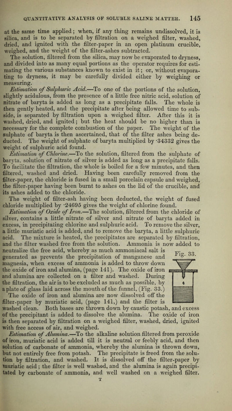 at the same time applied; when, if any thing remains undissolved, it is silica, and is to be separated by filtration on a weighed filter, washed, dried, and ignited with the filter-paper in an open platinum crucible, weighed, and the weight of the filter-ashes subtracted. The solution, filtered from the silica, may now be evaporated to dryness, and divided into as many equal portions as the operator requires for esti- mating the various substances known to exist in it; or, without evapora- ting to dryness, it may be carefully divided either by weighing or measuring. Estimation of Sulphuric Acid.—To one of the portions of the solution, slightly acidulous, from the presence of a little free nitric acid, solution of nitrate of baryta is added as long as a precipitate falls. The whole is then gently heated, and the precipitate after being allowed time to sub- side, is separated by filtration upon a weighed filter. After this it is washed, dried, and ignited; but the heat should be no higher than is necessary for the complete combustion of the paper. The weight of the sulphate of baryta is then ascertained, that of the filter ashes being de- ducted. The weight of sulphate of baryta multiplied by -34332 gives the weight of sulphuric acid found. Estimation of Chlorine.—To the solution, filtered from the sulphate of baryta, solution of nitrate of silver is added as long as a precipitate falls. To facilitate the filtration, the whole is boiled for a few minutes, and then filtered, -washed and dried. Having been carefully removed from the filter-paper, the chloride is fused in a small porcelain capsule and weighed, the filter-paper having been burnt to ashes on the lid of the crucible, and its ashes added to the chloride. The weight of filter-ash having been deducted, the weight of fused chloride multiplied by -24695 gives the weight of chlorine found. Estimation of Oxide of Iron.—The solution, filtered from the chloride of silver, contains a little nitrate of silver and nitrate of baryta added in excess, in precipitating chlorine and sulphuric acid. To remove the silver, a little muriatic acid is added, and to remove the baryta, a little sulphuric acid. The mixture is heated, the precipitates are separated by filtration, and the filter washed free from the solution. Ammonia is now added to neutralize the free acid, whereby as much ammoniacal salt is generated as prevents the precipitation of manganese and magnesia, when excess of ammonia is added to throw down the oxide of iron and alumina, (page 141). The oxide of iron and alumina are collected on a filter and washed. During the filtration, the air is to be excluded as much as possible, by a plate of glass laid across the mouth of the funnel, (Fig. 33.) The oxide of iron and alumina are now dissolved off the filter-paper by muriatic acid, (page 141,) and the filter is washed clean. Both bases are thrown down by caustic potash, and excess of the precipitant is added to dissolve the alumina. The oxide of iron is then separated by filtration on a weighed filter, washed, dried, ignited with free access of air, and weighed. Estimation of Alumina.—To the alkaline solution filtered from peroxide of iron, muriatic acid is added till it is neutral or feebly acid, and then solution of carbonate of ammonia, whereby the alumina is thrown down, but not entirely free from potash. The precipitate is freed from the solu- tion by filtration, and washed. It is dissolved off the filter-paper by muriatic acid; the filter is well washed, and the alumina is again precipi- tated by carbonate of ammonia, and well Avashed on a Aveighed filter. T