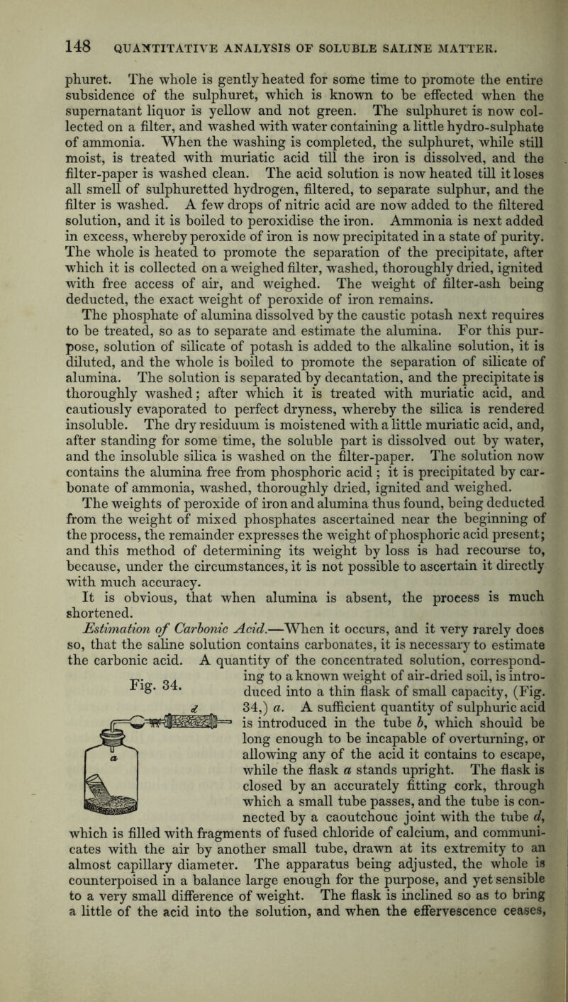 phuret. The whole is gently heated for some time to promote the entire subsidence of the sulphuret, which is known to be effected when the supernatant liquor is yellow and not green. The sulphuret is now col- lected on a filter, and washed with water containing a little hydro-sulphate of ammonia. When the washing is completed, the sulphuret, while still moist, is treated with muriatic acid till the iron is dissolved, and the filter-paper is washed clean. The acid solution is now heated till it loses all smell of sulphuretted hydrogen, filtered, to separate sulphur, and the filter is washed. A few drops of nitric acid are now added to the filtered solution, and it is boiled to peroxidise the iron. Ammonia is next added in excess, whereby peroxide of iron is now precipitated in a state of purity. The whole is heated to promote the separation of the precipitate, after which it is collected on a weighed filter, washed, thoroughly dried, ignited with free access of air, and weighed. The weight of filter-ash being deducted, the exact weight of peroxide of iron remains. The phosphate of alumina dissolved by the caustic potash next requires to be treated, so as to separate and estimate the alumina. For this pur- pose, solution of silicate of potash is added to the alkaline solution, it is diluted, and the whole is boiled to promote the separation of silicate of alumina. The solution is separated by decantation, and the precipitate is thoroughly washed; after which it is treated with muriatic acid, and cautiously evaporated to perfect dryness, whereby the silica is rendered insoluble. The dry residuum is moistened with a little muriatic acid, and, after standing for some time, the soluble part is dissolved out by water, and the insoluble silica is washed on the filter-paper. The solution now contains the alumina free from phosphoric acid ; it is precipitated by car- bonate of ammonia, washed, thoroughly dried, ignited and weighed. The weights of peroxide of iron and alumina thus found, being deducted from the weight of mixed phosphates ascertained near the beginning of the process, the remainder expresses the weight of phosphoric acid present; and this method of determining its weight by loss is had recourse to, because, under the circumstances, it is not possible to ascertain it directly with much accuracy. It is obvious, that when alumina is absent, the process is much shortened. Estimation of Carbonic Acid.—When it occurs, and it very rarely does so, that the saline solution contains carbonates, it is necessary to estimate the carbonic acid. A quantity of the concentrated solution, correspond- ing to a known weight of air-dried soil, is intro- duced into a thin flask of small capacity, (Fig. 34,) a. A sufficient quantity of sulphuric acid 1 is introduced in the tube b, which should be long enough to be incapable of overturning, or allowing any of the acid it contains to escape, while the flask a stands upright. The flask is closed by an accurately fitting cork, through which a small tube passes, and the tube is con- nected by a caoutchouc joint with the tube d, which is filled with fragments of fused chloride of calcium, and communi- cates with the air by another small tube, drawn at its extremity to an almost capillary diameter. The apparatus being adjusted, the whole is counterpoised in a balance large enough for the purpose, and yet sensible to a very small difference of weight. The flask is inclined so as to bring a little of the acid into the solution, and when the effervescence ceases, Fig. 34.