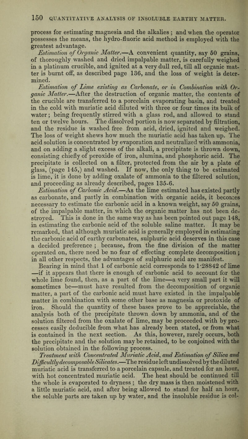 process for estimating magnesia and the alkalies ; and when the operator possesses the means, the hydro-fluoric acid method is employed with the greatest advantage. Estimation of Organic Matter.—A convenient quantity, say 50 grains, of thoroughly washed and dried impalpable matter, is carefully weighed in a platinum crucible, and ignited at a very dull red, till all organic mat- ter is burnt off, as described page 136, and the loss of weight is deter- mined. Estimation of Lime existing as Carbonate, or in Combination with Or- ganic Matter.—After the destruction of organic matter, the contents of the crucible are transferred to a porcelain evaporating basin, and treated in the cold with muriatic acid diluted with three or four times its hulk of water; being frequently stirred with a glass rod, and allowed to stand ten or twelve hours. The dissolved portion is now separated by filtration, and the residue is washed free from acid, dried, ignited and weighed. The loss of weight shews how much the muriatic acid has taken up. The acid solution is concentrated by evaporation and neutralized with ammonia, and on adding a slight excess of the alkali, a precipitate is thrown down, consisting chiefly of peroxide of iron, alumina, and phosphoric acid. The precipitate is collected on a filter, protected from the air by a plate of glass, (page 145,) and washed. If now, the only thing to be estimated is lime, it is done by adding oxalate of ammonia to the filtered solution, and proceeding as already described, pages 135-6. Estimation of Carbonic Acid.—As the lime estimated has existed partly as carbonate, and partly in combination with organic acids, it becomes necessary to estimate the carbonic acid in a known weight, say 50 grains, of the impalpable matter, in which the organic matter has not been de- stroyed. This is done in the same way as has been pointed out page 148, in estimating the carbonic acid of the soluble saline matter. It may be remarked, that although muriatic acid is generally employed in estimating the carbonic acid of earthy carbonates, sulphuric acid deserves in this case a decided preference ; because, from the fine division of the matter operated on, there need be no fear of effecting complete decomposition; in all other respects, the advantages of sulphuric acid are manifest. Bearing in mind that 1 of carbonic acid corresponds to T28842 of lime —if it appears that there is enough of carbonic acid to account for the whole lime found, then, as a part of the lime—a very small part it will sometimes be—must have resulted from the decomposition of organic matter, a part of the carbonic acid must have existed in the impalpable matter in combination with some other base as magnesia or protoxide of iron. Should the quantity of these bases prove to be appreciable, the analysis both of the precipitate thrown down by ammonia, and of the solution filtered from the oxalate of lime, may be proceeded with by pro- cesses easily deducible from what has already been stated, or from what is contained in the next section. As this, however, rarely occurs, both the precipitate and the solution maybe retained, to be conjoined with the solution obtained in the following process. Treatment with Concentrated Muriatic Acid, and Estimation of Silica and Difficultly decomposable Silicates.—The residue left undissolved by the diluted muriatic acid is transferred to a porcelain capsule, and treated for an hour, with hot concentrated muriatic acid. The heat should be continued till the whole is evaporated to dryness ; the dry mass is then moistened with a little muriatic acid, and after being allowed to stand for half an hour, the soluble parts are taken up by water, and the insoluble residue is col-