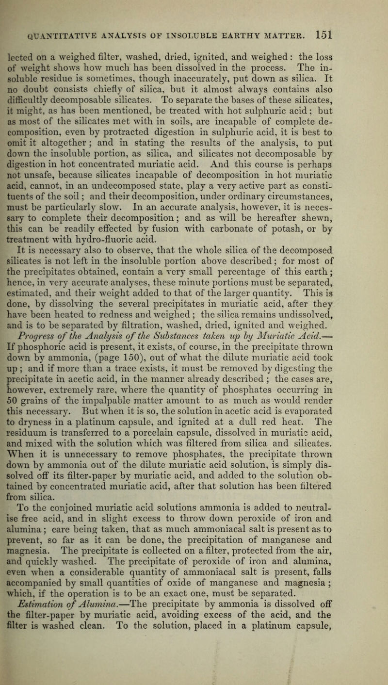 lected on a weighed filter, washed, dried, ignited, and weighed: the loss of weight shows how much has been dissolved in the process. The in- soluble residue is sometimes, though inaccurately, put down as silica. It no doubt consists chiefly of silica, but it almost always contains also difficultly decomposable silicates. To separate the bases of these silicates, it might, as has been mentioned, be treated with hot sulphuric acid; but as most of the silicates met with in soils, are incapable of complete de- composition, even by protracted digestion in sulphuric acid, it is best to omit it altogether; and in stating the results of the analysis, to put down the insoluble portion, as silica, and silicates not decomposable by digestion in hot concentrated muriatic acid. And this course is perhaps not unsafe, because silicates incapable of decomposition in hot muriatic acid, cannot, in an undecomposed state, play a very active part as consti- tuents of the soil; and their decomposition, under ordinary circumstances, must be particularly slow. In an accurate analysis, however, it is neces- sary to complete their decomposition; and as will be hereafter shewn, this can be readily effected by fusion with carbonate of potash, or by treatment with hydro-fluoric acid. It is necessary also to observe, that the whole silica of the decomposed silicates is not left in the insoluble portion above described; for most of the precipitates obtained, contain a very small percentage of this earth; hence, in very accurate analyses, these minute portions must be separated, estimated, and their weight added to that of the larger quantity. This is done, by dissolving the several precipitates in muriatic acid, after they have been heated to redness and weighed; the silica remains undissolved, and is to be separated by filtration, washed, dried, ignited and weighed. Progress of the Analysis of the Substances taken up by Muriatic Acid.— If phosphoric acid is present, it exists, of course, in the precipitate thrown down by ammonia, (page 150), out of what the dilute muriatic acid took up ; and if more than a trace exists, it must be removed by digesting the precipitate in acetic acid, in the manner already described ; the cases are, however, extremely rare, where the quantity of phosphates occurring in 50 grains of the impalpable matter amount to as much as would render this necessary. But when it is so, the solution in acetic acid is evaporated to dryness in a platinum capsule, and ignited at a dull red heat. The residuum is transferred to a porcelain capsule, dissolved in muriatic acid, and mixed with the solution which was filtered from silica and silicates. When it is unnecessary to remove phosphates, the precipitate thrown down by ammonia out of the dilute muriatic acid solution, is simply dis- solved off its filter-paper by muriatic acid, and added to the solution ob- tained by concentrated muriatic acid, after that solution has been filtered from silica. To the conjoined muriatic acid solutions ammonia is added to neutral- ise free acid, and in slight excess to throw down peroxide of iron and alumina; care being taken, that as much ammoniacal salt is present as to prevent, so far as it can be done, the precipitation of manganese and magnesia. The precipitate is collected on a filter, protected from the air, and quickly washed. The precipitate of peroxide of iron and alumina, even when a considerable quantity of ammoniacal salt is present, falls accompanied by small quantities of oxide of manganese and magnesia ; which, if the operation is to be an exact one, must be separated. Estimation of Alumina.—The precipitate by ammonia is dissolved off the filter-paper by muriatic acid, avoiding excess of the acid, and the filter is washed clean. To the solution, placed in a platinum capsule,