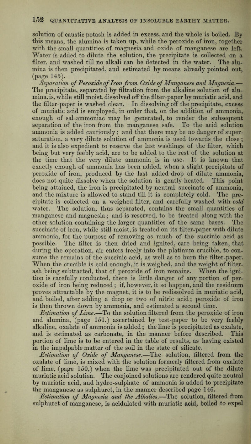 solution of caustic potash is added in excess, and the whole is boiled. By this means, the alumina is taken up, while the peroxide of iron, together with the small quantities of magnesia and oxide of manganese are left. Water is added to dilute the solution, the precipitate is collected on a filter, and washed till no alkali can be detected in the water. The alu- mina is then precipitated, and estimated by means already pointed out, (page 145). Separation of Peroxide of Iron from Oxide of Manganese and Magnesia.— The precipitate, separated by filtration from the alkaline solution of alu- mina, is, while still moist, dissolved off the filter-paper by muriatic acid, and the filter-paper is washed clean. In dissolving off the precipitate, excess of muriatic acid is employed, in order that, on the addition of ammonia, enough of sal-ammoniac may be generated, to render the subsequent separation of the iron from the manganese safe. To the acid solution ammonia is added cautiously ; and that there may be no danger of super- saturation, a very dilute solution of ammonia is used towards the close; and it is also expedient to reserve the last washings of the filter, which being but very feebly acid, are to be added to the rest of the solution at the time that the very dilute ammonia is in use. It is known that exactly enough of ammonia has been added, when a slight precipitate of peroxide of iron, produced by the last added drop of dilute ammonia, does not quite dissolve when the solution is gently heated. This point being attained, the iron is precipitated by neutral succinate of ammonia, and the mixture is allowed to stand till it is completely cold. The pre- cipitate is collected on a weighed filter, and carefully washed with cold water. The solution, thus separated, contains the small quantities of manganese and magnesia; and is reserved, to be treated along with the other solution containing the larger quantities of the same bases. The succinate of iron, while still moist, is treated on its filter-paper with dilute ammonia, for the purpose of removing as much of the succinic acid as possible. The filter is then dried and ignited, care being taken, that during the operation, air enters freely into the platinum crucible, to con- sume the remains of the succinic acid, as well as to burn the filter-paper. When the crucible is cold enough, it is weighed, and the weight of filter- ash being subtracted, that of peroxide of iron remains. When the igni- tion is carefully conducted, there is little danger of any portion of per- oxide of iron being reduced ; if, however, it so happen, and the residuum proves attractable by the magnet, it is to be redissolved in muriatic acid, and boiled, after adding a drop or two of nitric acid; peroxide of iron is then thrown down by ammonia, and estimated a second time. Estimation of Lime.—To the solution filtered from the peroxide of iron and alumina, (page 151,) ascertained by test-paper to be very feebly alkaline, oxalate of ammonia is added; the lime is precipitated as oxalate, and is estimated as carbonate, in the manner before described. This portion of lime is to be entered in the table of results, as having existed in the impalpable matter of the soil in the state of silicate. Estimation of Oxide of Manganese.—The solution, filtered from the oxalate of lime, is mixed with the solution formerly filtered from oxalate of lime, (page 150,) when the lime was precipitated out of the dilute muriatic acid solution. The conjoined solutions are rendered quite neutral by muriatic acid, aud hydro-sulphate of ammonia is added to precipitate the manganese as sulphuret, in the manner described page 146. Estimation of Magnesia and the Alkalies.—The solution, filtered from sulphuret of manganese, is acidulated with muriatic acid, boiled to expel
