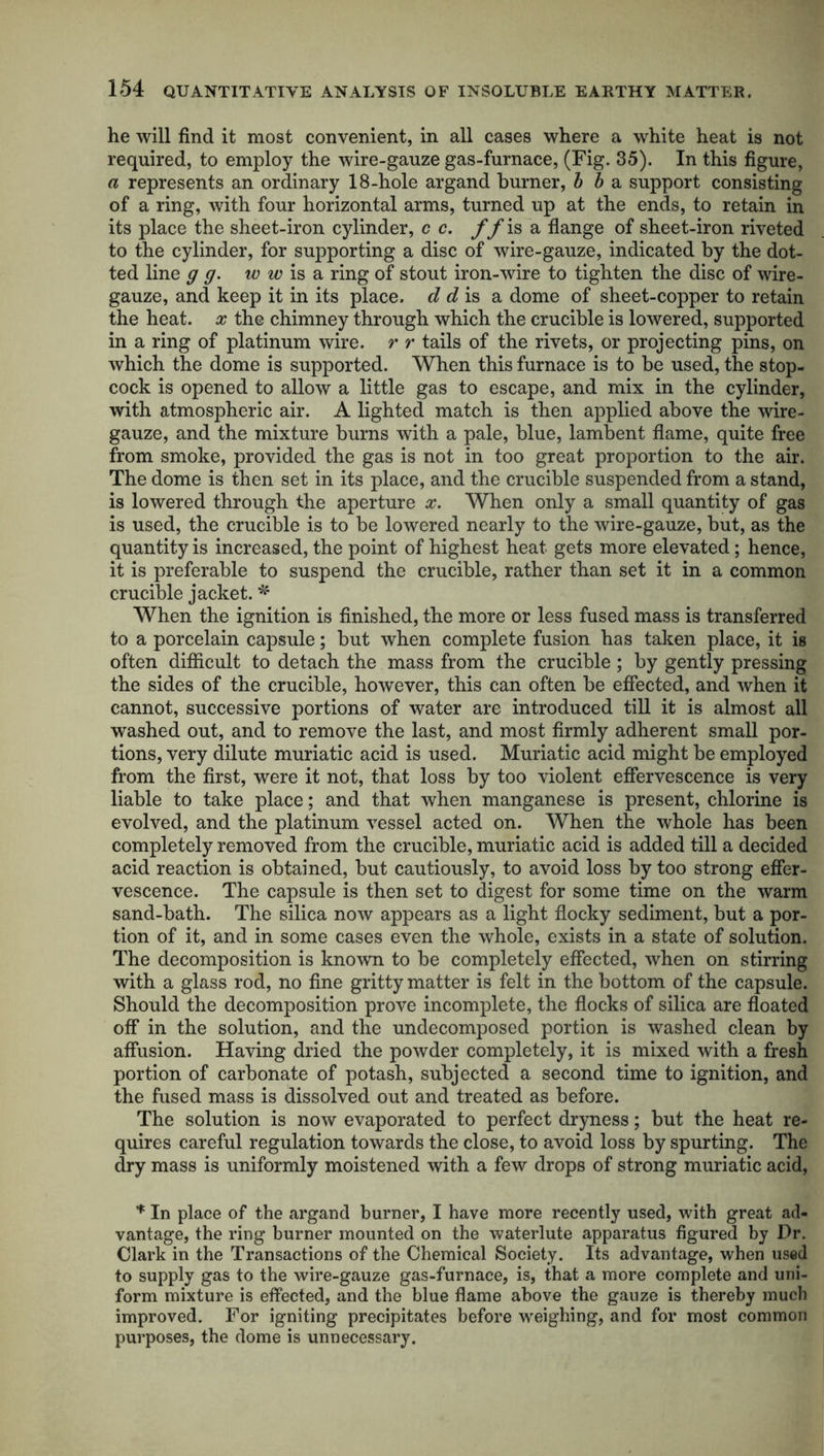 he will find it most convenient, in all cases where a white heat is not required, to employ the wire-gauze gas-furnace, (Fig. 35). In this figure, a represents an ordinary 18-hole argand burner, b b a support consisting of a ring, with four horizontal arms, turned up at the ends, to retain in its place the sheet-iron cylinder, c c. ff is a flange of sheet-iron riveted to the cylinder, for supporting a disc of wire-gauze, indicated by the dot- ted line g g. w w is a ring of stout iron-wire to tighten the disc of wire- gauze, and keep it in its place, d d is a dome of sheet-copper to retain the heat, x the chimney through which the crucible is lowered, supported in a ring of platinum wire, r r tails of the rivets, or projecting pins, on which the dome is supported. When this furnace is to be used, the stop- cock is opened to allow a little gas to escape, and mix in the cylinder, with atmospheric air. A lighted match is then applied above the wire- gauze, and the mixture burns with a pale, blue, lambent flame, quite free from smoke, provided the gas is not in too great proportion to the air. The dome is then set in its place, and the crucible suspended from a stand, is lowered through the aperture x. When only a small quantity of gas is used, the crucible is to be lowered nearly to the wire-gauze, but, as the quantity is increased, the point of highest heat gets more elevated; hence, it is preferable to suspend the crucible, rather than set it in a common crucible jacket. * When the ignition is finished, the more or less fused mass is transferred to a porcelain capsule; but when complete fusion has taken place, it is often difficult to detach the mass from the crucible ; by gently pressing the sides of the crucible, however, this can often be effected, and when it cannot, successive portions of water are introduced till it is almost all washed out, and to remove the last, and most firmly adherent small por- tions, very dilute muriatic acid is used. Muriatic acid might be employed from the first, were it not, that loss by too violent effervescence is very liable to take place; and that when manganese is present, chlorine is evolved, and the platinum vessel acted on. When the whole has been completely removed from the crucible, muriatic acid is added till a decided acid reaction is obtained, but cautiously, to avoid loss by too strong effer- vescence. The capsule is then set to digest for some time on the warm sand-bath. The silica now appears as a light flocky sediment, but a por- tion of it, and in some cases even the whole, exists in a state of solution. The decomposition is known to be completely effected, when on stirring with a glass rod, no fine gritty matter is felt in the bottom of the capsule. Should the decomposition prove incomplete, the flocks of silica are floated off in the solution, and the undecomposed portion is washed clean by affusion. Having dried the powder completely, it is mixed with a fresh portion of carbonate of potash, subjected a second time to ignition, and the fused mass is dissolved out and treated as before. The solution is now evaporated to perfect dryness; but the heat re- quires careful regulation towards the close, to avoid loss by spurting. The dry mass is uniformly moistened with a few drops of strong muriatic acid, * In place of the argand burner, I have more recently used, with great ad- vantage, the ring burner mounted on the waterlute apparatus figured by Dr. Clark in the Transactions of the Chemical Society. Its advantage, when used to supply gas to the wire-gauze gas-furnace, is, that a more complete and uni- form mixture is effected, and the blue flame above the gauze is thereby much improved. For igniting precipitates before weighing, and for most common purposes, the dome is unnecessary.