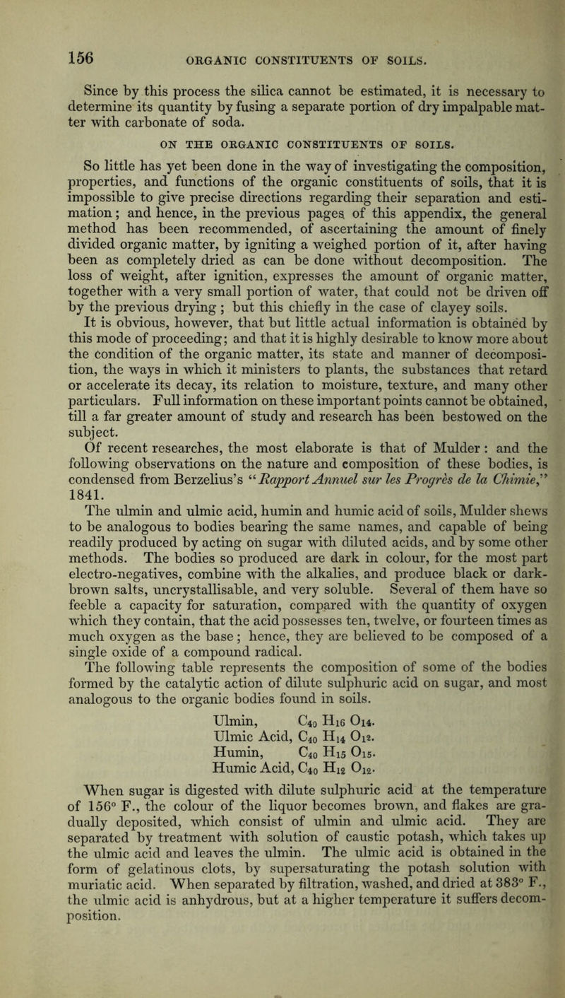 Since by this process the silica cannot be estimated, it is necessary to determine its quantity by fusing a separate portion of dry impalpable mat- ter with carbonate of soda. ON THE ORGANIC CONSTITUENTS OF SOILS. So little has yet been done in the way of investigating the composition, properties, and functions of the organic constituents of soils, that it is impossible to give precise directions regarding their separation and esti- mation ; and hence, in the previous pages of this appendix, the general method has been recommended, of ascertaining the amount of finely divided organic matter, by igniting a weighed portion of it, after having been as completely dried as can be done without decomposition. The loss of weight, after ignition, expresses the amount of organic matter, together with a very small portion of water, that could not be driven off by the previous drying ; but this chiefly in the case of clayey soils. It is obvious, however, that but little actual information is obtained by this mode of proceeding; and that it is highly desirable to know more about the condition of the organic matter, its state and manner of decomposi- tion, the ways in which it ministers to plants, the substances that retard or accelerate its decay, its relation to moisture, texture, and many other particulars. Full information on these important points cannot be obtained, till a far greater amount of study and research has been bestowed on the subject. Of recent researches, the most elaborate is that of Mulder: and the following observations on the nature and composition of these bodies, is condensed from Berzelius’s ‘‘ Rapport Annuel sur les Progres de la Chimie” 1841. The ulmin and ulmic acid, humin and humic acid of soils, Mulder shews to be analogous to bodies bearing the same names, and capable of being readily produced by acting oh sugar with diluted acids, and by some other methods. The bodies so produced are dark in colour, for the most part electro-negatives, combine with the alkalies, and produce black or dark- brown salts, uncrystallisable, and very soluble. Several of them have so feeble a capacity for saturation, compared with the quantity of oxygen which they contain, that the acid possesses ten, twelve, or fourteen times as much oxygen as the base; hence, they are believed to be composed of a single oxide of a compound radical. The following table represents the composition of some of the bodies formed by the catalytic action of dilute sulphuric acid on sugar, and most analogous to the organic bodies found in soils. Ulmin, C40 H16 Oh. Ulmic Acid, C40 H14 O12. Humin, C40 H15 O15. Humic Acid, C40 H12 Oi2. When sugar is digested with dilute sulphuric acid at the temperature of 156° F., the colour of the liquor becomes brown, and flakes are gra- dually deposited, which consist of ulmin and ulmic acid. They are separated by treatment with solution of caustic potash, which takes up the ulmic acid and leaves the ulmin. The ulmic acid is obtained in the form of gelatinous clots, by supersaturating the potash solution with muriatic acid. When separated by filtration, washed, and dried at 383° F., the ulmic acid is anhydrous, but at a higher temperature it suffers decom- position.