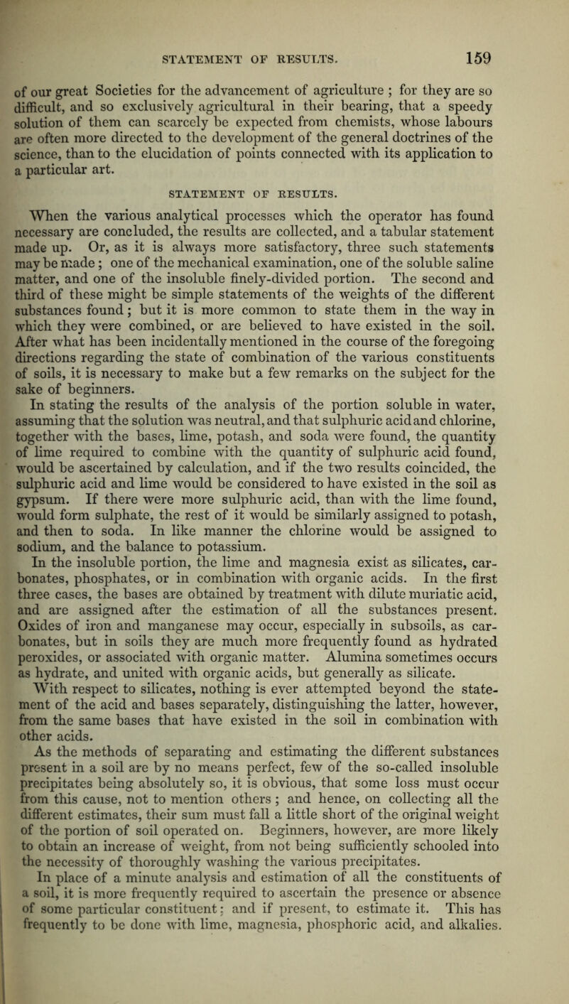 of our great Societies for the advancement of agriculture ; for they are so difficult, and so exclusively agricultural in their bearing, that a speedy solution of them can scarcely be expected from chemists, whose labours are often more directed to the development of the general doctrines of the science, than to the elucidation of points connected with its application to a particular art. STATEMENT OF RESULTS. When the various analytical processes which the operator has found necessary are concluded, the results are collected, and a tabular statement made up. Or, as it is always more satisfactory, three such statements may he made; one of the mechanical examination, one of the soluble saline matter, and one of the insoluble finely-divided portion. The second and third of these might he simple statements of the weights of the different substances found; hut it is more common to state them in the way in which they were combined, or are believed to have existed in the soil. After what has been incidentally mentioned in the course of the foregoing directions regarding the state of combination of the various constituents of soils, it is necessary to make but a few remarks on the subject for the sake of beginners. In stating the results of the analysis of the portion soluble in water, assuming that the solution was neutral, and that sulphuric acid and chlorine, together with the bases, lime, potash, and soda were found, the quantity of lime required to combine with the quantity of sulphuric acid found, would be ascertained by calculation, and if the two results coincided, the sulphuric acid and lime would be considered to have existed in the soil as gypsum. If there were more sulphuric acid, than with the lime found, would form sulphate, the rest of it would be similarly assigned to potash, and then to soda. In like manner the chlorine would be assigned to sodium, and the balance to potassium. In the insoluble portion, the lime and magnesia exist as silicates, car- bonates, phosphates, or in combination with organic acids. In the first three cases, the bases are obtained by treatment with dilute muriatic acid, and are assigned after the estimation of all the substances present. Oxides of iron and manganese may occur, especially in subsoils, as car- bonates, but in soils they are much more frequently found as hydrated peroxides, or associated with organic matter. Alumina sometimes occurs as hydrate, and united with organic acids, but generally as silicate. With respect to silicates, nothing is ever attempted beyond the state- ment of the acid and bases separately, distinguishing the latter, however, from the same bases that have existed in the soil in combination with other acids. As the methods of separating and estimating the different substances present in a soil are by no means perfect, few of the so-called insoluble precipitates being absolutely so, it is obvious, that some loss must occur from this cause, not to mention others ; and hence, on collecting all the different estimates, their sum must fall a little short of the original weight of the portion of soil operated on. Beginners, however, are more likely to obtain an increase of weight, from not being sufficiently schooled into the necessity of thoroughly washing the various precipitates. In place of a minute analysis and estimation of all the constituents of a soil, it is more frequently required to ascertain the presence or absence of some particular constituent; and if present, to estimate it. This has frequently to be done with lime, magnesia, phosphoric acid, and alkalies.