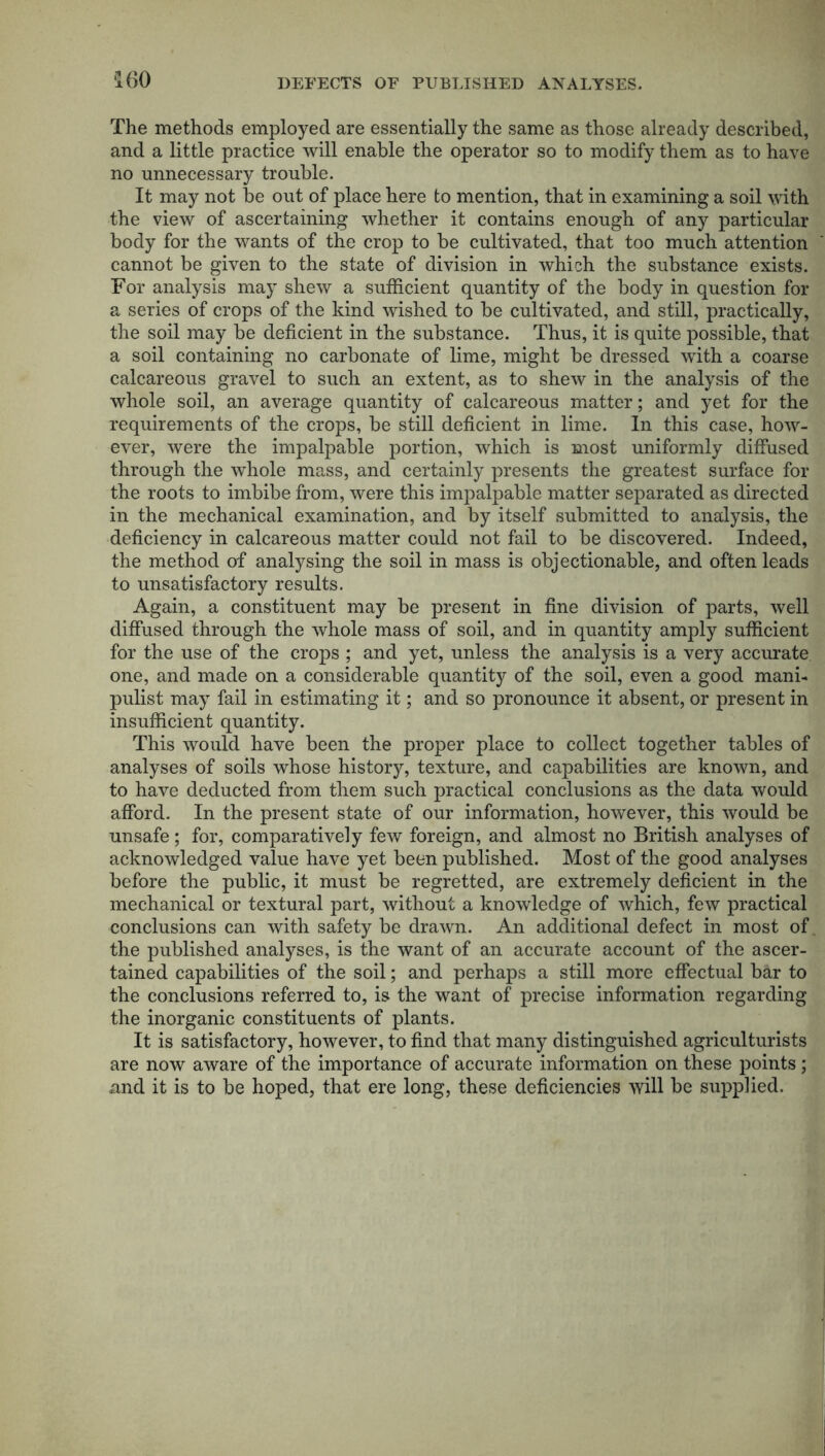 ‘160 DEFECTS OF PUBLISHED ANALYSES. The methods employed are essentially the same as those already described, and a little practice will enable the operator so to modify them as to have no unnecessary trouble. It may not be out of place here to mention, that in examining a soil with the view of ascertaining whether it contains enough of any particular body for the wants of the crop to be cultivated, that too much attention cannot be given to the state of division in which the substance exists. For analysis may shew a sufficient quantity of the body in question for a series of crops of the kind wished to be cultivated, and still, practically, the soil may be deficient in the substance. Thus, it is quite possible, that a soil containing no carbonate of lime, might be dressed with a coarse calcareous gravel to such an extent, as to shew in the analysis of the whole soil, an average quantity of calcareous matter; and yet for the requirements of the crops, be still deficient in lime. In this case, how- ever, were the impalpable portion, which is most uniformly diffused through the whole mass, and certainly presents the greatest surface for the roots to imbibe from, were this impalpable matter separated as directed in the mechanical examination, and by itself submitted to analysis, the deficiency in calcareous matter could not fail to be discovered. Indeed, the method of analysing the soil in mass is objectionable, and often leads to unsatisfactory results. Again, a constituent may be present in fine division of parts, well diffused through the whole mass of soil, and in quantity amply sufficient for the use of the crops ; and yet, unless the analysis is a very accurate, one, and made on a considerable quantity of the soil, even a good mani- pulist may fail in estimating it; and so pronounce it absent, or present in insufficient quantity. This would have been the proper place to collect together tables of analyses of soils whose history, texture, and capabilities are known, and to have deducted from them such practical conclusions as the data would afford. In the present state of our information, however, this would be unsafe; for, comparatively few foreign, and almost no British analyses of acknowledged value have yet been published. Most of the good analyses before the public, it must be regretted, are extremely deficient in the mechanical or textural part, without a knowledge of which, few practical conclusions can with safety be drawn. An additional defect in most of the published analyses, is the want of an accurate account of the ascer- tained capabilities of the soil; and perhaps a still more effectual bar to the conclusions referred to, is the want of precise information regarding the inorganic constituents of plants. It is satisfactory, however, to find that many distinguished agriculturists are now aware of the importance of accurate information on these points; and it is to be hoped, that ere long, these deficiencies will be supplied.