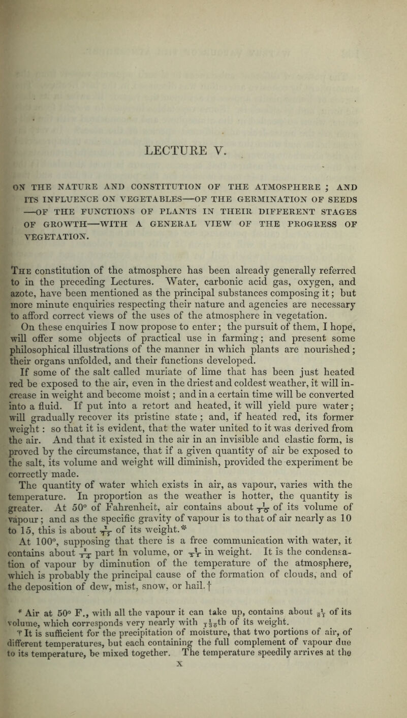 LECTURE Y. ON THE NATURE AND CONSTITUTION OF THE ATMOSPHERE ; AND ITS INFLUENCE ON VEGETABLES OF THE GERMINATION OF SEEDS OF THE FUNCTIONS OF PLANTS IN THEIR DIFFERENT STAGES OF GROWTH WITH A GENERAL VIEW OF THE PROGRESS OF VEGETATION. The constitution of the atmosphere has been already generally referred to in the preceding Lectures. Water, carbonic acid gas, oxygen, and azote, have been mentioned as the principal substances composing it; but more minute enquiries respecting their nature and agencies are necessary to afford correct views of the uses of the atmosphere in vegetation. On these enquiries I now propose to enter; the pursuit of them, I hope, will offer some objects of practical use in farming; and present some philosophical illustrations of the manner in which plants are nourished; their organs unfolded, and their functions developed. If some of the salt called muriate of lime that has been just heated red be exposed to the air, even in the driest and coldest weather, it will in- crease in weight and become moist; and in a certain time will be converted into a fluid. If put into a retort and heated, it will yield pure water; will gradually recover its pristine state ; and, if heated red, its former weight: so that it is evident, that the water united to it was derived from the air. And that it existed in the air in an invisible and elastic form, is proved by the circumstance, that if a given quantity of air be exposed to the salt, its volume and weight will diminish, provided the experiment be correctly made. The quantity of water which exists in air, as vapour, varies with the temperature. In proportion as the weather is hotter, the quantity is greater. At 50° of Fahrenheit, air contains about of its volume of vapour; and as the specific gravity of vapour is to that of air nearly as 10 to 15, this is about of its weight.*' At 100°, supposing that there is a free communication with water, it contains about Vr part in volume, or in weight. It is the condensa- tion of vapour by diminution of the temperature of the atmosphere, which is probably the principal cause of the formation of clouds, and of the deposition of dew, mist, snow, or hail, f * Air at 50° F., with all the vapour it can take up, contains about g*T of its volume, which corresponds very nearly with x^5th of its weight. T It is sufficient for the precipitation of moisture, that two portions of air, of different temperatures, but each containing the full complement of vapour due to its temperature, be mixed together. The temperature speedily arrives at the x