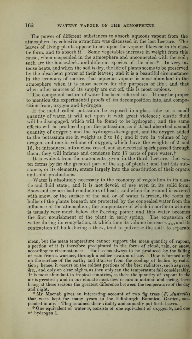 The power of different substances to absorb aqueous vapour from the atmosphere by cohesive attraction was discussed in the last Lecture. The leaves of living plants appear to act upon the vapour likewise in its elas- tic form, and to absorb it. Some vegetables increase in weight from this . cause, when suspended in the atmosphere and unconnected with the soil; such are the house-leek, and different species of the aloe.* In very in- tense heats, and when the soil is dry, the life of plants seems to be preserved by the absorbent power of their leaves ; and it is a beautiful circumstance in the economy of nature, that aqueous vapour is most abundant in the atmosphere when it is most needed for the purposes of life ; and that when other sources of its supply are cut off, this is most copious. The compound nature of water has been referred to. It may be proper to mention the experimental proofs of its decomposition into, and compo- sition from, oxygen and hydrogen. If the metal called potassium be exposed in a glass tube to a small quantity of water, it will act upon it with great violence; elastic fluid will be disengaged, which will be found to be hydrogen ; and the same effects will be produced upon the potassium, as if it had absorbed a small quantity of oxygen ; and the hydrogen disengaged, and the oxygen added to the potassium are in weight as 2 to 15 ; and if two in volume of hy- drogen, and one in volume of oxygen, which have the weights of 2 and 15, be introduced into a close vessel, and an electrical spark passed through them, they will inflame and condense into 17 parts of pure water, f It is evident from the statements given in the third Lecture, that wa- ter forms by far the greatest part of the sap of plants ; and that this sub- stance, or its elements, enters largely into the constitution of their organs and solid productions. Water is absolutely necessary to the economy of vegetation in its elas- tic and fluid state; and it is not devoid of use even in its solid form. Snow and ice are bad conductors of heat; and when the ground is covered with snow, or the surface of the soil or of water is frozen, the roots or bulbs of the plants beneath are protected by the congealed water from the influence of the atmosphere, the temperature of which in northern winters is usually very much below the freezing point; and this water becomes the first nourishment of the plant in early spring. The expansion of water during its congelation, at which time its volume increases iV, and its contraction of bulk during a thaw, tend to pulverise the soil; to separate mean, but the mean temperature cannot support the mean quantity of vapour, a portion of it is therefore precipitated in the form of cloud, rain, or snow, according to circumstances. Hail seems always to be produced by the falling of rain from a warmer, through a colder stratum of air. Dew is formed only on the surface of the earth; and it arises from the oooling of bodies by radia- tion ; hence, it occurs on the coldest portions of the best radiators, such as grass, &c., and only on clear nights, as then only can the temperature fall considerably. It is most abundant in tropical countries, as there the quantity of vapour in the air is greatest; and in our climate most dew occurs in autumn and spring, there being at these seasons the greatest difference between the temperature of the day and night. * Mr Macnab gives an interesting account of two fig trees (F. Australis) that were kept for many years in the Edinburgh Botanical Garden, sus- pended in air. They retained their vitality and annually put forth leaves. t One equivalent of water 9, consists of one equivalent of oxygen 8, and one of hydrogen 1.