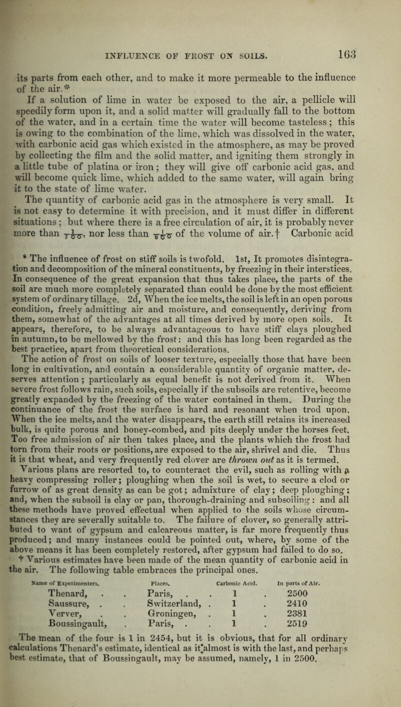 its parts from each other, and to make it more permeable to the influence of the air.*4 If a solution of lime in water be exposed to the air, a pellicle will speedily form upon it, and a solid matter will gradually fall to the bottom of the water, and in a certain time the water will become tasteless; this is owing to the combination of the lime, which was dissolved in the water, with carbonic acid gas which existed in the atmosphere, as may be proved by collecting the film and the solid matter, and igniting them strongly in a little tube of platina or iron; they will give off carbonic acid gas, and will become quick lime, which added to the same water, will again bring it to the state of lime water. The quantity of carbonic acid gas in the atmosphere is very small. It is not easy to determine it with precision, and it must differ in different situations ; but where there is a free circulation of air, it is probably never more than nor less than of the volume of air. f Carbonic acid * The influence of frost on stiff soils is twofold. 1st, It promotes disintegra- tion and decomposition of the mineral constituents, by freezing in their interstices. In consequence of the great expansion that thus takes place, the parts of the soil are much more completely separated than could be done by the most efficient system of ordinary tillage. 2d, When the ice melts, the soil is left in an open porous condition, freely admitting air and moisture, and consequently, deriving from them, somewhat of the advantages at all times derived by more open soils. It appears, therefore, to be always advantageous to have stiff clays ploughed in autumn,to be mellowed by the frost: and this has long been regarded as the best practice, apart from theoretical considerations. The action of frost on soils of looser texture, especially those that have been long in cultivation, and contain a considerable quantity of organic matter, de- serves attention ; particularly as equal benefit is not derived from it. When severe frost follows rain, such soils, especially if the subsoils are retentive, become greatly expanded by the freezing of the water contained in them. During the continuance of the frost the surface is hard and resonant when trod upon. When the ice melts, and the water disappears, the earth still retains its increased bulk, is quite porous and honey-combed, and pits deeply under the horses feet. Too free admission of air then takes place, and the plants which the frost had torn from their roots or positions, are exposed to the air, shrivel and die. Thus it is that wheat, and very frequently red clover are thrown out as it is termed. Various plans are resorted to, to counteract the evil, such as rolling with & heavy compressing roller; ploughing when the soil is wet, to secure a clod or furrow of as great density as can be got; admixture of clay; deep ploughing; and, when the subsoil is clay or pan, thorough-draining and subsoiling: and all these methods have proved effectual when applied to the soils whose circum- stances they are severally suitable to. The failure of clover, so generally attri- buted to want of gypsum and calcareous matter, is far more frequently thus produced; and many instances could be pointed out, where, by some of the above means it has been completely restored, after gypsum had failed to do so. + Various estimates have been made of the mean quantity of carbonic acid in the air. The following table embraces the principal ones. Name of Experimenters. Thenard, Saussure, Verver, Boussingault, Places. Carbonic Acid. In parts of. Paris, 1 2500 Switzerland, 1 2410 Groningen, 1 2381 Paris, . 1 2519 The mean of the four is 1 in 2454, but it is obvious, that for all ordinary calculations Thenard’s estimate, identical as it’almost is with the last, and perhaps best estimate, that of Boussingault, may be assumed, namely, 1 in 2500.