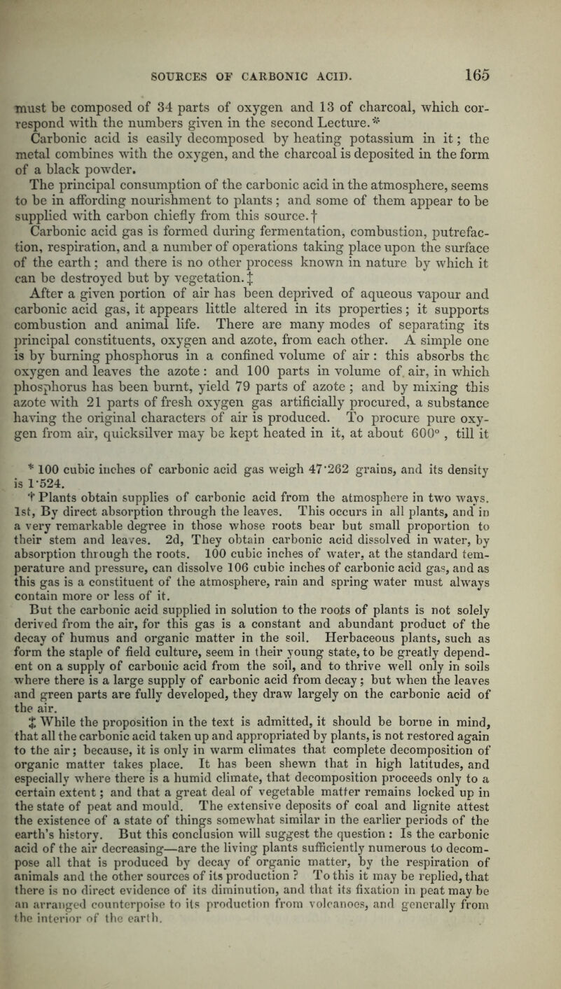 must be composed of 34 parts of oxygen and 13 of charcoal, which cor- respond with the numbers given in the second Lecture.* Carbonic acid is easily decomposed by heating potassium in it; the metal combines with the oxygen, and the charcoal is deposited in the form of a black powder. The principal consumption of the carbonic acid in the atmosphere, seems to be in affording nourishment to plants; and some of them appear to be supplied with carbon chiefly from this source, f Carbonic acid gas is formed during fermentation, combustion, putrefac- tion, respiration, and a number of operations taking place upon the surface of the earth: and there is no other process known in nature by which it can be destroyed but by vegetation. J After a given portion of air has been deprived of aqueous vapour and carbonic acid gas, it appears little altered in its properties; it supports combustion and animal life. There are many modes of separating its principal constituents, oxygen and azote, from each other. A simple one is by burning phosphorus in a confined volume of air: this absorbs the oxygen and leaves the azote: and 100 parts in volume of. air, in which phosphorus has been burnt, yield 79 parts of azote ; and by mixing this azote with 21 parts of fresh oxygen gas artificially procured, a substance having the original characters of air is produced. To procure pure oxy- gen from air, quicksilver may be kept heated in it, at about 600° , till it * 100 cubic inches of carbonic acid gas weigh 47'262 grains, and its density is 1'524. t Plants obtain supplies of carbonic acid from the atmosphere in two ways. 1st, By direct absorption through the leaves. This occurs in all plants, and in a very remarkable degree in those whose roots bear but small proportion to their stem and leaves. 2d, They obtain carbonic acid dissolved in water, by absorption through the roots. 100 cubic inches of water, at the standard tem- perature and pressure, can dissolve 106 cubic inches of carbonic acid gas, and as this gas is a constituent of the atmosphere, rain and spring water must always contain more or less of it. But the carbonic acid supplied in solution to the roots of plants is not solely derived from the air, for this gas is a constant and abundant product of the decay of humus and organic matter in the soil. Herbaceous plants, such as form the staple of field culture, seem in their young state, to be greatly depend- ent on a supply of carbonic acid from the soil, and to thrive well only in soils where there is a large supply of carbonic acid from decay; but when the leaves and green parts are fully developed, they draw largely on the carbonic acid of the air. % While the proposition in the text is admitted, it should be borne in mind, that all the carbonic acid taken up and appropriated by plants, is not restored again to the air; because, it is only in warm climates that complete decomposition of organic matter takes place. It has been shewn that in high latitudes, and especially where there is a humid climate, that decomposition proceeds only to a certain extent; and that a great deal of vegetable matter remains locked up in the state of peat and mould. The extensive deposits of coal and lignite attest the existence of a state of things somewhat similar in the earlier periods of the earth’s history. But this conclusion will suggest the question : Is the carbonic- acid of the air decreasing—are the living plants sufficiently numerous to decom- pose all that is produced by decay of organic matter, by the respiration of animals and the other sources of its production ? To this it may be replied, that there is no direct evidence of its diminution, and that its fixation in peat may be an arranged counterpoise to its production from volcanoes, and generally from the interior of the earth.