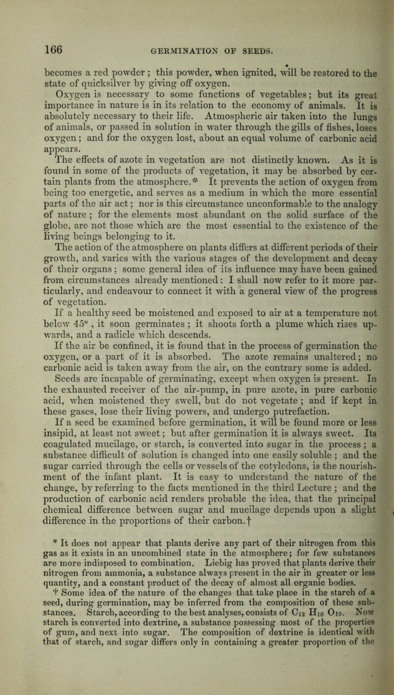 becomes a red powder ; this powder, when ignited, will he restored to the state of quicksilver by giving off oxygen. Oxygen is necessary to some functions of vegetables; but its great importance in nature is in its relation to the economy of animals. It is absolutely necessary to their life. Atmospheric air taken into the lungs of animals, or passed in solution in water through the gills of fishes, loses oxygen; and for the oxygen lost, about an equal volume of carbonic acid appears. The effects of azote in vegetation are not distinctly known. As it is found in some of the products of vegetation, it may be absorbed by cer- tain plants from the atmosphere.* It prevents the action of oxygen from being too energetic, and serves as a medium in which the more essential parts of the air act; nor is this circumstance unconformable to the analogy of nature ; for the elements most abundant on the solid surface of the globe, are not those which are the most essential to the existence of the living beings belonging to it. The action of the atmosphere on plants differs at different periods of their growth, and varies with the various stages of the development and decay of their organs; some general idea of its influence may have been gained from circumstances already mentioned : I shall now refer to it more par- ticularly, and endeavour to connect it with a general view of the progress of vegetation. If a healthy seed be moistened and exposed to air at a temperature not below 45° , it soon germinates ; it shoots forth a plume which rises up- wards, and a radicle which descends. If the air be confined, it is found that in the process of germination the oxygen, or a part of it is absorbed. The azote remains unaltered; no carbonic acid is taken away from the air, on the contrary some is added. Seeds are incapable of germinating, except when oxygen is present. In the exhausted receiver of the air-pump, in pure azote, in pure carbonic acid, when moistened they swell, but do not vegetate ; and if kept in these gases, lose their living powers, and undergo putrefaction. If a seed be examined before germination, it will be found more or less insipid, at least not sweet; but after germination it is always sweet. Its coagulated mucilage, or starch, is converted into sugar in the process ; a substance difficult of solution is changed into one easily soluble ; and the sugar carried through the cells or vessels of the cotyledons, is the nourish- ment of the infant plant. It is easy to understand the nature of the change, by referring to the facts mentioned in the third Lecture ; and the production of carbonic acid renders probable the idea, that the principal chemical difference between sugar and mucilage depends upon a slight difference in the proportions of their carbon, f * It does not appear that plants derive any part of their nitrogen from this gas as it exists in an uncombined state in the atmosphere; for few substances are more indisposed to combination. Liebig has proved that plants derive their nitrogen from ammonia, a substance always present in the air in greater or less quantity, and a constant product of the decay of almost all organic bodies. f Some idea of the nature of the changes that take place in the starch of a seed, during germination, may be inferred from the composition of these sub- stances. Starch, according to the best analyses, consists of C12 H10 O10. Now starch is converted into dextrine, a substance possessing most of the properties of gum, and next into sugar. The composition of dextrine is identical with that of starch, and sugar differs only in containing a greater proportion of the