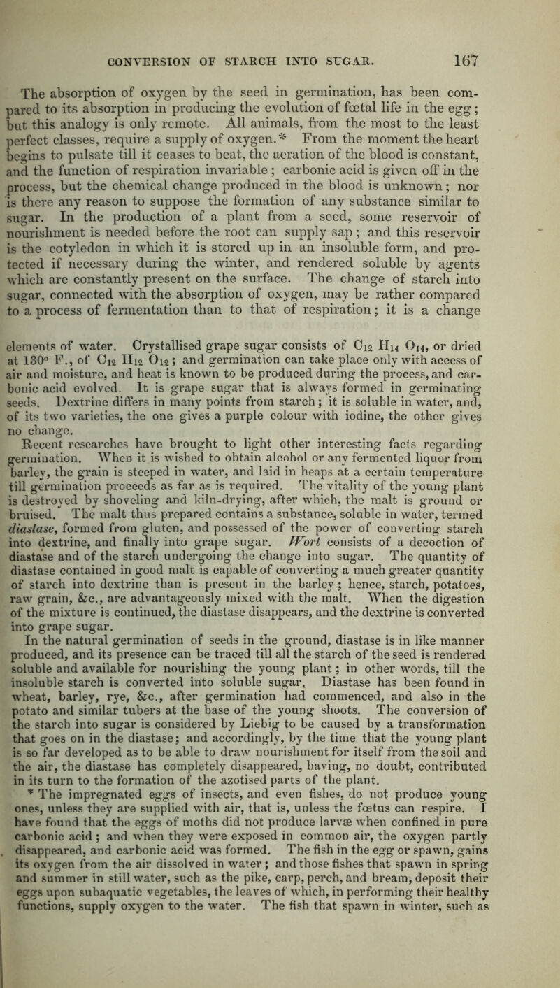The absorption of oxygen by the seed in germination, has been com- pared to its absorption in producing the evolution of foetal life in the egg; but this analogy is only remote. All animals, from the most to the least perfect classes, require a supply of oxygen.* From the moment the heart begins to pulsate till it ceases to beat, the aeration of the blood is constant, and the function of respiration invariable; carbonic acid is given off in the process, but the chemical change produced in the blood is unknown; nor is there any reason to suppose the formation of any substance similar to sugar. In the production of a plant from a seed, some reservoir of nourishment is needed before the root can supply sap; and this reservoir is the cotyledon in which it is stored up in an insoluble form, and pro- tected if necessary during the winter, and rendered soluble by agents which are constantly present on the surface. The change of starch into sugar, connected with the absorption of oxygen, may be rather compared to a process of fermentation than to that of respiration; it is a change elements of water. Crystallised grape sugar consists of Cj2 Hi* On, or dried at 130° F., of C12 Hi2 Oi2 ; and germination can take place only with access of air and moisture, and heat is known to be produced during the process, and car- bonic acid evolved. It is grape sugar that is always formed in germinating seeds. Dextrine differs in many points from starch ; it is soluble in water, and, of its two varieties, the one gives a purple colour with iodine, the other gives no change. Recent researches have brought to light other interesting facts regarding germination. When it is wished to obtain alcohol or any fermented liquor from barley, the grain is steeped in water, and laid in heaps at a certain temperature till germination proceeds as far as is required. The vitality of the young plant is destroyed by shoveling and kiln-drying, after which, the malt is ground or bruised. The malt thus prepared contains a substance, soluble in water, termed diastase, formed from gluten, and possessed of the power of converting starch into dextrine, and finally into grape sugar. Wort consists of a decoction of diastase and of the starch undergoing the change into sugar. The quantity of diastase contained in good malt is capable of converting a much greater quantity of starch into dextrine than is present in the barley ; hence, starch, potatoes, raw grain, &c., are advantageously mixed with the malt. When the digestion of the mixture is continued, the diastase disappears, and the dextrine is converted into grape sugar. In the natural germination of seeds in the ground, diastase is in like manner produced, and its presence can be traced till all the starch of the seed is rendered soluble and available for nourishing the young plant; in other words, till the insoluble starch is converted into soluble sugar. Diastase has been found in wheat, barley, rye, &c., after germination had commenced, and also in the potato and similar tubers at the base of the young shoots. The conversion of the starch into sugar is considered by Liebig to be caused by a transformation that goes on in the diastase; and accordingly, by the time that the young plant is so far developed as to be able to draw nourishment for itself from the soil and the air, the diastase has completely disappeared, having, no doubt, contributed in its turn to the formation of the azotised parts of the plant. * The impregnated eggs of insects, and even fishes, do not produce young ones, unless they are supplied with air, that is, unless the foetus can respire. I have found that the eggs of moths did not produce larvae when confined in pure carbonic acid ; and when they were exposed in common air, the oxygen partly disappeared, and carbonic acid was formed. The fish in the egg or spawn, gains its oxygen from the air dissolved in water; and those fishes that spawm in spring and summer in Stillwater, such as the pike, carp, perch, and bream, deposit their eggs upon subaquatic vegetables, the leaves of which, in performing their healthy functions, supply oxygen to the water. The fish that spawn in winter, such as