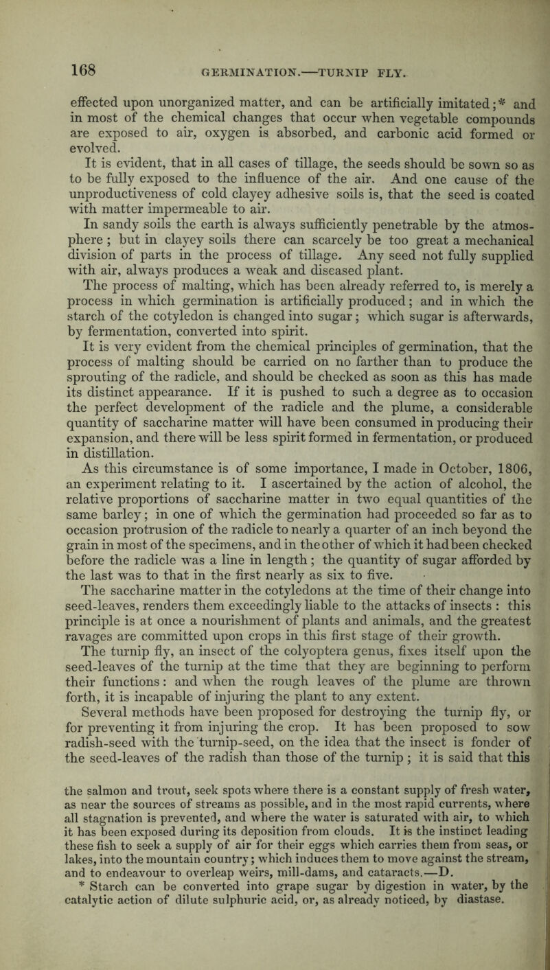 GERMINATION. TURNIP FLY. effected upon unorganized matter, and can be artificially imitated; * and in most of the chemical changes that occur when vegetable compounds are exposed to air, oxygen is absorbed, and carbonic acid formed or evolved. It is evident, that in all cases of tillage, the seeds should be sown so as to be fully exposed to the influence of the air. And one cause of the unproductiveness of cold clayey adhesive soils is, that the seed is coated with matter impermeable to air. In sandy soils the earth is always sufficiently penetrable by the atmos- phere ; but in clayey soils there can scarcely be too great a mechanical division of parts in the process of tillage. Any seed not fully supplied with air, always produces a weak and diseased plant. The process of malting, which has been already referred to, is merely a process in which germination is artificially produced; and in which the starch of the cotyledon is changed into sugar; which sugar is afterwards, by fermentation, converted into spirit. It is very evident from the chemical principles of germination, that the process of malting should be carried on no farther than to produce the sprouting of the radicle, and should be checked as soon as this has made its distinct appearance. If it is pushed to such a degree as to occasion the perfect development of the radicle and the plume, a considerable quantity of saccharine matter will have been consumed in producing their expansion, and there will be less spirit formed in fermentation, or produced in distillation. As this circumstance is of some importance, I made in October, 1806, an experiment relating to it. I ascertained by the action of alcohol, the relative proportions of saccharine matter in two equal quantities of the same barley; in one of which the germination had proceeded so far as to occasion protrusion of the radicle to nearly a quarter of an inch beyond the grain in most of the specimens, and in the other of which it hadbeen checked before the radicle was a line in length; the quantity of sugar afforded by the last was to that in the first nearly as six to five. The saccharine matter in the cotyledons at the time of their change into seed-leaves, renders them exceedingly liable to the attacks of insects : this principle is at once a nourishment of plants and animals, and the greatest ravages are committed upon crops in this first stage of their growth. The turnip fly, an insect of the colyoptera genus, fixes itself upon the seed-leaves of the turnip at the time that they are beginning to perform their functions: and when the rough leaves of the plume are thrown forth, it is incapable of injuring the plant to any extent. Several methods have been proposed for destroying the turnip fly, or for preventing it from injuring the crop. It has been proposed to sow radish-seed with the turnip-seed, on the idea that the insect is fonder of the seed-leaves of the radish than those of the turnip ; it is said that this the salmon and trout, seek spots where there is a constant supply of fresh water, as near the sources of streams as possible, and in the most rapid currents, where all stagnation is prevented, and where the water is saturated with air, to which it has been exposed during its deposition from clouds. It is the instinct leading and to endeavour to overleap weirs, mill-dams, and cataracts.—D. * Starch can be converted into grape sugar by digestion in water, by the catalytic action of dilute sulphuric acid, or, as already noticed, by diastase.