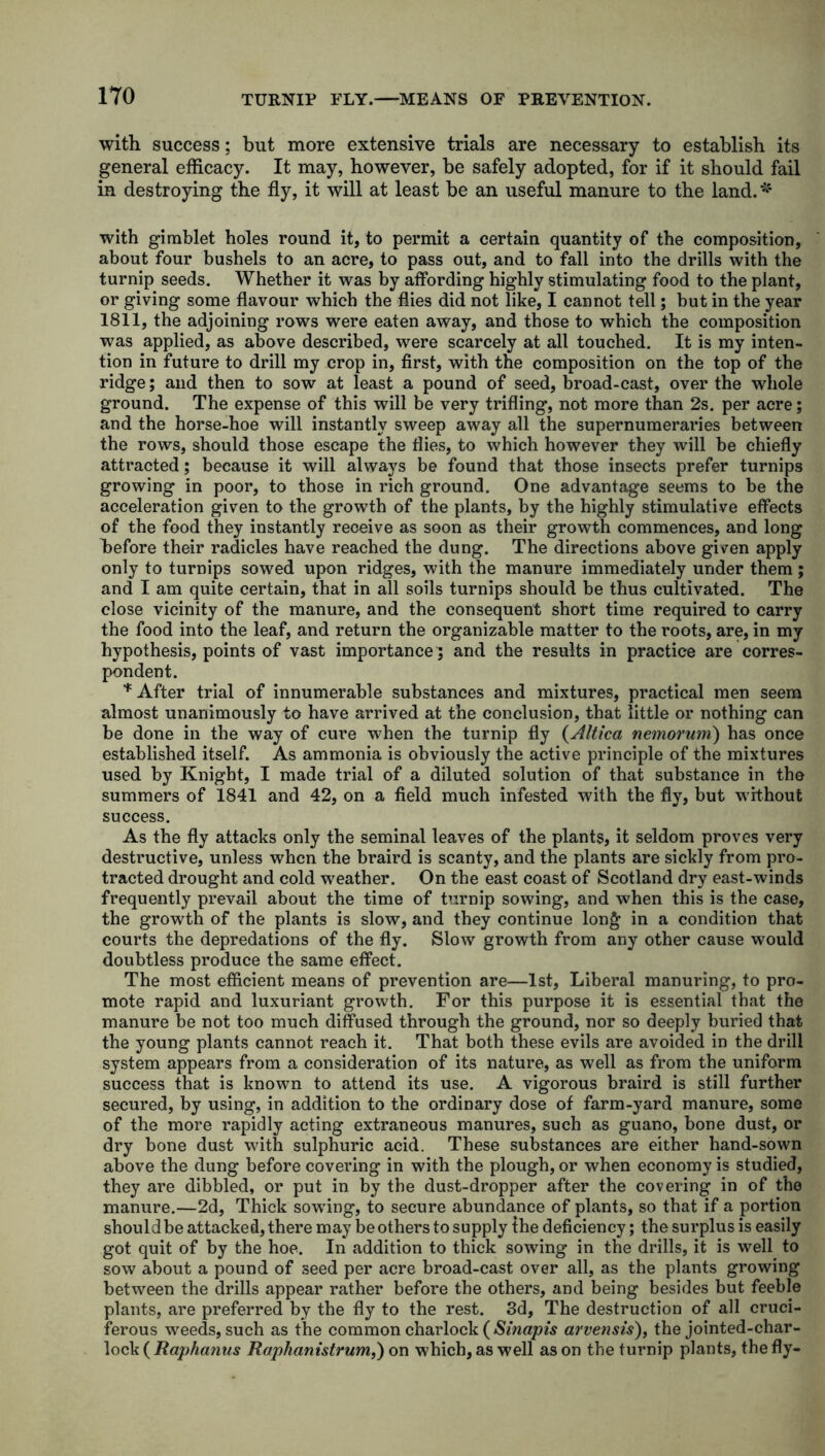 with success; but more extensive trials are necessary to establish its general efficacy. It may, however, he safely adopted, for if it should fail in destroying the fly, it will at least be an useful manure to the land. * with gimblet holes round it, to permit a certain quantity of the composition, about four bushels to an acre, to pass out, and to fall into the drills with the turnip seeds. Whether it was by affording highly stimulating food to the plant, or giving some flavour which the flies did not like, I cannot tell; hut in the year 1811, the adjoining rows were eaten away, and those to which the composition was applied, as above described, were scarcely at all touched. It is my inten- tion in future to drill my crop in, first, with the composition on the top of the ridge; and then to sow at least a pound of seed, broad-cast, over the whole ground. The expense of this will be very trifling, not more than 2s. per acre; and the horse-hoe will instantly sweep away all the supernumeraries between the rows, should those escape the flies, to which however they will be chiefly attracted; because it will always be found that those insects prefer turnips growing in poor, to those in rich ground. One advantage seems to be the acceleration given to the growth of the plants, by the highly stimulative effects of the food they instantly receive as soon as their growth commences, and long before their radicles have reached the dung. The directions above given apply only to turnips sowed upon ridges, with the manure immediately under them ; and I am quite certain, that in all soils turnips should be thus cultivated. The close vicinity of the manure, and the consequent short time required to carry the food into the leaf, and return the organizable matter to the roots, are, in my hypothesis, points of vast importance; and the results in practice are corres- pondent. * After trial of innumerable substances and mixtures, practical men seem almost unanimously to have arrived at the conclusion, that little or nothing can be done in the way of cure when the turnip fly (Altica nemorum) has once established itself. As ammonia is obviously the active principle of the mixtures used by Knight, I made trial of a diluted solution of that substance in the summers of 1841 and 42, on a field much infested with the fly, but without success. As the fly attacks only the seminal leaves of the plants, it seldom proves very destructive, unless when the braird is scanty, and the plants are sickly from pro- tracted drought and cold wreather. On the east coast of Scotland dry east-winds frequently prevail about the time of turnip sowing, and when this is the case, the growth of the plants is slow, and they continue long in a condition that courts the depredations of the fly. Slow growth from any other cause would doubtless produce the same effect. The most efficient means of prevention are—1st, Liberal manuring, to pro- mote rapid and luxuriant growth. For this purpose it is essential that the manure be not too much diffused through the ground, nor so deeply buried that the young plants cannot reach it. That both these evils are avoided in the drill system appears from a consideration of its nature, as well as from the uniform success that is known to attend its use. A vigorous braird is still further secured, by using, in addition to the ordinary dose of farm-yard manure, some of the more rapidly acting extraneous manures, such as guano, bone dust, or dry bone dust with sulphuric acid. These substances are either hand-sown above the dung before covering in with the plough, or when economy is studied, they are dibbled, or put in by the dust-dropper after the covering in of the manure.—2d, Thick sowing, to secure abundance of plants, so that if a portion shouldbe attacked, there may beothers to supply the deficiency; the surplus is easily got quit of by the hoe. In addition to thick sowing in the drills, it is well to sow about a pound of seed per acre broad-cast over all, as the plants growing between the drills appear rather before the others, and being besides but feeble plants, are preferred by the fly to the rest. 3d, The destruction of all cruci- ferous weeds, such as the common charlock (Sinapis arvensis), the jointed-char- lock ( Raphanus Raphanistrum,) on which, as well as on the turnip plants, the fly-