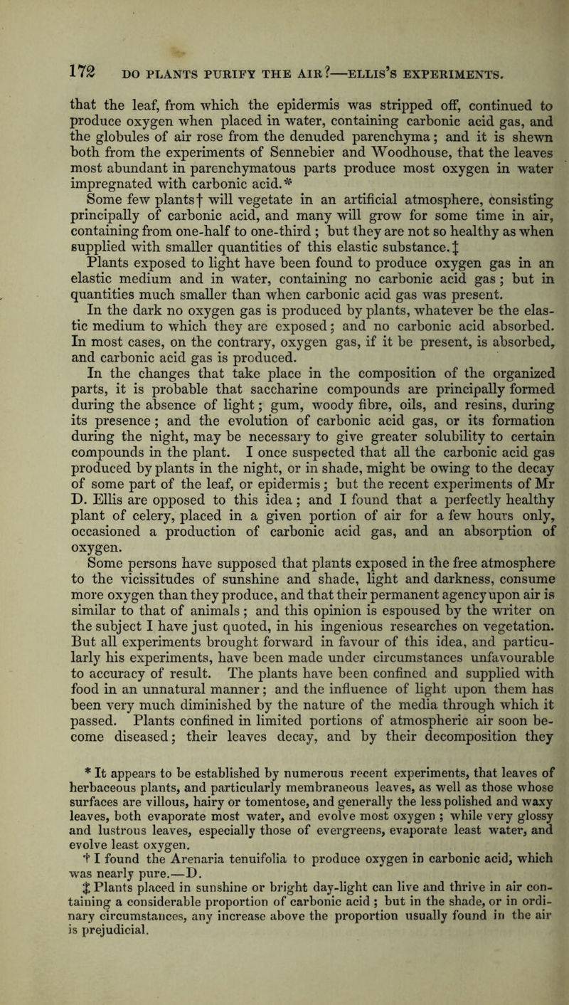 that the leaf, from which the epidermis was stripped off, continued to produce oxygen when placed in water, containing carbonic acid gas, and the globules of air rose from the denuded parenchyma; and it is shewn both from the experiments of Sennebier and Woodhouse, that the leaves most abundant in parenchymatous parts produce most oxygen in water impregnated with carbonic acid.* Some few plants f will vegetate in an artificial atmosphere, consisting principally of carbonic acid, and many will grow for some time in air, containing from one-half to one-third ; but they are not so healthy as when supplied with smaller quantities of this elastic substance. J Plants exposed to light have been found to produce oxygen gas in an elastic medium and in water, containing no carbonic acid gas; but in quantities much smaller than when carbonic acid gas was present. In the dark no oxygen gas is produced by plants, whatever be the elas- tic medium to which they are exposed; and no carbonic acid absorbed. In most cases, on the contrary, oxygen gas, if it be present, is absorbed, and carbonic acid gas is produced. In the changes that take place in the composition of the organized parts, it is probable that saccharine compounds are principally formed during the absence of light; gum, woody fibre, oils, and resins, during its presence; and the evolution of carbonic acid gas, or its formation during the night, may be necessary to give greater solubility to certain compounds in the plant. I once suspected that all the carbonic acid gas produced by plants in the night, or in shade, might be owing to the decay of some part of the leaf, or epidermis; but the recent experiments of Mr D. Ellis are opposed to this idea; and I found that a perfectly healthy plant of celery, placed in a given portion of air for a few hours only, occasioned a production of carbonic acid gas, and an absorption of oxygen. Some persons have supposed that plants exposed in the free atmosphere to the vicissitudes of sunshine and shade, light and darkness, consume more oxygen than they produce, and that their permanent agency upon air is similar to that of animals; and this opinion is espoused by the writer on the subject I have just quoted, in his ingenious researches on vegetation. But all experiments brought forward in favour of this idea, and particu- larly his experiments, have been made under circumstances unfavourable to accuracy of result. The plants have been confined and supplied with food in an unnatural manner; and the influence of light upon them has been very much diminished by the nature of the media through which it passed. Plants confined in limited portions of atmospheric air soon be- come diseased; their leaves decay, and by their decomposition they * It appears to be established by numerous recent experiments, that leaves of herbaceous plants, and particularly membraneous leaves, as well as those whose surfaces are villous, hairy or tomentose, and generally the less polished and waxy leaves, both evaporate most water, and evolve most oxygen ; while very glossy and lustrous leaves, especially those of evergreens, evaporate least water, and evolve least oxygen. 1* I found the Arenaria tenuifolia to produce oxygen in carbonic acid, which was nearly pure.—D. $ Plants placed in sunshine or bright day-light can live and thrive in air con- taining a considerable proportion of carbonic acid ; but in the shade, or in ordi- nary circumstances, any increase above the proportion usually found in the air is prejudicial.