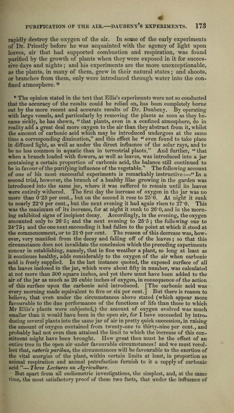 rapidly destroy the oxygen of the air. In some of the early experiments of Dr. Priestly before he was acquainted with the agency of light upon leaves, air that had supported combustion and respiration, was found purified by the growth of plants when they were exposed in it for succes- sive days and nights; and his experiments are the more unexceptionable, as the plants, in many of them, grew in their natural states; and shoots, or branches from them, only were introduced through water into the con- fined atmosphere. * * The opinion stated in the text that Ellis’s experiments were not so conducted that the accuracy of the results could be relied on, has been completely borne out by the more recent and accurate results of Dr. Daubeny. By operating with large vessels, and particularly by removing the plants as soon as they be- came sickly, he has shewn, “ that plants, even in a confined atmosphere, do in reality add a great deal more oxygen to the air than they abstract from it, whilst the amount of carbonic acid which may be introduced undergoes at the same time a corresponding diminution,” and this effect he “ even found to take place in diffused light, as well as under the direct influence of the solar rays, and to be no less common in aquatic than in terrestrial plants.” And further, “ that when a branch loaded with flowers, as well as leaves, was introduced into a jar containing a certain proportion of carbonic acid, the balance still continued to be in favour of the purifying influence of the vegetable.’’ The following account of one of his most successful experiments is remarkably instructive:—“ In a second trial, however, the branch of a healthy lilac growing in the garden was introduced into the same jar, where it was suffered to remain until its leaves were entirely withered. The first day the increase of oxygen in the jar was no more than 0*25 per cent., but on the second it rose to 25'0. At night it sunk to nearly 22*0 per cent., but the next evening it had again risen to 27*0. This was the maximum of its increase, for at night it sunk to 26’0, and in the morn- ing exhibited signs of incipient decay. Accordingly, in the evening, the oxygen amounted only to 26*5; and the next evening to 25*5; the following one to 24*75; and the one next succeeding it had fallen to the point at which it stood at the commencement, or to 21*0 per cent. The reason of this decrease was, how- ever, very manifest from the decay and falling off of the leaves; so that this circumstance does not invalidate the conclusion which the preceding experiments concur in establishing, namely, that in fine weather a plant, so long at least as it continues healthy, adds considerably to the oxygen of the air when carbonic acid is freely supplied. In the last instance quoted, the exposed surface of all the leaves inclosed in the jar, which were about fifty in number, was calculated at not more than 300 square inches, and yet there must have been added to the air of the jar as much as 26 cubic inches of oxygen, in consequence of the action of this surface upon the carbonic acid introduced. [The carbonic acid was every morning made equivalent to five or six per cent.] But there is reason to believe, that even under the circumstances above stated (which appear more favourable to the due performance of the functions of life than those to which Mr Ellis’s plants were subjected,) the amount of oxygen evolved was much smaller than it would have been in the open air, for I have succeeded by intro- ducing several plants into the same jar of air in pretty quick succession, in raising the amount of oxygen contained from twenty-one to thirty-nine per cent., and probably had not even then attained the limit to which the increase of this con- stituent might have been brought. How great then must be the effect of an entire tree in the open air under favourable circumstances! and we must recol- lect that, cateris paribus, the circumstances will be favourable to the exertion of the vital energies of the plant, within certain limits at least, in proportion as animal respiration and animal putrefaction furnish to it a supply of carbonic acid ”— Three Lectures on Agriculture. But apart from all eudiometric investigations, the simplest, and, at the same time, the most satisfactory proof of these two facts, that under the influence of