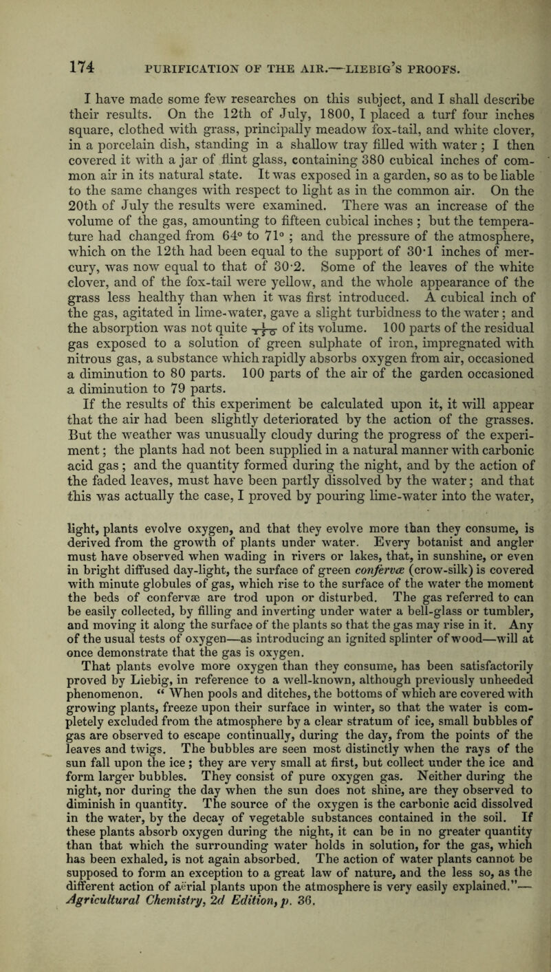 I have made some few researches on this subject, and I shall describe their results. On the 12th of July, 1800, I placed a turf four inches square, clothed with grass, principally meadow fox-tail, and white clover, in a porcelain dish, standing in a shallow tray filled with water ; I then covered it with a jar of flint glass, containing 380 cubical inches of com- mon air in its natural state. It was exposed in a garden, so as to he liable to the same changes with respect to light as in the common air. On the 20th of July the results were examined. There was an increase of the volume of the gas, amounting to fifteen cubical inches; but the tempera- ture had changed from 64° to 71° ; and the pressure of the atmosphere, which on the 12th had been equal to the support of 30-1 inches of mer- cury, was now equal to that of 30-2. Some of the leaves of the white clover, and of the fox-tail were yellow, and the whole appearance of the grass less healthy than when it was first introduced. A cubical inch of the gas, agitated in lime-water, gave a slight turbidness to the water; and the absorption was not quite 'UTo of its volume. 100 parts of the residual gas exposed to a solution of green sulphate of iron, impregnated with nitrous gas, a substance which rapidly absorbs oxygen from air, occasioned a diminution to 80 parts. 100 parts of the air of the garden occasioned a diminution to 79 parts. If the results of this experiment be calculated upon it, it will appear that the air had been slightly deteriorated by the action of the grasses. But the weather was unusually cloudy during the progress of the experi- ment ; the plants had not been supplied in a natural manner with carbonic acid gas ; and the quantity formed during the night, and by the action of the faded leaves, must have been partly dissolved by the water; and that this was actually the case, I proved by pouring lime-water into the water, light, plants evolve oxygen, and that they evolve more than they consume, is derived from the growth of plants under water. Every botanist and angler must have observed when wading in rivers or lakes, that, in sunshine, or even in bright diffused day-light, the surface of green confervas (crow-silk) is covered with minute globules of gas, which rise to the surface of the water the moment the beds of confervae are trod upon or disturbed. The gas referred to can be easily collected, by filling and inverting under water a bell-glass or tumbler, and moving it along the surface of the plants so that the gas may rise in it. Any of the usual tests of oxygen—as introducing an ignited splinter of wood—will at once demonstrate that the gas is oxygen. That plants evolve more oxygen than they consume, has been satisfactorily proved by Liebig, in reference to a well-known, although previously unheeded phenomenon. “ When pools and ditches, the bottoms of which are covered with growing plants, freeze upon their surface in winter, so that the water is com- pletely excluded from the atmosphere by a clear stratum of ice, small bubbles of gas are observed to escape continually, during the day, from the points of the leaves and twigs. The bubbles are seen most distinctly when the rays of the sun fall upon the ice; they are very small at first, but collect under the ice and form larger bubbles. They consist of pure oxygen gas. Neither during the night, nor during the day when the sun does not shine, are they observed to diminish in quantity. The source of the oxygen is the carbonic acid dissolved in the water, by the decay of vegetable substances contained in the soil. If these plants absorb oxygen during the night, it can be in no greater quantity than that which the surrounding water holds in solution, for the gas, which has been exhaled, is not again absorbed. The action of water plants cannot be supposed to form an exception to a great law of nature, and the less so, as the different action of aerial plants upon the atmosphere is very easily explained.”— Agricultural Chemistry, 2d Edition, p. 36.