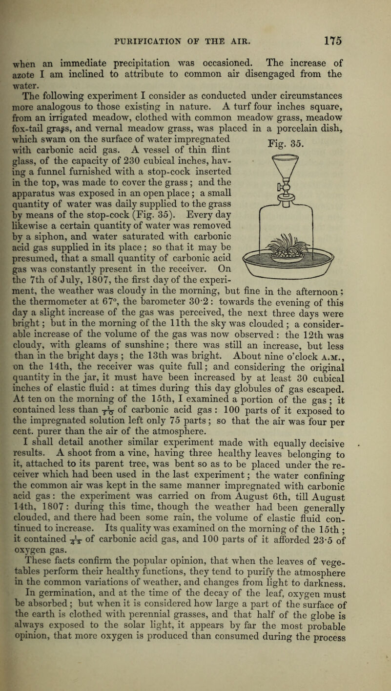 when an immediate precipitation was occasioned. The increase of azote I am inclined to attribute to common air disengaged from the water. The following experiment I consider as conducted under circumstances more analogous to those existing in nature. A turf four inches square, from an irrigated meadow, clothed with common meadow grass, meadow fox-tail grags, and vernal meadow grass, was placed in a porcelain dish, which swam on the surface of water impregnated with carbonic acid gas. A vessel of thin flint glass, of the capacity of 230 cubical inches, hav- ing a funnel furnished with a stop-cock inserted in the top, was made to cover the grass; and the apparatus was exposed in an open place; a small quantity of water was daily supplied to the grass by means of the stop-cock (Fig. 35). Every day likewise a certain quantity of water was removed by a siphon, and water saturated with carbonic acid gas supplied in its place ; so that it may be presumed, that a small quantity of carbonic acid gas was constantly present in the receiver. On the 7th of July, 1807, the first day of the experi- ment, the weather was cloudy in the morning, but fine in the afternoon: the thermometer at 67°, the barometer 30*2: towards the evening of this day a slight increase of the gas was perceived, the next three days were bright; but in the morning of the 11th the sky was clouded ; a consider- able increase of the volume of the gas was now observed : the 12th was cloudy, with gleams of sunshine; there was still an increase, but less than in the bright days ; the 13th was bright. About nine o’clock A.M., on the 14th, the receiver was quite full; and considering the original quantity in the jar, it must have been increased by at least 30 cubical inches of elastic fluid: at times during this day globules of gas escaped. At ten on the morning of the 15th, I examined a portion of the gas ; it contained less than of carbonic acid gas : 100 parts of it exposed to the impregnated solution left only 75 parts; so that the air was four per cent, purer than the air of the atmosphere. I shall detail another similar experiment made with equally decisive results. A shoot from a vine, having three healthy leaves belonging to it, attached to its parent tree, was bent so as to be placed under the re- ceiver which had been used in the last experiment; the water confining the common air was kept in the same manner impregnated with carbonic acid gas: the experiment was carried on from August 6th, till August 14th, 1807: during this time, though the weather had been generally clouded, and there had been some rain, the volume of elastic fluid con- tinued to increase. Its quality was examined on the morning of the 15th ; it contained -fa of carbonic acid gas, and 100 parts of it afforded 23-5 of oxygen gas. These facts confirm the popular opinion, that when the leaves of vege- tables perform their healthy functions, they tend to purify the atmosphere in the common variations of weather, and changes from light to darkness. In germination, and at the time of the decay of the leaf, oxygen must be absorbed ; but when it is considered how large a part of the surface of the earth is clothed with perennial grasses, and that half of the globe is always exposed to the solar light, it appears by far the most probable opinion, that more oxygen is produced than consumed during the process Fig. 35.