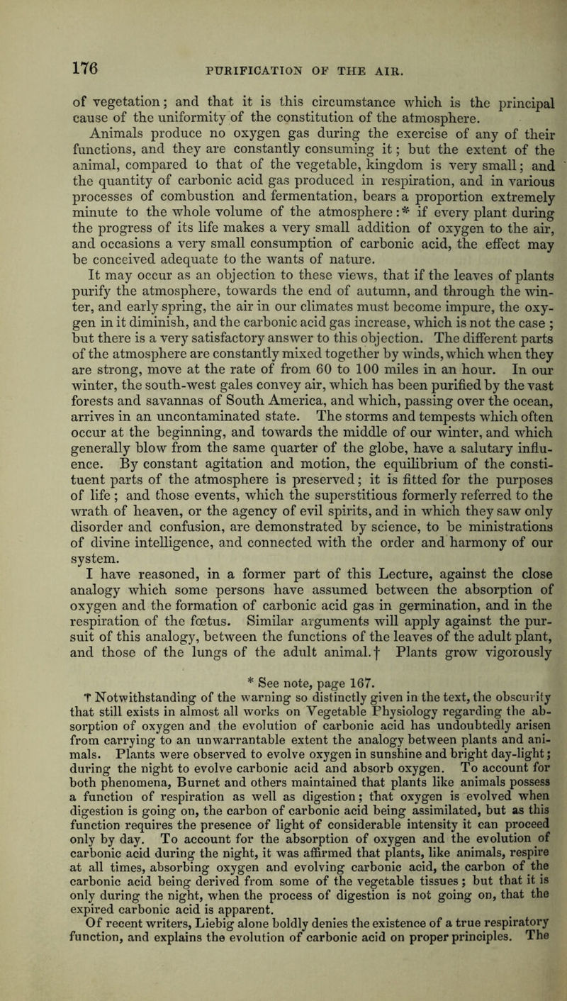 of vegetation; and that it is this circumstance which is the principal cause of the uniformity of the constitution of the atmosphere. Animals produce no oxygen gas during the exercise of any of their functions, and they are constantly consuming it; but the extent of the animal, compared to that of the vegetable, kingdom is very small; and the quantity of carbonic acid gas produced in respiration, and in various processes of combustion and fermentation, bears a proportion extremely minute to the whole volume of the atmosphere: * if every plant during the progress of its life makes a very small addition of oxygen to the air, and occasions a very small consumption of carbonic acid, the effect may be conceived adequate to the wants of nature. It may occur as an objection to these views, that if the leaves of plants purify the atmosphere, towards the end of autumn, and through the win- ter, and early spring, the air in our climates must become impure, the oxy- gen in it diminish, and the carbonic acid gas increase, which is not the case ; but there is a very satisfactory answer to this objection. The different parts of the atmosphere are constantly mixed together by winds, which when they are strong, move at the rate of from 60 to 100 miles in an hour. In our winter, the south-west gales convey air, which has been purified by the vast forests and savannas of South America, and which, passing over the ocean, arrives in an uncontaminated state. The storms and tempests which often occur at the beginning, and towards the middle of our winter, and which generally blow from the same quarter of the globe, have a salutary influ- ence. By constant agitation and motion, the equilibrium of the consti- tuent parts of the atmosphere is preserved; it is fitted for the purposes of life ; and those events, which the superstitious formerly referred to the wrath of heaven, or the agency of evil spirits, and in which they saw only disorder and confusion, are demonstrated by science, to be ministrations of divine intelligence, and connected with the order and harmony of our system. I have reasoned, in a former part of this Lecture, against the close analogy which some persons have assumed between the absorption of oxygen and the formation of carbonic acid gas in germination, and in the respiration of the foetus. Similar arguments will apply against the pur- suit of this analogy, between the functions of the leaves of the adult plant, and those of the lungs of the adult animal, f Plants grow vigorously * See note, page 167. T Notwithstanding of the warning so distinctly given in the text, the obscurity that still exists in almost all works on Vegetable Physiology regarding the ab- sorption of oxygen and the evolution of carbonic acid has undoubtedly arisen from carrying to an unwarrantable extent the analogy between plants and ani- mals. Plants were observed to evolve oxygen in sunshine and bright day-light; during the night to evolve carbonic acid and absorb oxygen. To account for both phenomena, Burnet and others maintained that plants like animals possess a function of respiration as well as digestion; that oxygen is evolved when digestion is going on, the carbon of carbonic acid being assimilated, but as this function requires the presence of light of considerable intensity it can proceed only by day. To account for the absorption of oxygen and the evolution of carbonic acid during the night, it was affirmed that plants, like animals, respire at all times, absorbing oxygen and evolving carbonic acid, the carbon of the carbonic acid being derived from some of the vegetable tissues; but that it is only during the night, when the process of digestion is not going on, that the expired carbonic acid is apparent. Of recent writers, Liebig alone boldly denies the existence of a true respiratory function, and explains the evolution of carbonic acid on proper principles. The