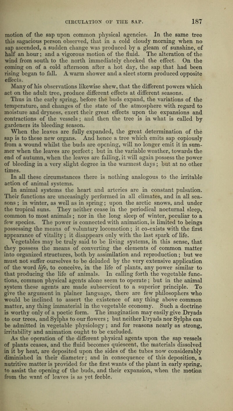 motion of the sap upon common physical agencies. In the same tree this sagacious person observed, that in a cold cloudy morning when no sap ascended, a sudden change was produced by a gleam of sunshine, of half an hour; and a vigorous motion of the fluid. The alteration of the wind from south to the north immediately checked the effect. On the coming on of a cold afternoon after a hot day, the sap that had been rising began to fall. A warm shower and a sleet storm produced opposite effects. Many of his observations likewise shew, that the different powers which act on the adult tree, produce different effects at different seasons. Thus in the early spring, before the buds expand, the variations of the temperature, and changes of the state of the atmosphere with regard to moisture and dryness, exert their great effects upon the expansions and contractions of the vessels: and then the tree is in what is called by gardeners its bleeding season. When the leaves are fully expanded, the great determination of the sap is to these new organs. And hence a tree which emits sap copiously from a wound whilst the buds are opening, will no longer emit it in sum- mer when the leaves are perfect; but in the variable weather, towards the end of autumn, when the leaves are falling, it will again possess the power of bleeding in a very slight degree in the warmest days; but at no other times. In all these circumstances there is nothing analogous to the irritable action of animal systems. In animal systems the heart and arteries are in constant pulsation. Their functions are unceasingly performed in all climates, and in all sea- sons ; in winter, as well as in spring; upon the arctic snows, and under the tropical suns. They neither cease in the periodical nocturnal sleep, common to most animals; nor in the long sleep of winter, peculiar to a few species. The power is connected with animation, is limited to beings possessing the means of voluntary locomotion ; it co-exists with the first appearance of vitality; it disappears only with the last spark of life. Vegetables may be truly said to be living systems, in this sense, that they possess the means of converting the elements of common matter into organized structures, both by assimilation and reproduction; but we must not suffer ourselves to be deluded by the very extensive application of the word life, to conceive, in the life of plants, any power similar to that producing the life of animals. In calling forth the vegetable func- tions, common physical agents alone seem to operate; but in the animal system these agents are made subservient to a superior principle. To give the argument in plainer language, there are few philosophers who would be inclined to assert the existence of any thing above common matter, any thing immaterial in the vegetable economy. Such a doctrine is worthy only of a poetic form. The imagination may easily give Dryads to our trees, and Sylphs to our flowers ; but neither Dryads nor Sylphs can be admitted in vegetable physiology; and for reasons nearly as strong, irritability and animation ought to be excluded. As the operation of the different physical agents upon the sap vessels of plants ceases, and the fluid becomes quiescent, the materials dissolved in it by heat, are deposited upon the sides of the tubes now considerably diminished in their diameter; and in consequence of this deposition, a nutritive matter is provided for the first wants of the plant in early spring, to assist the opening of the buds, and their expansion, when the motion from the want of leaves is as yet feeble.