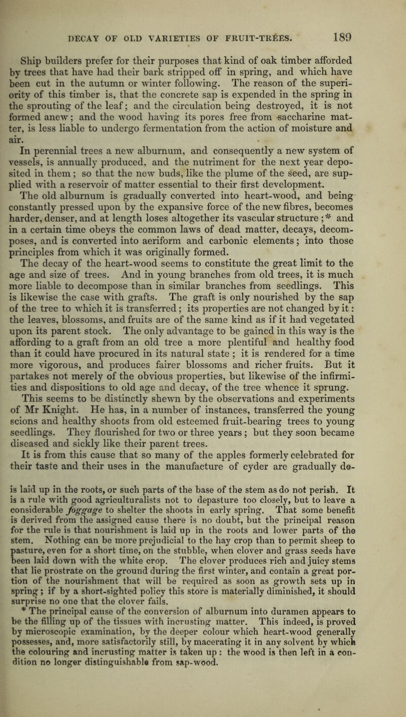 Ship builders prefer for their purposes that kind of oak timber afforded by trees that have had their bark stripped off in spring, and which have been cut in the autumn or winter following. The reason of the superi- ority of this timber is, that the concrete sap is expended in the spring in the sprouting of the leaf; and the circulation being destroyed, it is not formed anew; and the wood having its pores free from saccharine mat- ter, is less liable to undergo fermentation from the action of moisture and air. In perennial trees a new alburnum, and consequently a new system of vessels, is annually produced, and the nutriment for the next year depo- sited in them; so that the new buds, like the plume of the seed, are sup- plied with a reservoir of matter essential to their first development. The old alburnum is gradually converted into heart-wood, and being constantly pressed upon by the expansive force of the new fibres, becomes harder, denser, and at length loses altogether its vascular structure ; * and in a certain time obeys the common laws of dead matter, decays, decom- poses, and is converted into aeriform and carbonic elements; into those principles from which it was originally formed. The decay of the heart-wood seems to constitute the great limit to the age and size of trees. And in young branches from old trees, it is much more liable to decompose than in similar branches from seedlings. This is likewise the case with grafts. The graft is only nourished by the sap of the tree to which it is transferred; its properties are not changed by it: the leaves, blossoms, and fruits are of the same kind as if it had vegetated upon its parent stock. The only advantage to be gained in this way is the affording to a graft from an old tree a more plentiful and healthy food than it could have procured in its natural state ; it is rendered for a time more vigorous, and produces fairer blossoms and richer fruits. But it partakes not merely of the obvious properties, but likewise of the infirmi- ties and dispositions to old age and decay, of the tree whence it sprung. This seems to be distinctly shewn by the observations and experiments of Mr Knight. He has, in a number of instances, transferred the young scions and healthy shoots from old esteemed fruit-bearing trees to young seedlings. They flourished for two or three years ; but they soon became diseased and sickly like their parent trees. It is from this cause that so many of the apples formerly celebrated for their taste and their uses in the manufacture of cyder are gradually de- ls laid up in the roots, or such parts of the base of the stem as do not perish. It is a rule with good agriculturalists not to depasture too closely, but to leave a considerable foggage to shelter the shoots in early spring. That some benefit is derived from the assigned cause there is no doubt, but the principal reason for the rule is that nourishment is laid up in the roots and lower parts of the stem. Nothing can be more prejudicial to the hay crop than to permit sheep to pasture, even for a short time, on the stubble, when clover and grass seeds have been laid down with the white crop. The clover produces rich and juicy stems that lie prostrate on the ground during the first winter, and contain a great por- tion of the nourishment that will be required as soon as growth sets up in spring ; if by a short-sighted policy this store is materially diminished, it should surprise no one that the clover fails. * The principal cause of the conversion of alburnum into duramen appears to be the filling up of the tissues with incrusting matter. This indeed, is proved by microscopic examination, by the deeper colour which heart-wood generally possesses, and, more satisfactorily still, by macerating it in any solvent by which the colouring and incrusting matter is taken up : the wood is then left in a con- dition no longer distinguishable from sap-wood.