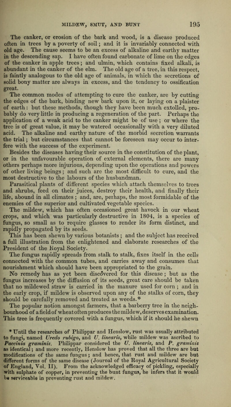 The canker, or erosion of the bark and wood, is a disease produced often in trees by a poverty of soil; and it is invariably connected with old age. The cause seems to be an excess of alkaline and earthy matter in the descending sap. I have often found carbonate of lime on the edges of the canker in apple trees; and ulmin, which contains fixed alkali, is abundant in the canker of the elm. The old age of a tree, in this respect, is faintly analogous to the old age of animals, in which the secretions of solid bony matter are always in excess, and the tendency to ossification great. The common modes of attempting to cure the canker, are by cutting the edges of the bark, binding new bark upon it, or laying on a plaister of earth: but these methods, though they have been much extolled, pro- bably do very little in producing a regeneration of the part. Perhaps the application of a weak acid to the canker might be of use ; or where the tree is of great value, it may be watered occasionally with a very diluted acid. The alkaline and earthy nature of the morbid secretion warrants the trial; but circumstances that cannot be foreseen may occur to inter- fere with the success of the experiment. Besides the diseases having their source in the constitution of the plant, or in the unfavourable operation of external elements, there are many others perhaps more injurious, depending upon the operations and powers of other living beings; and such are the most difficult to cure, and the most destructive to the labours of the husbandman. Parasitical plants of different species which attach themselves to trees and shrubs, feed on their juices, destroy their health, and finally their life, abound in all climates ; and, are, perhaps, the most formidable of the enemies of the superior and cultivated vegetable species. The mildew, which has often occasioned great havock in our wheat crops, and which was particularly destructive in 1804, is a species of fungus, so small as to require glasses to render its form distinct, and rapidly propagated by its seeds. This has been shewn by various botanists ; and the subject has received a full illustration from the enlightened and elaborate researches of the President of the Royal Society. The fungus rapidly spreads from stalk to stalk, fixes itself in the cells connected with the common tubes, and carries away and consumes that nourishment which should have been appropriated to the grain. No remedy has as yet been discovered for this disease; but as the fungus increases by the diffusion of its seeds, great care should be taken that no mildewed straw is carried in the manure used for corn ; and in the early crop, if mildew is observed upon any of the stalks of corn, they should be carefully removed and treated as weeds. * The popular notion amongst farmers, that a barberry tree in the neigh- bourhood of a field of wheat often produces the mildew, deserves examination. This tree is frequently covered with a fungus, which if it should he shewn * Until the researches of Philippar and Henslow, rust was usually attributed to fungi, named Uredo rubigo, and U. linearis, while mildew was ascribed to Paccinia graminis. Philippar considered the U. linearis, and P. graminis as identical; and more recently, Henslow has proved that all the three are but modifications of the same fungus; and hence, that rust and mildew are but different forms of the same disease (Journal of the Royal Agricultural Society of England, Vol. II). From the acknowledged efficacy of pickling, especially with sulphate of copper, in preventing the bunt fungus, he infers that it would be serviceable in preventing rust and mildew.
