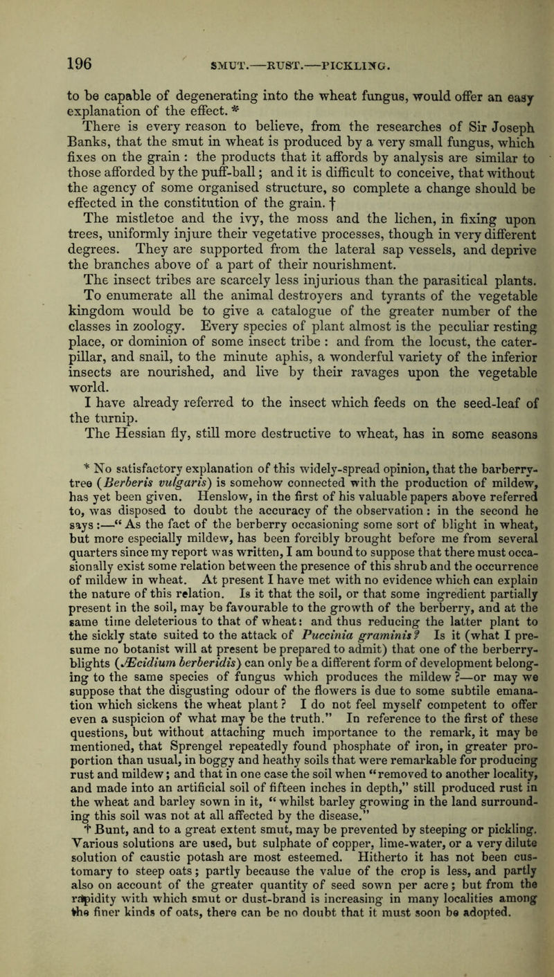 to be capable of degenerating into the wheat fungus, would offer an easy explanation of the effect. * There is every reason to believe, from the researches of Sir Joseph Banks, that the smut in wheat is produced by a very small fungus, which fixes on the grain : the products that it affords by analysis are similar to those afforded by the puff-ball; and it is difficult to conceive, that without the agency of some organised structure, so complete a change should be effected in the constitution of the grain, f The mistletoe and the ivy, the moss and the lichen, in fixing upon trees, uniformly injure their vegetative processes, though in very different degrees. They are supported from the lateral sap vessels, and deprive the branches above of a part of their nourishment. The insect tribes are scarcely less injurious than the parasitical plants. To enumerate all the animal destroyers and tyrants of the vegetable kingdom would be to give a catalogue of the greater number of the classes in zoology. Every species of plant almost is the peculiar resting place, or dominion of some insect tribe : and from the locust, the cater- pillar, and snail, to the minute aphis, a wonderful variety of the inferior insects are nourished, and live by their ravages upon the vegetable world. I have already referred to the insect which feeds on the seed-leaf of the turnip. The Hessian fly, still more destructive to wheat, has in some seasons * No satisfactory explanation of this widely-spread opinion, that the barberry- tree (Berberis vulgaris) is somehow connected with the production of mildew, has yet been given. Henslow, in the first of his valuable papers above referred to, was disposed to doubt the accuracy of the observation : in the second he says :—“ As the fact of the berberry occasioning some sort of blight in wheat, but more especially mildew, has been forcibly brought before me from several quarters since my report was written, I am bound to suppose that there must occa- sionally exist some relation between the presence of this shrub and the occurrence of mildew in wheat. At present I have met with no evidence which can explain the nature of this relation. Is it that the soil, or that some ingredient partially present in the soil, may be favourable to the growth of the berberry, and at the same time deleterious to that of wheat: and thus reducing the latter plant to the sickly state suited to the attack of Puccitiia graminis? Is it (what I pre- sume no botanist will at present be prepared to admit) that one of the berberry- blights (JEcidium berberidis) can only be a different form of development belong- ing to the same species of fungus which produces the mildew ?—or may we suppose that the disgusting odour of the flowers is due to some subtile emana- tion which sickens the wheat plant ? I do not feel myself competent to offer even a suspicion of what may be the truth.” In reference to the first of these questions, but without attaching much importance to the remark, it may be mentioned, that Sprengel repeatedly found phosphate of iron, in greater pro- portion than usual, in boggy and heathy soils that were remarkable for producing rust and mildew; and that in one case the soil when “removed to another locality, and made into an artificial soil of fifteen inches in depth,” still produced rust in the wheat and barley sown in it, “ whilst barley growing in the land surround- ing this soil was not at all affected by the disease.” + Bunt, and to a great extent smut, may be prevented by steeping or pickling. Various solutions are used, but sulphate of copper, lime-water, or a very dilute solution of caustic potash are most esteemed. Hitherto it has not been cus- tomary to steep oats; partly because the value of the crop is less, and partly also on account of the greater quantity of seed sown per acre; but from the rapidity with which smut or dust-brand is increasing in many localities among frhe finer kinds of oats, there can be no doubt that it must soon be adopted.