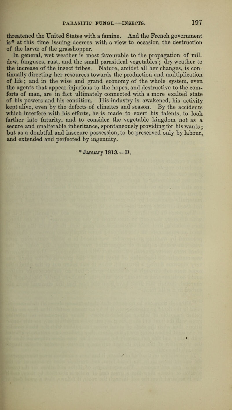 threatened the United States with a famine. And the French government is* at this time issuing decrees with a view to occasion the destruction of the larvae of the grasshopper. In general, wet weather is most favourable to the propagation of mil- dew, funguses, rust, and the small parasitical vegetables ; dry weather to the increase of the insect tribes: Nature, amidst all her changes, is con- tinually directing her resources towards the production and multiplication of life; and in the wise and grand economy of the whole system, even the agents that appear injurious to the hopes, and destructive to the com- forts of man, are in fact ultimately connected with a more exalted state of his powers and his condition. His industry is awakened, his activity kept alive, even by the defects of climates and season. By the accidents which interfere with his efforts, he is made to exert his talents, to look farther into futurity, and to consider the vegetable kingdom not as a secure and unalterable inheritance, spontaneously providing for his wants ; but as a doubtful and insecure possession, to be preserved only by labour, and extended and perfected by ingenuity. * January 1813.—D.
