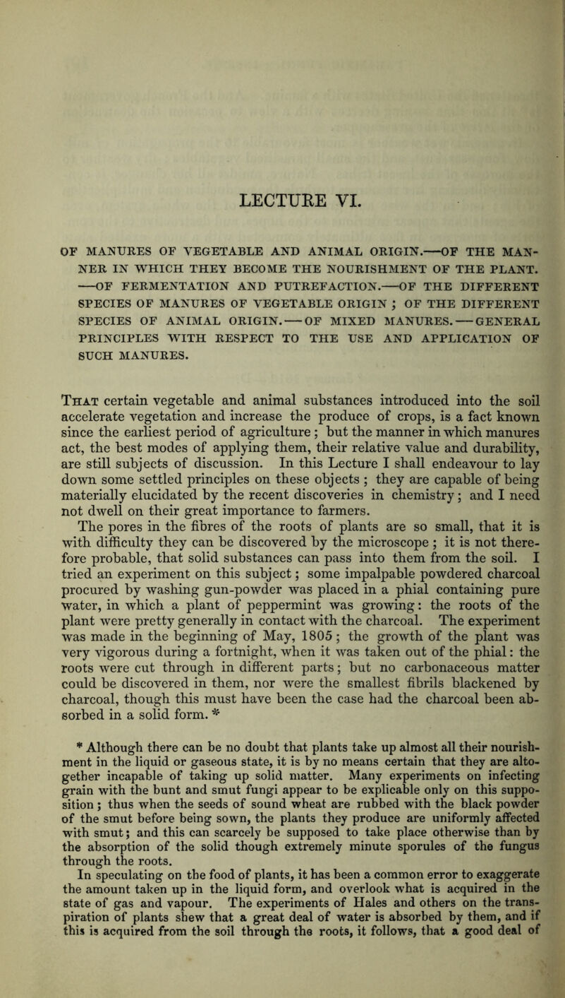 OF MANURES OF VEGETABLE AND ANIMAL ORIGIN. OF THE MAN- NER IN WHICH THEY BECOME THE NOURISHMENT OF THE PLANT. OF FERMENTATION AND PUTREFACTION. OF THE DIFFERENT SPECIES OF MANURES OF VEGETABLE ORIGIN ; OF THE DIFFERENT SPECIES OF ANIMAL ORIGIN. OF MIXED MANURES. GENERAL PRINCIPLES WITH RESPECT TO THE USE AND APPLICATION OF SUCH MANURES. That certain vegetable and animal substances introduced into the soil accelerate vegetation and increase the produce of crops, is a fact known since the earliest period of agriculture; but the manner in which manures act, the best modes of applying them, their relative value and durability, are still subjects of discussion. In this Lecture I shall endeavour to lay down some settled principles on these objects ; they are capable of being materially elucidated by the recent discoveries in chemistry; and I need not dwell on their great importance to farmers. The pores in the fibres of the roots of plants are so small, that it is with difficulty they can be discovered by the microscope ; it is not there- fore probable, that solid substances can pass into them from the soil. I tried an experiment on this subject; some impalpable powdered charcoal procured by washing gun-powder was placed in a phial containing pure water, in which a plant of peppermint was growing: the roots of the plant were pretty generally in contact with the charcoal. The experiment was made in the beginning of May, 1805 ; the growth of the plant was very vigorous during a fortnight, when it was taken out of the phial: the roots were cut through in different parts; but no carbonaceous matter could be discovered in them, nor were the smallest fibrils blackened by charcoal, though this must have been the case had the charcoal been ab- sorbed in a solid form. * * Although there can be no doubt that plants take up almost all their nourish- ment in the liquid or gaseous state, it is by no means certain that they are alto- gether incapable of taking up solid matter. Many experiments on infecting grain with the bunt and smut fungi appear to be explicable only on this suppo- sition ; thus when the seeds of sound wheat are rubbed with the black powder of the smut before being sown, the plants they produce are uniformly affected with smut; and this can scarcely be supposed to take place otherwise than by the absorption of the solid though extremely minute sporules of the fungus through the roots. In speculating on the food of plants, it has been a common error to exaggerate the amount taken up in the liquid form, and overlook what is acquired in the state of gas and vapour. The experiments of Hales and others on the trans- piration of plants shew that a great deal of water is absorbed by them, and if this is acquired from the soil through the roots, it follows, that a good deal of