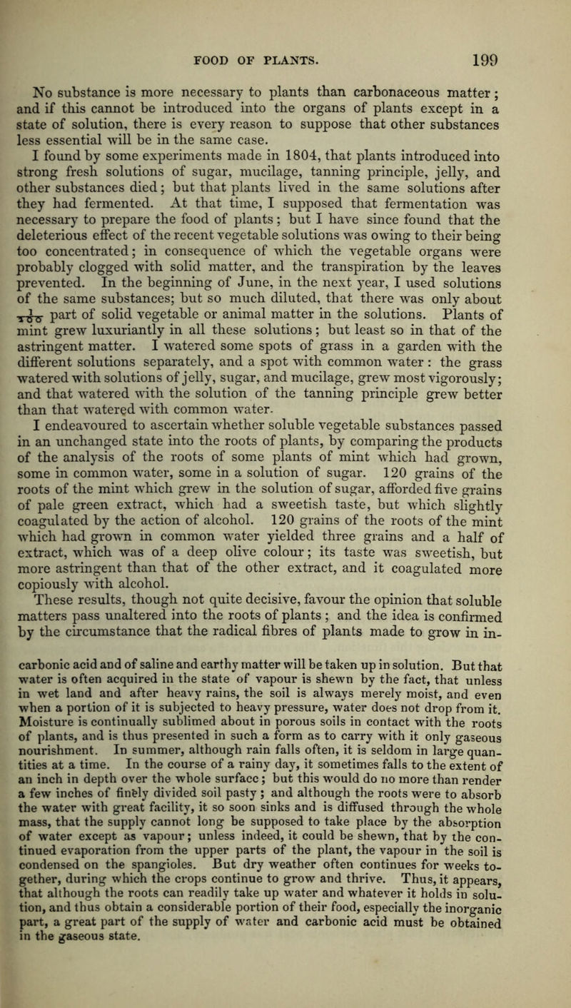 No substance is more necessary to plants than carbonaceous matter; and if this cannot be introduced into the organs of plants except in a state of solution, there is every reason to suppose that other substances less essential will be in the same case. I found by some experiments made in 1804, that plants introduced into strong fresh solutions of sugar, mucilage, tanning principle, jelly, and other substances died; but that plants lived in the same solutions after they had fermented. At that time, I supposed that fermentation was necessary to prepare the food of plants; but I have since found that the deleterious effect of the recent vegetable solutions was owing to their being too concentrated; in consequence of which the vegetable organs were probably clogged with solid matter, and the transpiration by the leaves prevented. In the beginning of June, in the next year, I used solutions of the same substances; but so much diluted, that there was only about •5-^3- part of solid vegetable or animal matter in the solutions. Plants of mint grew luxuriantly in all these solutions; but least so in that of the astringent matter. I watered some spots of grass in a garden with the different solutions separately, and a spot with common water : the grass watered with solutions of jelly, sugar, and mucilage, grew most vigorously; and that watered with the solution of the tanning principle grew better than that watered with common water- I endeavoured to ascertain whether soluble vegetable substances passed in an unchanged state into the roots of plants, by comparing the products of the analysis of the roots of some plants of mint which had grown, some in common water, some in a solution of sugar. 120 grains of the roots of the mint -which grew in the solution of sugar, afforded five grains of pale green extract, which had a sweetish taste, but which slightly coagulated by the action of alcohol. 120 grains of the roots of the mint which had growrn in common water yielded three grains and a half of extract, which was of a deep olive colour; its taste was sweetish, but more astringent than that of the other extract, and it coagulated more copiously with alcohol. These results, though not quite decisive, favour the opinion that soluble matters pass unaltered into the roots of plants ; and the idea is confirmed by the circumstance that the radical fibres of plants made to grow in in- carbonic acid and of saline and earthy matter will be taken up in solution. But that water is often acquired in the state of vapour is shewn by the fact, that unless in wet land and after heavy rains, the soil is always merely moist, and even when a portion of it is subjected to heavy pressure, water does not drop from it. Moisture is continually sublimed about in porous soils in contact with the roots of plants, and is thus presented in such a form as to carry with it only gaseous nourishment. In summer, although rain falls often, it is seldom in large quan- tities at a time. In the course of a rainy day, it sometimes falls to the extent of an inch in depth over the whole surface; but this would do no more than render a few inches of finely divided soil pasty ; and although the roots were to absorb the water with great facility, it so soon sinks and is diffused through the whole mass, that the supply cannot long be supposed to take place by the absorption of water except as vapour; unless indeed, it could be shewn, that by the con- tinued evaporation from the upper parts of the plant, the vapour in the soil is condensed on the spangioles. But dry weather often continues for weeks to- gether, during which the crops continue to grow and thrive. Thus, it appears, that although the roots can readily take up water and whatever it holds in solu- tion, and thus obtain a considerable portion of their food, especially the inorganic part, a great part of the supply of water and carbonic acid must be obtained in the gaseous state.