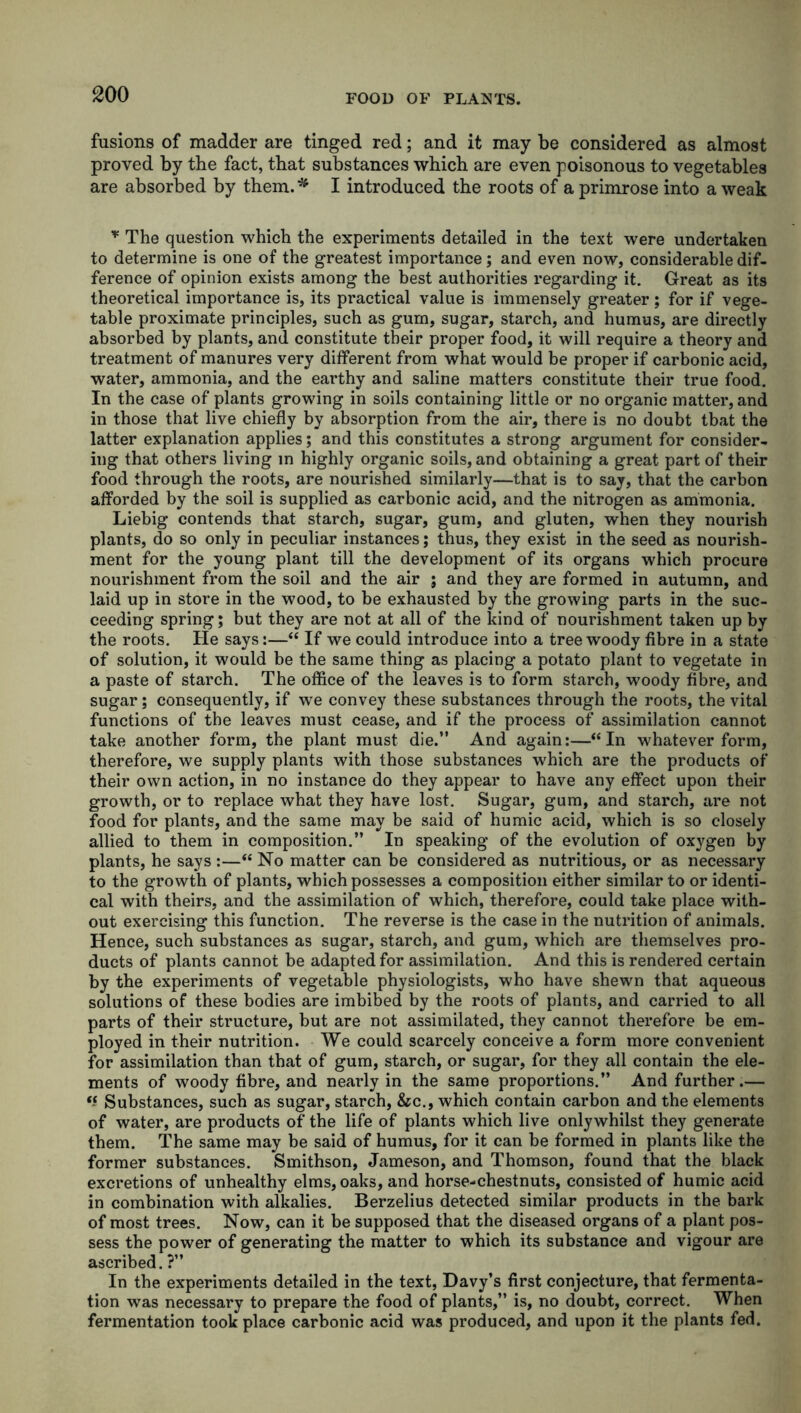 fusions of madder are tinged red; and it may be considered as almost proved by the fact, that substances which are even poisonous to vegetables are absorbed by them.** I introduced the roots of a primrose into a weak * The question which the experiments detailed in the text were undertaken to determine is one of the greatest importance; and even now, considerable dif- ference of opinion exists among the best authorities regarding it. Great as its theoretical importance is, its practical value is immensely greater; for if vege- table proximate principles, such as gum, sugar, starch, and humus, are directly absorbed by plants, and constitute their proper food, it will require a theory and treatment of manures very different from what would be proper if carbonic acid, water, ammonia, and the earthy and saline matters constitute their true food. In the case of plants growing in soils containing little or no organic matter, and in those that live chiefly by absorption from the air, there is no doubt tbat the latter explanation applies; and this constitutes a strong argument for consider- ing that others living in highly organic soils, and obtaining a great part of their food through the roots, are nourished similarly—that is to say, that the carbon afforded by the soil is supplied as carbonic acid, and the nitrogen as ammonia. Liebig contends that starch, sugar, gum, and gluten, when they nourish plants, do so only in peculiar instances; thus, they exist in the seed as nourish- ment for the young plant till the development of its organs which procure nourishment from the soil and the air ; and they are formed in autumn, and laid up in store in the wood, to be exhausted by the growing parts in the suc- ceeding spring; but they are not at all of the kind of nourishment taken up by the roots. He says:—“ If we could introduce into a tree woody fibre in a state of solution, it would be the same thing as placing a potato plant to vegetate in a paste of starch. The office of the leaves is to form starch, woody fibre, and sugar; consequently, if we convey these substances through the roots, the vital functions of the leaves must cease, and if the process of assimilation cannot take another form, the plant must die.” And again:—“In whatever form, therefore, we supply plants with those substances which are the products of their own action, in no instance do they appear to have any effect upon their growth, or to replace what they have lost. Sugar, gum, and starch, are not food for plants, and the same may be said of humic acid, which is so closely allied to them in composition.” In speaking of the evolution of oxygen by plants, he says :—“ No matter can be considered as nutritious, or as necessary to the growth of plants, which possesses a composition either similar to or identi- cal with theirs, and the assimilation of which, therefore, could take place with- out exercising this function. The reverse is the case in the nutrition of animals. Hence, such substances as sugar, starch, and gum, which are themselves pro- ducts of plants cannot be adapted for assimilation. And this is rendered certain by the experiments of vegetable physiologists, who have shewn that aqueous solutions of these bodies are imbibed by the roots of plants, and carried to all parts of their structure, but are not assimilated, they cannot therefore be em- ployed in their nutrition. We could scarcely conceive a form more convenient for assimilation than that of gum, starch, or sugar, for they all contain the ele- ments of woody fibre, and nearly in the same proportions.” And further.— H Substances, such as sugar, starch, &c., which contain carbon and the elements of water, are products of the life of plants which live onlywhilst they generate them. The same may be said of humus, for it can be formed in plants like the former substances. Smithson, Jameson, and Thomson, found that the black excretions of unhealthy elms, oaks, and horse-chestnuts, consisted of humic acid in combination with alkalies. Berzelius detected similar products in the bark of most trees. Now, can it be supposed that the diseased organs of a plant pos- sess the power of generating the matter to which its substance and vigour are ascribed. ?” In the experiments detailed in the text, Davy’s first conjecture, that fermenta- tion was necessary to prepare the food of plants,” is, no doubt, correct. When fermentation took place carbonic acid was produced, and upon it the plants fed.