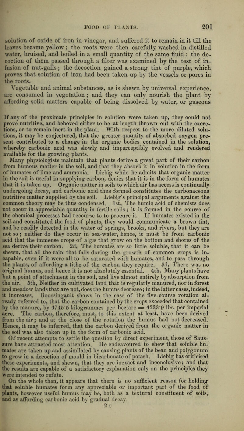 solution of oxide of iron in vinegar, and suffered it to remain in it till the leaves became yellow ; the roots were then carefully washed in distilled water, bruised, and boiled in a small quantity of the same fluid: the de- coction of them passed through a filter was examined by the test of in- fusion of nut-galls; the decoction gained a strong tint of purple, which proves that solution of iron had been taken up by the vessels or pores in the roots. Vegetable and animal substances, as is shewn by universal experience, are consumed in vegetation; and they can only nourish the plant by affording solid matters capable of being dissolved by water, or gaseous If any of the proximate principles in solution were taken up, they could not prove nutritive, and behoved either to be at length thrown out with the excre- tions, or to remain inert in the plant. With respect to the more diluted solu- tions, it may be conjectured, that the greater quantity of absorbed oxygen pre- sent contributed to a change in the organic bodies contained in the solution, whereby carbonic acid was slowly and imperceptibly evolved and rendered available for the growing plants. Many physiologists maintain that plants derive a great part of their carbon from humous matter in the soil, and that they absorb it in solution in the form of humates of lime and ammonia. Liebig while he admits that organic matter in the soil is useful in supplying carbon, denies that it is in the form of humates that it is taken up. Organic matter in soils to which air has access is continually undergoing decay, and carbonic acid thus formed constitutes the carbonaceous nutritive matter supplied by the soil. Liebig’s principal arguments against the common theory may be thus condensed. 1st, The humic acid of chemists does not occur in appreciable quantity in fertile soils; it is formed in the course of the chemical processes had recourse to to procure it. If humates existed in the soil and constituted the food of plants, they would communicate a brown tint, and be readily detected in the water of springs, brooks, and rivers, but they are not so; neither do they occur in sea-water, hence, it must be from carbonic acid that the immense crops of algae that grow on the bottom and shores of the sea derive their carbon. 2d, The humates are so little soluble, that it can be shewn, that all the rain that falls during the growth of common crops is in- capable, even if it were all to be saturated with humates, and to pass through the plants, of affording a tithe of the carbon they require. 3d, There was no original humus, and hence it is not absolutely essential. 4th, Many plants have but a point of attachment in the soil, and live almost entirely by absorption from the air. 5th, Neither in cultivated land that is regularly manured, nor in forest and meadow lands that are not, does the humus decrease; in the latter cases, indeed, it increases. Boussingault shows in the case of the five-course rotation al- ready referred to, that the carbon contained by the crops exceeded that contained by the manure, by 4745'5 kilogrammes per hectare = 4233*9 lbs. per imperial acre. The carbon, therefore, must, to this extent at least, have been derived from the air; and at the close of the rotation the humus had not decreased. Hence, it may be inferred, that the carbon derived from the organic matter in the soil was also taken up in the form of carbonic acid. Of recent attempts to settle the question by direct experiment, those of Saus- sure have attracted most attention. He endeavoured to shew that soluble hu- mates are taken up and assimilated by causing plants of the bean and potygonum to grow in a decoction of mould in bicarbonate of potash. Liebig has criticised these experiments, and shewn, that they are inexact and inconclusive; and that the results are capable of a satisfactory explanation only on the principles they were intended to refute. On the whole then, it appears that there is no sufficient reason for holding that soluble humates form any appreciable or important part of the food of plants, however useful humus may be, both as a textural constituent of soils, and as affording carbonic acid by gradual decav. 2c