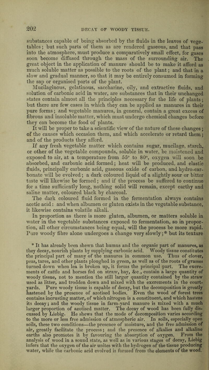 substances capable of being absorbed by the fluids in the leaves of vege- tables ; but such parts of them as are rendered gaseous, and that pass into the atmosphere, must produce a comparatively small effect, for gases soon become diffused through the mass of the surrounding air. The great object in the application of manure should be to make it afford as much soluble matter as possible to the roots of the plant; and that in a slow and gradual manner, so that it may be entirely consumed in forming the sap or organised parts of the plant. Mucilaginous, gelatinous, saccharine, oily, and extractive fluids, and solution of carbonic acid in water, are substances that in their unchanged states contain almost all the principles necessary for the life of plants; but there are few cases in which they can be applied as manures in their pure forms; and vegetable manures, in general, contain a great excess of fibrous and insoluble matter, which must undergo chemical changes before they can become the food of plants. It will be proper to take a scientific view of the nature of these changes; of the causes which occasion them, and which accelerate or retard them; and of the products they afford. If any fresh vegetable matter which contains sugar, mucilage, starch, or other of the vegetable compounds, soluble in water, be moistened and exposed to air, at a temperature from 55° to 80°, oxygen will soon be absorbed, and carbonic acid formed; heat will be produced, and elastic fluids, principally carbonic acid, gaseous oxide of carbon, and hydro-car- bonate will be evolved; a dark coloured liquid of a slightly sour or bitter taste will likewise be formed; and if the process be suffered to continue for a time sufficiently long, nothing solid will remain, except earthy and saline matter, coloured black by charcoal. The dark coloured fluid formed in the fermentation always contains acetic acid: and when albumen or gluten exists in the vegetable substance, it likewise contains volatile alkali. In proportion as there is more gluten, albumen, or matters soluble in water in the vegetable substances exposed to fermentation, so in propor- tion, all other circumstances being equal, will the process be more rapid. Pure woody fibre alone undergoes a change very slowly ;* but its texture * It has already been shewn that humus and the organic part of manures, as they decay, nourish plants by supplying carbonic acid. Woody tissue constitutes the principal part of many of the manures in common use. Thus of clover, peas, tares, and other plants ploughed in green, as well as of the roots of grasses turned down when lea is broken up, it forms the principal part. The excre- ments of cattle and horses fed on straw, hay, &c., contain a large quantity of woody tissue, not to mention the still larger quantity contained by the straw used as litter, and trodden down and mixed with the excrements in the court- yards. Pure woody tissue is capable of decay, but the decomposition is greatly hastened by the presence of azotised bodies. Even the wood of forest trees contains incrusting matter, of which nitrogen is a constituent, and which hastens its decay; and the woody tissue in farm-yard manure is mixed with a much larger proportion of azotised matter. The decay of wood has been fully dis- cussed by Liebig. He shews that the mode of decomposition varies according to the more or less free admission of atmospheric air. In soils, especially open soils, these two conditions—the presence of moisture, and the free admission of air, greatly facilitate the process; and the presence of alkalies and alkaline earths also promotes it by favouring the absorption of oxygen. From the analysis of wood in a sound state, as well as in various stages of decay, Liebig infers that the oxygen of the air unites with the hydrogen of the tissue producing water, while the carbonic acid evolved is formed from Ihe elements of the wood.