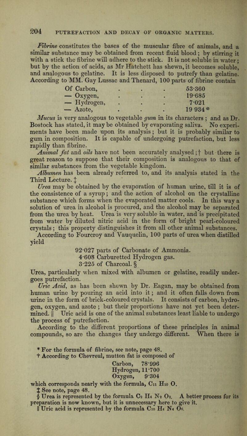 £04 PUTREFACTION AND DECAY OF ORGANIC MATTERS. Fibrine constitutes the bases of the muscular fibre of animals, and a similar substance may be obtained from recent fluid blood; by stirring it with a stick the fibrine will adhere to the stick. It is not soluble in water ; but by the action of acids, as Mr Hatchett has shewn, it becomes soluble, and analogous to gelatine. It is less disposed to putrefy than gelatine. According to MM. Gay Lussac and Thenard, 100 parts of fibrine contain Of Carbon, . . . 53* * * §360 — Ox)rgen, . . . 19*685 — Hydrogen, . . . 7*021 — Azote, . . . 19 934* Mucus is very analogous to vegetable gum in its characters ; and as Dr. Bostock has stated, it maybe obtained by evaporating saliva. No experi- ments have been made upon its analysis; but it is probably similar to gum in composition. It is capable of undergoing putrefaction, but less rapidly than fibrine. Animal fat and oils have not been accurately analysed; f but there is great reason to suppose that their composition is analogous to that of similar substances from the vegetable kingdom. Albumen has been already referred to, and its analysis stated in the Third Lecture. J Urea may be obtained by the evaporation of human urine, till it is of the consistence of a syrup; and the action of alcohol on the crystalline substance which forms when the evaporated matter cools. In this way a solution of urea in alcohol is procured, and the alcohol may be separated from the urea by heat. Urea is very soluble in water, and is precipitated from water by diluted nitric acid in the form of bright pearl-coloured crystals; this property distinguishes it from all other animal substances. According to Fourcroy and Vauquelin, 100 parts of urea when distilled yield 92*027 parts of Carbonate of Ammonia. 4*608 Carburetted Hydrogen gas. 3*225 of Charcoal. § Urea, particularly when mixed with albumen or gelatine, readily under- goes putrefaction. Uric Acid, as has been shewn by Dr. Eagan, may be obtained from human urine by pouring an acid into it; and it often falls down from urine in the form of brick-coloured crystals. It consists of carbon, hydro- gen, oxygen, and azote ; but their proportions have not yet been deter- mined. || Uric acid is one of the animal substances least liable to undergo the process of putrefaction. According to the different proportions of these principles in animal compounds, so are the changes they undergo different. When there is * For the formula of fibrine, see note, page 48. f According to Chevreul, mutton fat is composed of Carbon, 78*996 Hydrogen, 11*700 Oxygen, 9*304 which corresponds nearly with the formula, Cn Hio O. $ See note, page 48. § Urea is represented by the formula C2 IL N2 O2. A better process for its preparation is now known, but it is unnecessary here to give it. II Uric acid is represented by the formula C10 H4 N< Oe.
