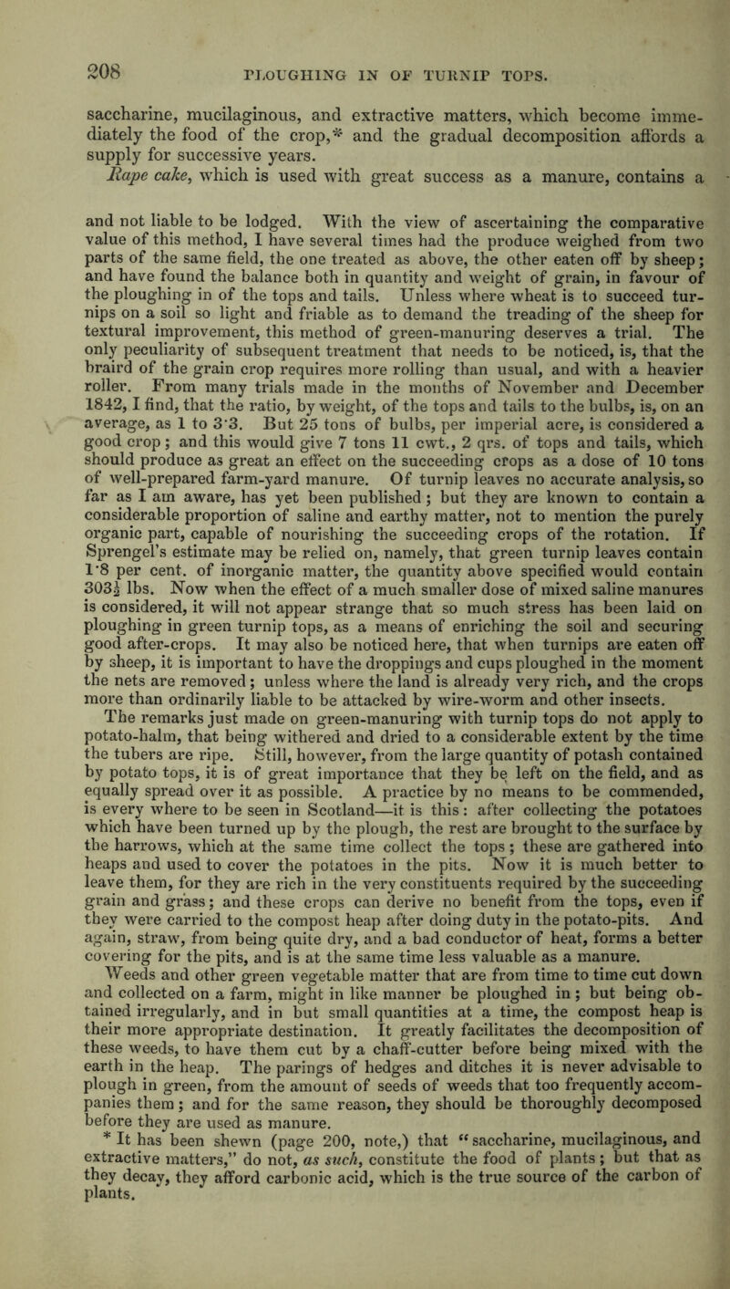 PLOUGHING IN OF TURNIP TOPS. saccharine, mucilaginous, and extractive matters, which become imme- diately the food of the crop,** and the gradual decomposition affords a supply for successive years. Rape cake, which is used with great success as a manure, contains a and not liable to be lodged. With the view of ascertaining the comparative value of this method, I have several times had the produce weighed from two parts of the same field, the one treated as above, the other eaten off by sheep; and have found the balance both in quantity and weight of grain, in favour of the ploughing in of the tops and tails. Unless where wheat is to succeed tur- nips on a soil so light and friable as to demand the treading of the sheep for textural improvement, this method of green-manuring deserves a trial. The only peculiarity of subsequent treatment that needs to be noticed, is, that the braird of the grain crop requires more rolling than usual, and with a heavier roller. From many trials made in the months of November and December 1842,1 find, that the ratio, by weight, of the tops and tails to the bulbs, is, on an average, as 1 to 3‘3. But 25 tons of bulbs, per imperial acre, is considered a good crop; and this would give 7 tons 11 cwt., 2 qrs. of tops and tails, which should produce as great an effect on the succeeding crops as a dose of 10 tons of well-prepared farm-yard manure. Of turnip leaves no accurate analysis, so far as I am aware, has yet been published; but they are known to contain a considerable proportion of saline and earthy matter, not to mention the purely organic part, capable of nourishing the succeeding crops of the rotation. If Sprengel’s estimate may be relied on, namely, that green turnip leaves contain 1*8 per cent, of inorganic matter, the quantity above specified would contain 303| lbs. Now when the effect of a much smaller dose of mixed saline manures is considered, it will not appear strange that so much stress has been laid on ploughing in green turnip tops, as a means of enriching the soil and securing good after-crops. It may also be noticed here, that when turnips are eaten off by sheep, it is important to have the droppings and cups ploughed in the moment the nets are removed; unless where the land is already very rich, and the crops more than ordinarily liable to be attacked by wire-worm and other insects. The remarks just made on green-manuring with turnip tops do not apply to potato-halm, that being withered and dried to a considerable extent by the time the tubers are ripe. {Still, however, from the large quantity of potash contained by potato tops, it is of great importance that they be left on the field, and as equally spread over it as possible. A practice by no means to be commended, is every where to be seen in Scotland—it is this: after collecting the potatoes which have been turned up by the plough, the rest are brought to the surface by the harrows, which at the same time collect the tops; these are gathered into heaps and used to cover the potatoes in the pits. Now it is much better to leave them, for they are rich in the very constituents required by the succeeding grain and grass; and these crops can derive no benefit from the tops, even if they were carried to the compost heap after doing duty in the potato-pits. And again, straw, from being quite dry, and a bad conductor of heat, forms a better covering for the pits, and is at the same time less valuable as a manure. Weeds and other green vegetable matter that are from time to time cut down and collected on a farm, might in like manner be ploughed in; but being ob- tained irregularly, and in but small quantities at a time, the compost heap is their more appropriate destination. It greatly facilitates the decomposition of these weeds, to have them cut by a chaff-cutter before being mixed with the earth in the heap. The parings of hedges and ditches it is never advisable to plough in green, from the amount of seeds of weeds that too frequently accom- panies them; and for the same reason, they should be thoroughly decomposed before they are used as manure. * It has been shewn (page 200, note,) that “ saccharine, mucilaginous, and extractive matters,” do not, as such, constitute the food of plants ; but that as they decay, they afford carbonic acid, which is the true source of the carbon of plants.