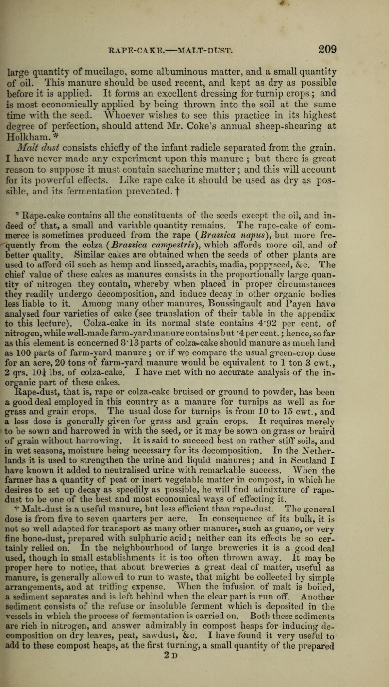 large quantity of mucilage, some albuminous matter, and a small quantity of oil. This manure should be used recent, and kept as dry as possible before it is applied. It forms an excellent dressing for turnip crops; and is most economically applied by being thrown into the soil at the same time with the seed. Whoever wishes to see this piactice in its highest degree of perfection, should attend Mr. Coke’s annual sheep-shearing at Holkham. * Malt dust consists chiefly of the infant radicle separated from the grain. 1 have never made any experiment upon this manure ; but there is great reason to suppose it must contain saccharine matter; and this will account for its powerful effects. Like rape cake it should be used as dry as pos- sible, and its fermentation prevented, f * Rape-cake contains all the constituents of the seeds except the oil, and in- deed of that, a small and variable quantity remains. The rape-cake of com- merce is sometimes produced from the rape (Brassica napus), but more fre- quently from the colza (Brassica campestris), which affords more oil, and of better quality. Similar cakes are obtained when the seeds of other plants are used to afford oil such as hemp and linseed, arachis, madia, poppyseed, &c. The chief value of these cakes as manures consists in the proportionally large quan- tity of nitrogen they contain, whereby when placed in proper circumstances they readily undergo decomposition, and induce decay in other organic bodies less liable to it. Among many other manures, Boussingault and Payen have analysed four varieties of cake (see translation of their table in the appendix to this lecture). Colza-cake in its normal state contains 4*92 per cent, of nitrogen, while well-made farm-yard manure contains but ’4 per cent.; hence, so far as this element is concerned 8'13 parts of colza»-cake should manure as much land as 100 parts of farm-yard manure; or if we compare the usual green-crop dose for an acre, 20 tons of farm-yard manure would be equivalent to 1 ton 3 cwt., 2 qrs. 10| lbs. of colza-cake. I have met with no accurate analysis of the in- organic part of these cakes. Rape-dust, that is, rape or colza-cake bruised or ground to powder, has been a good deal employed in this country as a manure for turnips as well as for grass and grain crops. The usual dose for turnips is from 10 to 15 cwt., and a less dose is generally given for grass and grain crops. It requires merely to be sown and harrowed in with the seed, or it may be sown on grass or braird of grain without harrowdng. It is said to succeed best on rather stiff soils, and in wet seasons, moisture being necessary for its decomposition. In the Nether- lands it is used to strengthen the urine and liquid manures; and in Scotland I have known it added to neutralised urine with remarkable success. When the farmer has a quantity of peat or inert vegetable matter in compost, in which he desires to set up decay as speedily as possible, he will find admixture of rape- dust to be one of the best and most economical ways of effecting it. f Malt-dust is a useful manure, but less efficient than rape-dust. The general dose is from five to seven quarters per acre. In consequence of its bulk, it is not so well adapted for transport as many other manures, such as guano, or very fine bone-dust, prepared with sulphuric acid; neither can its effects be so cer- tainly relied on. In the neighbourhood of large breweries it is a good deal used, though in small establishments it is too often thrown away. It may be proper here to notice, that about breweries a great deal of matter, useful as manure, is generally allowed to run to waste, that might be collected by simple arrangements, and at trifling expense. When the infusion of malt is boiled, a sediment separates and is left behind when the clear part is run off. Another sediment consists of the refuse or insoluble ferment which is deposited in the vessels in which the process of fermentation is carried on. Both these sediments are rich in nitrogen, and answer admirably in compost heaps for inducing de- composition on dry leaves, peat, sawdust, &c. I have found it very useful to add to these compost heaps, at the first turning, a small quantity of the prepared 2d