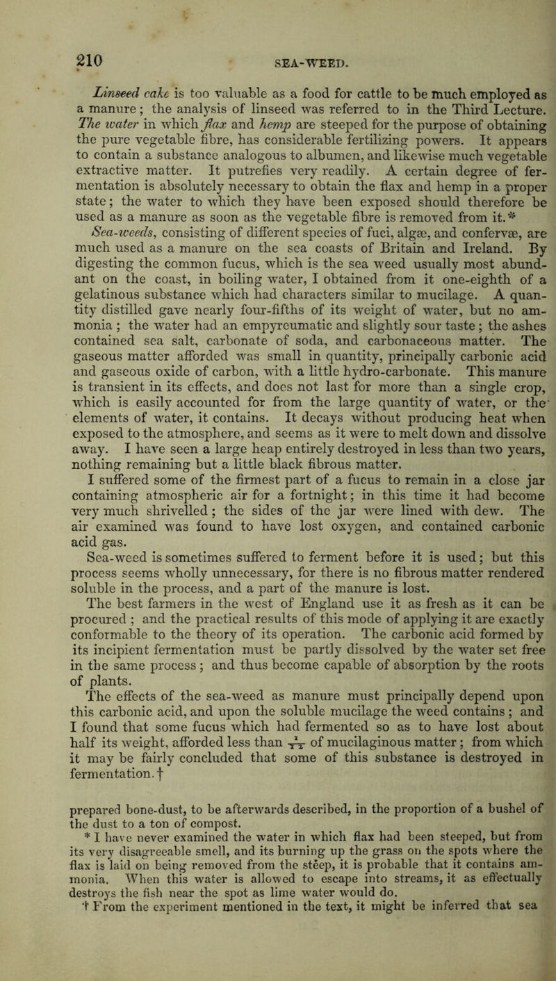 Linseed cake is too valuable as a food for cattle to be much employed as a manure ; the analysis of linseed was referred to in the Third Lecture. The water in which flax and hemp are steeped for the purpose of obtaining the pure vegetable fibre, has considerable fertilizing powers. It appears to contain a substance analogous to albumen, and likewise much vegetable extractive matter. It putrefies very readily. A certain degree of fer- mentation is absolutely necessary to obtain the flax and hemp in a proper state; the water to which they have been exposed should therefore be used as a manure as soon as the vegetable fibre is removed from it. * Sea-weeds, consisting of different species of fuci, algse, and confervae, are much used as a manure on the sea coasts of Britain and Ireland. By digesting the common fucus, which is the sea weed usually most abund- ant on the coast, in boiling water, I obtained from it one-eighth of a gelatinous substance which had characters similar to mucilage. A quan- tity distilled gave nearly four-fifths of its weight of water, but no am- monia ; the water had an empyreumatic and slightly sour taste ; the ashes contained sea salt, carbonate of soda, and carbonaceous matter. The gaseous matter afforded was small in quantity, principally carbonic acid and gaseous oxide of carbon, with a little hydro-carbonate. This manure is transient in its effects, and does not last for more than a single crop, which is easily accounted for from the large quantity of water, or the- elements of water, it contains. It decays without producing heat when exposed to the atmosphere, and seems as it were to melt down and dissolve away. I have seen a large heap entirely destroyed in less than two years, nothing remaining but a little black fibrous matter. I suffered some of the firmest part of a fucus to remain in a close jar containing atmospheric air for a fortnight; in this time it had become very much shrivelled; the sides of the jar were lined with dew. The air examined was found to have lost oxygen, and contained carbonic acid gas. Sea-weed is sometimes suffered to ferment before it is used; but this process seems wholly unnecessary, for there is no fibrous matter rendered soluble in the process, and a part of the manure is lost. The best farmers in the west of England use it as fresh as it can be procured ; and the practical results of this mode of applying it are exactly conformable to the theory of its operation. The carbonic acid formed by its incipient fermentation must be partly dissolved by the water set free in the same process ; and thus become capable of absorption by the roots of plants. The effects of the sea-weed as manure must principally depend upon this carbonic acid, and upon the soluble mucilage the weed contains ; and I found that some fucus which had fermented so as to have lost about half its weight, afforded less than of mucilaginous matter; from which it may be fairly concluded that some of this substance is destroyed in fermentation.f prepared bone-dust, to be afterwards described, in the proportion of a bushel of the dust to a ton of compost. * I have never examined the water in which flax had been steeped, but from its very disagreeable smell, and its burning up the grass on the spots where the flax is laid on being removed from the steep, it is probable that it contains am- monia. When this water is allowed to escape into streams, it as effectually destroys the fish near the spot as lime water would do. + From the experiment mentioned in the text, it might be inferred that sea