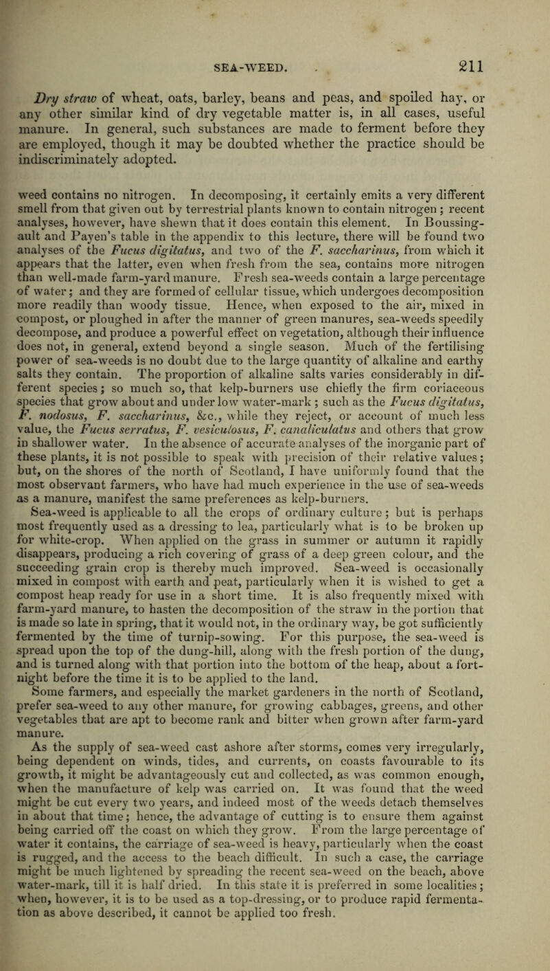 Dry straw of wheat, oats, barley, beans and peas, and spoiled hay, or any other similar kind of dry vegetable matter is, in all cases, useful manure. In general, such substances are made to ferment before they are employed, though it may be doubted whether the practice should be indiscriminately adopted. weed contains no nitrogen. In decomposing, it certainly emits a very different smell from that given out by terrestrial plants known to contain nitrogen ; recent analyses, however, have shewn that it does contain this element. In Boussing- ault and Payen’s table in the appendix to this lecture, there will be found two analyses of the Fucus digitatus, and two of the F. saccharinus, from which it appears that the latter, even when fresh from the sea, contains more nitrogen than well-made farm-yard manure. Fresh sea-weeds contain a large percentage of water; and they are formed of cellular tissue, which undergoes decomposition more readily than woody tissue. Hence, when exposed to the air, mixed in compost, or ploughed in after the manner of green manures, sea-weeds speedily decompose, and produce a powerful effect on vegetation, although their influence does not, in general, extend beyond a single season. Much of the fertilising power of sea-weeds is no doubt due to the large quantity of alkaline and earthy salts they contain. The proportion of alkaline salts varies considerably in dif- ferent species; so much so, that kelp-burners use chiefly the firm coriaceous species that grow about and under low water-mark ; such as the Fucus digitatus, F. nodosus, F. saccharinus, &c., while they reject, or account of much less value, the Fucus serratus, F. vesicu/osus, F. canalicutatus and others that grow in shallower water. In the absence of accurate analyses of the inorganic part of these plants, it is not possible to speak with precision of their relative values; but, on the shores of the north of Scotland, I have uniformly found that the most observant farmers, who have had much experience in the use of sea-weeds as a manure, manifest the same preferences as kelp-burners. Sea-weed is applicable to all the crops of ordinary culture; but is perhaps most frequently used as a dressing to lea, particularly what is to be broken up for white-crop. When applied on the grass in summer or autumn it rapidly disappears, producing a rich covering of grass of a deep green colour, and the succeeding grain crop is thereby much improved. Sea-weed is occasionally mixed in compost with earth and peat, particularly when it is wished to get a compost heap ready for use in a short time. It is also frequently mixed with farm-yard manure, to hasten the decomposition of the straw in the portion that is made so late in spring, that it would not, in the ordinary way, be got sufficiently fermented by the time of turnip-sowing. For this purpose, the sea-weed is spread upon the top of the dung-hill, along with the fresh portion of the dung, and is turned along with that portion into the bottom of the heap, about a fort- night before the time it is to be applied to the land. Some farmers, and especially the market gardeners in the north of Scotland, prefer sea-weed to any other manure, for growing cabbages, greens, and other vegetables that are apt to become rank and bitter when grown after farm-yard manure. As the supply of sea-weed cast ashore after storms, comes very irregularly, being dependent on winds, tides, and currents, on coasts favourable to its growth, it might be advantageously cut and collected, as was common enough, when the manufacture of kelp was carried on. It was found that the weed might be cut every two years, and indeed most of the weeds detach themselves in about that time; hence, the advantage of cutting is to ensure them against being carried off the coast on which they grow. From the large percentage of water it contains, the carriage of sea-weed is heavy, particularly when the coast is rugged, and the access to the beach difficult. In such a case, the carriage might be much lightened by spreading the recent sea-weed on the beach, above water-mark, till it is half dried. In this state it is preferred in some localities; when, however, it is to be used as a top-dressing, or to produce rapid fermenta- tion as above described, it cannot be applied too fresh.