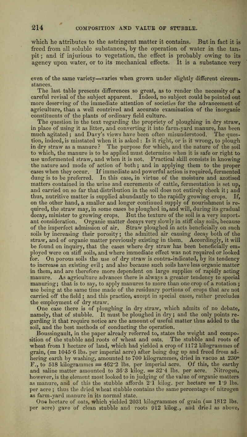 which he attributes to the astringent matter it contains. But in fact it is freed from all soluble substances, by the operation of water in the tan- pit ; and if injurious to vegetation, the effect is probably owing to its agency upon water, or to its mechanical effects. It is a substance very even of the same variety—varies when grown under slightly different circum- stances. The last table presents differences so great, as to render the necessity of a careful revisal of the subject apparent. Indeed, no subject could be pointed out more deserving of the immediate attention of societies for the advancement of agriculture, than a well contrived and accurate examination of the inorganic constituents of the plants of ordinary field culture. The question in the text regarding the propriety of ploughing in dry straw, in place of using it as litter, and converting it into farm-yard manure, has been much agitated ; and Davy’s views have been often misunderstood. The ques- tion, indeed, is misstated when it is asked: Is it right, or is it wrong, to plough in dry straw as a manure ? The purpose for which, and the nature of the soil to which, the manure is to be applied must determine when it is safe or right to use unfermented straw, and when it is not. Practical skill consists in knowing the nature and mode of action of both; and in applying them to the proper cases when they occur. If immediate and powerful action is required, fermented dung is to be preferred. In this case, in virtue of the moisture and azotised matters contained in the urine and excrements of cattle, fermentation is set up, and carried on so far that distribution in the soil does not entirely check it; and thus, nutritive matter is supplied abundantly to the rapidly growing crops. If, on the other hand, a smaller and longer continued supply of nourishment is re- quired, the straw may, in some cases be ploughed in, and will, during its gradual decay, minister to growing crops. But the texture of the soil is a very import- ant consideration. Organic matter decays very slowly in stiff clay soils, because of the imperfect admission of air. Straw ploughed in acts beneficially on such soils by increasing their porosity; the admitted air causing decay both of the straw, and of organic matter previously existing in them. Accordingly, it will be found on inquiry, that the cases where dry straw has been beneficially em- ployed were on stiff soils, and where immediate effect was not required or looked for. On porous soils the use of dry straw is contra-indicated, by its tendency to increase an existing evil; and also because such soils have less organic matter in them, and are therefore more dependent on large supplies of rapidly acting manure. As agriculture advances there is always a greater tendency to special manuring; that is to say, to apply manures to more than one crop of a rotation ; use being at the same time made of the residuary portions of crops that are not carried off the field ; and this practice, except in special cases, rather precludes the employment of dry straw. One case there is of ploughing in dry straw, which admits of no debate, namely, that of stubble. It must be ploughed in dry; and the only points re- garding it that require notice are the amount of useful matter thus added to the soil, and the best methods of conducting the operation. Boussingault, in the paper already referred to, states the weight and compo- sition of the stubble and roots of wheat and oats. The stubble and roots of wheat from 1 hectare of land, which had yielded a crop of 1172 kilogrammes of grain, (= 1045’6 lbs. per imperial acre) after being dug up and freed from ad- hering earth by washing, amounted to 700 kilogrammes, dried in vacuo at 230° F., to 518 kilogrammes = 462*2 lbs. per imperial acre. Of this, the earthy and saline matter amounted to 36'3 kilog. = 32 4 lbs. per acre. Nitrogen, however, is the element most looked to in judging of the value of organic matters as manure, and of this the stubble affords 2‘1 kilog. per hectare =1*9 lbs. per acre ; thus the dried wheat stubble contains the same percentage of nitrogen as farm-yard manure in its normal state. One hectare of oats, which yielded 2031 kilogrammes of grain (= 1812 lbs. per acre) gave of clean stubble and roots 912 kilog., and dried as above,