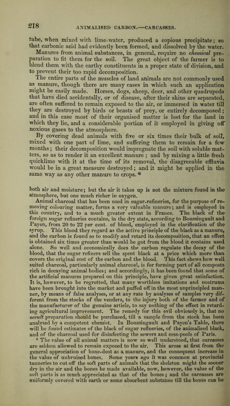 ANIMALISED CARBON. CARCASSES. tube, when mixed with lime-water, produced a copious precipitate; so that carbonic acid had evidently been formed, and dissolved by the water. Manures from animal substances, in general, require no chemical pre- paration to fit them for the soil. The great object of the farmer is to blend them with the earthy constituents in a proper state of division,, and to prevent their too rapid decomposition. The entire parts of the muscles of land animals are not commonly used as manure, though there are many cases in which such an application might be easily made. Horses, dogs, sheep, deer, and other quadrupeds that have died accidentally, or of disease, after their skins are separated, are often suffered to remain exposed to the air, or immersed in water till they are destroyed by birds or beasts of prey, or entirely decomposed; and in this case most of their organised matter is lost for the land in which they lie, and a considerable portion of it employed in giving off noxious gases to the atmosphere. By covering dead animals with five or six times their bulk of soil, mixed with one part of lime, and suffering them to remain for a few months ; their decomposition would impregnate the soil with soluble mat- ters, so as to render it an excellent manure ; and by mixing a little fresh quicklime with it at the time of its removal, the disagreeable effluvia would be in a great measure destroyed; and it might be applied in the same way as any other manure to crops. * both air and moisture; but the air it tabes up is not the mixture found in the atmosphere, but one much richer in oxygen. Animal charcoal that has been used in sugar-refineries, for the purpose of re- moving colouring matter, forms a very valuable manure; and is employed in this country, and to a much greater extent in France. The black of the foreign sugar refineries contains, in the dry state, according to Boussingault and Payen, from 20 to 22 per cent, of blood, employed in the clarification of the syrup. This blood they regard as the active principle of the black as a manure, and the carbon is found so to modify and retard its decomposition, that an effect is obtained six times greater than would be got from the blood it contains used alone. So well and economically does the carbon regulate the decay of the blood, that the sugar refiners sell the spent black at a price which more than covers the original cost of the carbon and the blood. This fact shews how well suited charcoal, particularly animal charcoal, is for forming part of all composts rich in decaying animal bodies; and accordingly, it has been found that some of the artificial manures prepared on this principle, have given great satisfaction. It is, however, to be regretted, that many worthless imitations and nostrums have been brought into the market and puffed off in the most unprincipled man- ner, by means of false analyses, or at any rate by analyses of samples very dif- ferent from the stocks of the venders, to the injury both of the farmer and of the manufacturer of the genuine article, to say nothing of the effect in retard- ing agricultural improvement. The remedy for this evil obviously is, that no occult preparation should be purchased, till a sample from the stock has been analysed by a competent chemist. In Boussingault and Payen’s Table, there will be found estimates of the black of sugar refineries, of the animalised black, and of the charcoal used for disinfecting the sewers and cess-pools of Paris. '* The value of all animal matters is now so well understood, that carcasses are seldom allowed to remain exposed to the air. This arose at first from the general appreciation of bone-dust as a manure, and the consequent increase in the value of unbruised bones. Some years ago it was common at provincial tanneries to cut off the soft parts of animals that the skeleton might the sooner dry in the air and the bones be made available, now, however, the value of the soft parts is as much appreciated as that of the bones; and the carcasses are uniformly covered with earth or some absorbent substance till the bones can be