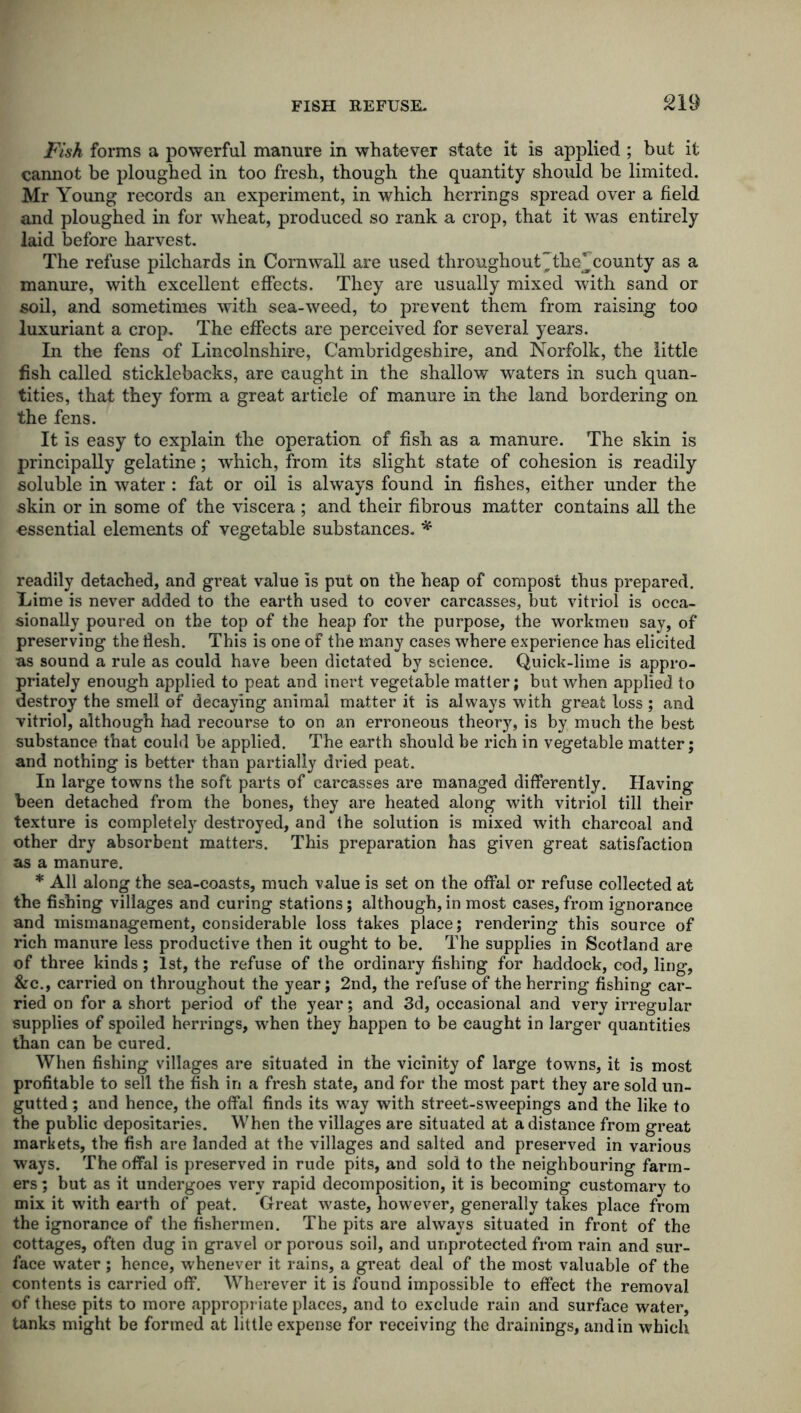 Fisk forms a powerful manure in whatever state it is applied ; but it cannot be ploughed in too fresh, though the quantity should be limited. Mr Young records an experiment, in which herrings spread over a field and ploughed in for wheat, produced so rank a crop, that it was entirely laid before harvest. The refuse pilchards in Cornwall are used throughout the^county as a manure, with excellent effects. They are usually mixed with sand or soil, and sometimes with sea-weed, to prevent them from raising too luxuriant a crop. The effects are perceived for several years. In the fens of Lincolnshire, Cambridgeshire, and Norfolk, the little fish called sticklebacks, are caught in the shallow waters in such quan- tities, that they form a great article of manure in the land bordering on the fens. It is easy to explain the operation of fish as a manure. The skin is principally gelatine; which, from its slight state of cohesion is readily soluble in water : fat or oil is always found in fishes, either under the skin or in some of the viscera; and their fibrous matter contains all the essential elements of vegetable substances. * readily detached, and great value is put on the heap of compost thus prepared. Lime is never added to the earth used to cover carcasses, but vitriol is occa- sionally poured on the top of the heap for the purpose, the workmen say, of preserving the flesh. This is one of the many cases where experience has elicited as sound a rule as could have been dictated by science. Quick-lime is appro- priately enough applied to peat and inert vegetable matter; but when applied to destroy the smell of decaying animal matter it is always with great loss ; and vitriol, although had recourse to on an erroneous theory, is by much the best substance that could be applied. The earth should be rich in vegetable matter; and nothing is better than partially dried peat. In large towns the soft parts of carcasses are managed differently. Having been detached from the bones, they are heated along with vitriol till their texture is completely destroyed, and the solution is mixed with charcoal and other dry absorbent matters. This preparation has given great satisfaction as a manure. * All along the sea-coasts, much value is set on the offal or refuse collected at the fishing villages and curing stations; although, in most cases, from ignorance and mismanagement, considerable loss takes place; rendering this source of rich manure less productive then it ought to be. The supplies in Scotland are of three kinds; 1st, the refuse of the ordinary fishing for haddock, cod, ling, &c., carried on throughout the year; 2nd, the refuse of the herring fishing car- ried on for a short period of the year; and 3d, occasional and very irregular supplies of spoiled herrings, when they happen to be caught in larger quantities than can be cured. When fishing villages are situated in the vicinity of large towns, it is most profitable to sell the fish in a fresh state, and for the most part they are sold un- gutted; and hence, the offal finds its way with street-sweepings and the like to the public depositaries. When the villages are situated at a distance from great markets, the fish are landed at the villages and salted and preserved in various ways. The otfal is preserved in rude pits, and sold to the neighbouring farm- ers ; but as it undergoes very rapid decomposition, it is becoming customary to mix it with earth of peat. Great waste, however, generally takes place from the ignorance of the fishermen. The pits are always situated in front of the cottages, often dug in gravel or porous soil, and unprotected from rain and sur- face water ; hence, whenever it rains, a great deal of the most valuable of the contents is carried off. Wherever it is found impossible to effect the removal of these pits to more appropriate places, and to exclude rain and surface water, tanks might be formed at little expense for receiving the drainings, and in which