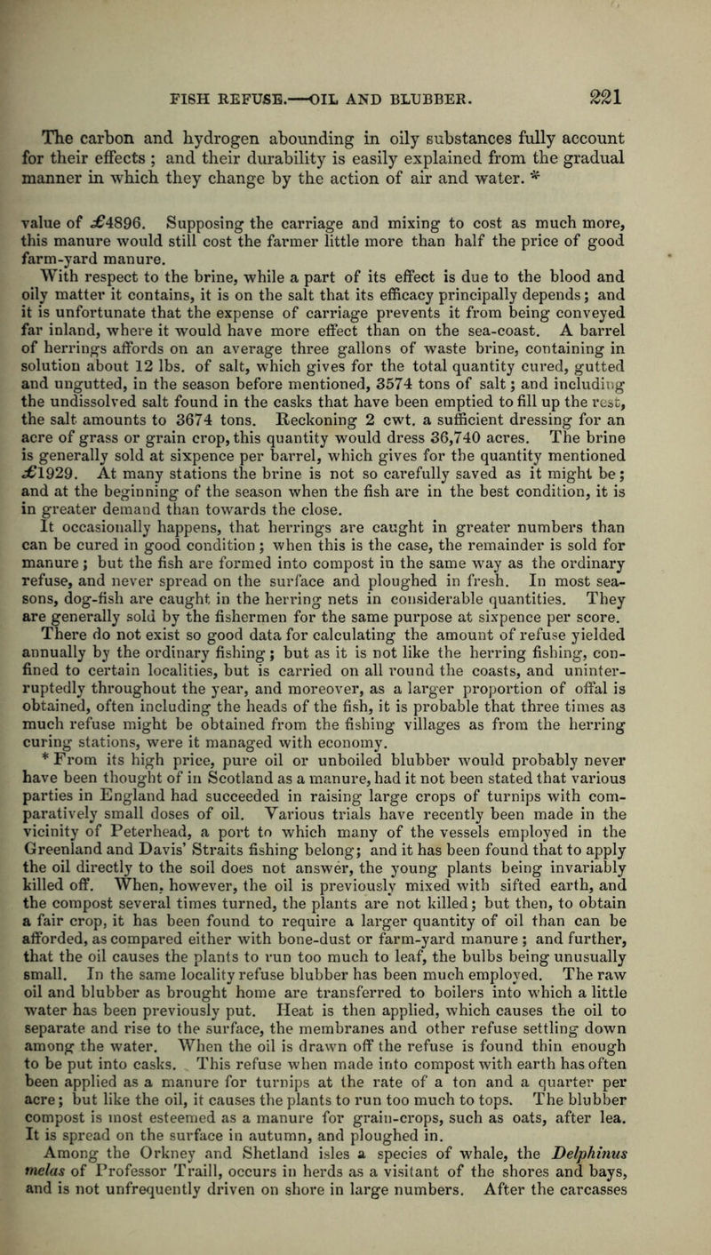 The carbon and hydrogen abounding in oily substances fully account for their effects ; and their durability is easily explained from the gradual manner in which they change by the action of air and water. * value of .£4896. Supposing the carriage and mixing to cost as much more, this manure would still cost the farmer little more than half the price of good farm-yard manure. With respect to the brine, while a part of its effect is due to the blood and oily matter it contains, it is on the salt that its efficacy principally depends; and it is unfortunate that the expense of carriage prevents it from being conveyed far inland, where it would have more effect than on the sea-coast. A barrel of herrings affords on an average three gallons of waste brine, containing in solution about 12 lbs. of salt, which gives for the total quantity cured, gutted and ungutted, in the season before mentioned, 3574 tons of salt; and including the undissolved salt found in the casks that have been emptied to fill up the rest, the salt amounts to 3674 tons. Reckoning 2 cwt. a sufficient dressing for an acre of grass or grain crop, this quantity would dress 36,740 acres. The brine is generally sold at sixpence per barrel, which gives for the quantity mentioned £1929. At many stations the brine is not so carefully saved as it might be; and at the beginning of the season when the fish are in the best condition, it is in greater demand than towards the close. It occasionally happens, that herrings are caught in greater numbers than can be cured in good condition; when this is the case, the remainder is sold for manure; but the fish are formed into compost in the same way as the ordinary refuse, and never spread on the surface and ploughed in fresh. In most sea- sons, dog-fish are caught in the herring nets in considerable quantities. They are generally sold by the fishermen for the same purpose at sixpence per score. There do not exist so good data for calculating the amount of refuse yielded annually by the ordinary fishing; but as it is not like the herring fishing, con- fined to certain localities, but is carried on all round the coasts, and uninter- ruptedly throughout the year, and moreover, as a larger proportion of offal is obtained, often including the heads of the fish, it is probable that three times as much refuse might be obtained from the fishing villages as from the herring curing stations, were it managed with economy. * From its high price, pure oil or unboiled blubber would probably never have been thought of in Scotland as a manure, had it not been stated that various parties in England had succeeded in raising large crops of turnips with com- paratively small doses of oil. Various trials have recently been made in the vicinity of Peterhead, a port to which many of the vessels employed in the Greenland and Davis’ Straits fishing belong; and it has been found that to apply the oil directly to the soil does not answer, the young plants being invariably killed off. When, however, the oil is previously mixed with sifted earth, and the compost several times turned, the plants are not killed; but then, to obtain a fair crop, it has been found to require a larger quantity of oil than can be afforded, as compared either with bone-dust or farm-yard manure ; and further, that the oil causes the plants to run too much to leaf, the bulbs being unusually small. In the same locality refuse blubber has been much employed. The raw oil and blubber as brought home are transferred to boilers into which a little water has been previously put. Heat is then applied, which causes the oil to separate and rise to the surface, the membranes and other refuse settling down among the water. When the oil is drawn off the refuse is found thin enough to be put into casks. This refuse when made into compost with earth has often been applied as a manure for tuimips at the rate of a ton and a quarter per acre; but like the oil, it causes the plants to run too much to tops. The blubber compost is most esteemed as a manure for grain-crops, such as oats, after lea. It is spread on the surface in autumn, and ploughed in. Among the Orkney and Shetland isles a species of whale, the Delphinus melas of Professor Traill, occurs in herds as a visitant of the shores and bays, and is not unfrequently driven on shore in large numbers. After the carcasses