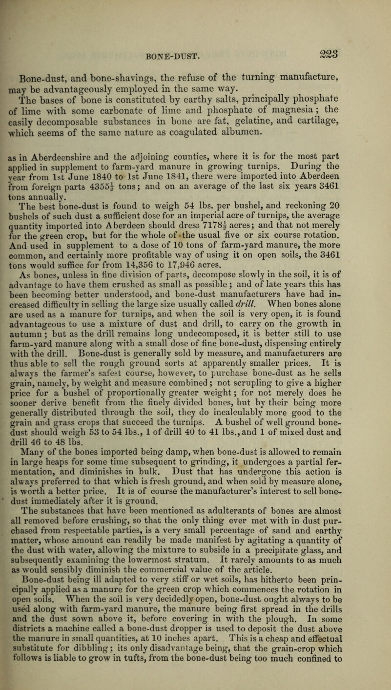 Bone-dust, and bone-shavings, the refuse of the turning manufacture, may be advantageously employed in the same way. The bases of bone is constituted by earthy salts, principally phosphate of lime with some carbonate of lime and phosphate of magnesia; the easily decomposable substances in bone are fat, gelatine, and cartilage, which seems of the same nature as coagulated albumen. as in Aberdeenshire and the adjoining counties, where it is for the most part applied in supplement to farm-yard manure in growing turnips. During the vear from 1st June 1840 to 1st June 1841, there were imported into Aberdeen from foreign parts 4355| tons; and on an average of the last six years 3461 tons annually. The best bone-dust is found to weigh 54 lbs. per bushel, and reckoning 20 bushels of such dust a sufficient dose for an imperial acre of turnips, the average quantity imported into Aberdeen should dress 7l78| acres; and that not merely for the green crop, but for the whole of «the usual five or six course rotation. And used in supplement to a dose of 10 tons of farm-yard manure, the more common, and certainly more profitable way of using it on open soils, the 3461 tons would suffice for from 14,356 tc 17,946 acres. As bones, unless in fine division of parts, decompose slowly in the soil, it is of advantage to have them crushed as small as possible; and of late years this has been becoming better understood, and bone-dust manufacturers have had in- creased difficulty in selling the large size usually called drill. When bones alone are used as a manure for turnips, and when the soil is very open, it is found advantageous to use a mixture of dust and drill, to carry on the growth in autumn ; but as the drill remains long undecomposed, it is better still to use farm-yard manure along with a small dose of fine bone-dust, dispensing entirely with the drill. Bone-dust is generally sold by measure, and manufacturers are thus able to sell the rough ground sorts at apparently smaller prices. It is always the farmer’s safest course, however, to purchase bone-dust as he sells grain, namely, by weight and measure combined ; not scrupling to give a higher price for a bushel of proportionally greater weight; for not merely does he sooner derive benefit from the finely divided bones, but by their being more generally distributed through the soil, they do incalculably more good to the grain and grass crops that succeed the turnips. A bushel of well ground bone- dust should weigh 53 to 54 lbs., 1 of drill 40 to 41 lbs., and 1 of mixed dust and drill 46 to 48 lbs. Many of the bones imported being damp, when bone-dust is allowed to remain in large heaps for some time subsequent to grinding, it undergoes a partial fer- mentation, and diminishes in bulk. Dust that has undergone this action is alw ays preferred to that which is fresh ground, and when sold by measure alone, is worth a better price. It is of course the manufacturer’s interest to sell bone- dust immediately after it is ground. The substances that have been mentioned as adulterants of bones are almost all removed before crushing, so that the only thing ever met with in dust pur- chased from respectable parties, is a very small percentage of sand and earthy matter, whose amount can readily be made manifest by agitating a quantity of the dust with water, allowing the mixture to subside in a precipitate glass, and subsequently examining the lowermost stratum. It rarely amounts to as much as would sensibly diminish the commercial value of the article. Bone-dust being ill adapted to very stiff or wet soils, has hitherto been prin- cipally applied as a manure for the green crop which commences the rotation in open soils. When the soil is very decidedly open, bone-dust ought always to be used along with farm-yard manure, the manure being first spread in the drills and the dust sown above it, before covering in with the plough. In some districts a machine called a bone-dust dropper is used to deposit the dust above the manure in small quantities, at 10 inches apart. This is a cheap and effectual substitute for dibbling: its only disadvantage being, that the grain-crop which follows is liable to grow in tufts, from the bone-dust being too much confined to