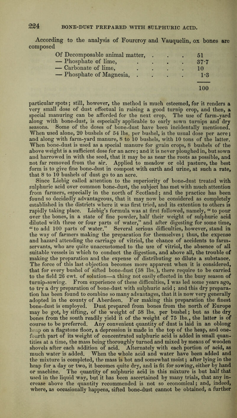According to the analysis of Fourcroy and Vauquelin, composed ox bones Of Decomposable animal matter, . 51 — Phosphate of lime, .... 377 — Carbonate of lime, .... 10 — Phosphate of Magnesia, .... 1*3 100 particular spots; still, however, the method is much esteemed, for it renders a very small dose of dust effectual in raising a good turnip crop, and then, a special manuring can be afforded for the next crop. The use of farm-yard along with bone-dust, is especially applicable to early sown turnips and dry seasons. Some of the doses of bone-dust have been incidentally mentioned. When used alone, 20 bushels of 54 lbs. per bushel, is the usual dose per acre; and along with farm-yard manure, 8 to 10 bushels, with 10 tons of the latter. When bone-dust is used as a special manure for grain crops, 8 bushels of the above weight is a sufficient dose for an acre; and it is never ploughed in, but sown and harrowed in with the seed, that it may be as near the roots as possible, and not far removed from the air. Applied to meadow or old pasture, the best form is to give fine bone-dust in compost with earth and urine, at such a rate, that 8 to 10 bushels of dust go to an acre. Since Liebig called attention to the superiority of bone-dust treated with sulphuric acid over common bone-dust, the subject has met with much attention from farmers, especially in the north of Scotland; and the practice has been found so decidedly advantageous, that it may now be considered as completely established in the districts where it was first tried, and its extention to others is rapidly taking place. Liebig’s formula was at first followed, namely, “ to pour over the bones, in a state of fine powder, half their weight of sulphuric acid diluted with three or four parts of water,” and after digesting for some time, “ to add 100 parts of water.” Several serious difficulties, however, stand in the way of farmers making the preparation for themselves; thus, the expense and hazard attending the carriage of vitriol, the chance of accidents to farm- servants, who are quite unaccustomed to the use of vitriol, the absence of all suitable vessels in which to conduct the digestion, and above all, the trouble of making the preparation and the expense of distributing so dilute a substance. The force of this last objection becomes more apparent when it is considered, that for every bushel of sifted bone-dust (58 lbs.), there require to be carried to the field 26 cwt. of solution—a thing not easily effected in the busy season of turnip-sowing. From experience of these difficulties, I was led some years ago, to try a dry preparation of bone-dust with sulphuric acid ; and this dry prepara- tion has been found to combine so many advantages, that it is now very generally adopted in the county of Aberdeen. For making this preparation the finest bone-dust is employed. Dust prepared from bones from the north of Europe may be got, by sifting, of the weight of 58 lbs. per bushel; but as the dry bones from the south readily yield it of the weight of 75 lbs., the latter is of course to be preferred. Any convenient quantity of dust is laid in an oblong heap on a flagstone floor, a depression is made in the top of the heap, and one- fourth part of its weight of concentrated sulphuric acid is added in small quan- tities at a time, the mass being thoroughly turned and mixed by means of wooden shovels after each addition of acid. Alternately with each portion of acid, as much water is added. When the whole acid and water have been added and the mixture is completed, the mass is hot and somewhat moist; after lying in the heap for a day or two, it becomes quite dry, and is fit for sowing, either by hand or machine. The quantity of sulphuric acid in this mixture is but half that used in the liquid way, but it has been ascertained by many trials, that any in- crease above the quantity recommended is not so economical; and, indeed, where, as occasionally happens, sifted bone-dust cannot be obtained, a further