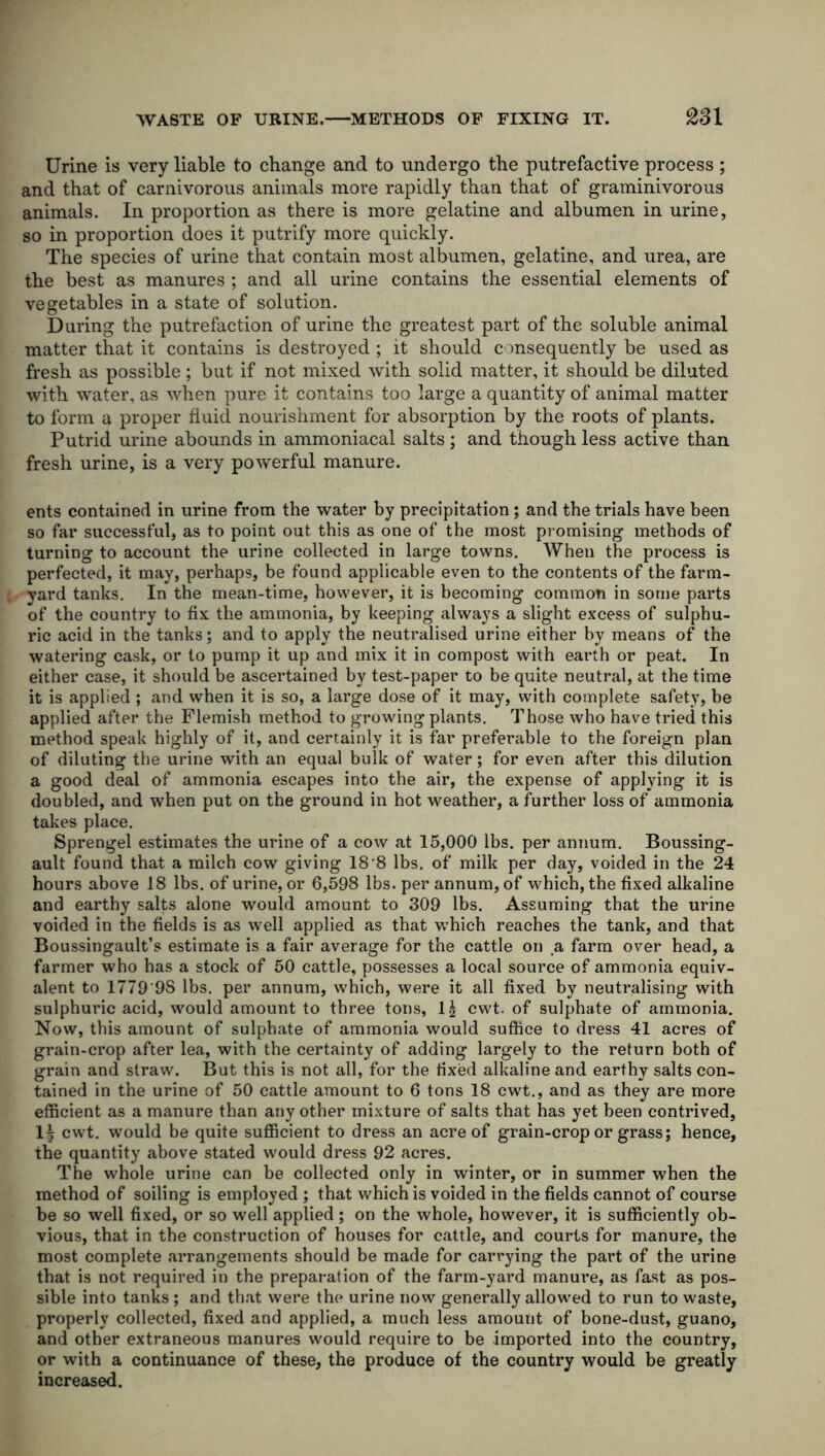 Urine is very liable to change and to undergo the putrefactive process ; and that of carnivorous animals more rapidly than that of graminivorous animals. In proportion as there is more gelatine and albumen in urine, so in proportion does it putrify more quickly. The species of urine that contain most albumen, gelatine, and urea, are the best as manures ; and all urine contains the essential elements of vegetables in a state of solution. During the putrefaction of urine the greatest part of the soluble animal matter that it contains is destroyed ; it should consequently be used as fresh as possible ; but if not mixed with solid matter, it should be diluted with water, as when pure it contains too large a quantity of animal matter to form a proper fluid nourishment for absorption by the roots of plants. Putrid urine abounds in ammoniacal salts; and though less active than fresh urine, is a very powerful manure. ents contained in urine from the water by precipitation ; and the trials have been so far successful, as to point out this as one of the most promising methods of turning to account the urine collected in large towns. When the process is perfected, it may, perhaps, be found applicable even to the contents of the farm- yard tanks. In the mean-time, however, it is becoming common in some parts of the country to fix the ammonia, by keeping always a slight excess of sulphu- ric acid in the tanks; and to apply the neutralised urine either by means of the watering cask, or to pump it up and mix it in compost with earth or peat. In either case, it should be ascertained by test-paper to be quite neutral, at the time it is applied; and when it is so, a large dose of it may, with complete safety, be applied after the Flemish method to growing plants. Those who have tried this method speak highly of it, and certainly it is far preferable to the foreign plan of diluting the urine with an equal bulk of water; for even after this dilution a good deal of ammonia escapes into the air, the expense of applying it is doubled, and when put on the ground in hot weather, a further loss of ammonia takes place. Sprengel estimates the urine of a cow at 15,000 lbs. per annum. Boussing- ault found that a milch cow giving 18 8 lbs. of milk per day, voided in the 24 hours above 18 lbs. of urine, or 6,598 lbs. per annum, of which, the fixed alkaline and earthy salts alone would amount to 309 lbs. Assuming that the urine voided in the fields is as well applied as that which reaches the tank, and that Boussingault’s estimate is a fair average for the cattle on a farm over head, a farmer who has a stock of 50 cattle, possesses a local source of ammonia equiv- alent to 1779 9S lbs. per annum, which, were it all fixed by neutralising with sulphuric acid, wrould amount to three tons, 1| cwt. of sulphate of ammonia. Now, this amount of sulphate of ammonia would suffice to dress 41 acres of grain-crop after lea, with the certainty of adding largely to the return both of grain and straw. But this is not all, for the fixed alkaline and earthy salts con- tained in the urine of 50 cattle amount to 6 tons 18 cwt., and as they are more efficient as a manure than any other mixture of salts that has yet been contrived, 1| cwt. would be quite sufficient to dress an acre of grain-crop or grass; hence, the quantity above stated would dress 92 acres. The whole urine can be collected only in winter, or in summer when the method of soiling is employed ; that which is voided in the fields cannot of course be so well fixed, or so well applied; on the whole, however, it is sufficiently ob- vious, that in the construction of houses for cattle, and courts for manure, the most complete arrangements should be made for carrying the part of the urine that is not required in the preparation of the farm-yard manure, as fast as pos- sible into tanks ; and that were the urine now generally allowed to run to waste, properly collected, fixed and applied, a much less amount of bone-dust, guano, and other extraneous manures would require to be imported into the country, or with a continuance of these, the produce of the country would be greatly increased.