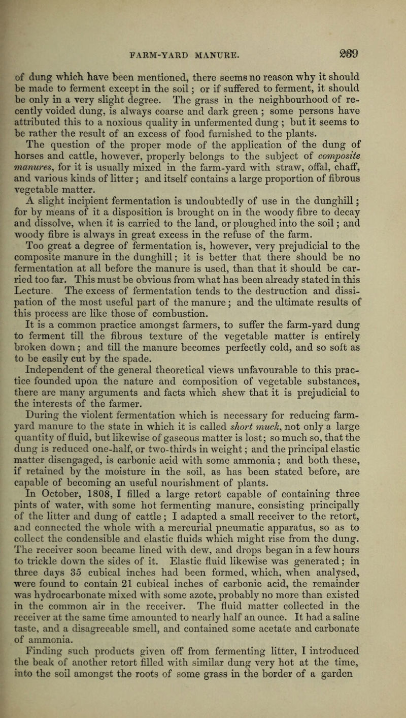 of dung which have been mentioned, there seems no reason why it should be made to ferment except in the soil; or if suffered to ferment, it should be only in a very slight degree. The grass in the neighbourhood of re- cently voided dung, is always coarse and dark green ; some persons have attributed this to a noxious quality in unfermented dung ; but it seems to be rather the result of an excess of food furnished to the plants. The question of the proper mode of the application of the dung of horses and cattle, however, properly belongs to the subject of composite manures, for it is usually mixed in the farm-yard with straw, offal, chaff, and various kinds of litter; and itself contains a large proportion of fibrous vegetable matter. A slight incipient fermentation is undoubtedly of use in the dunghill; for by means of it a disposition is brought on in the woody fibre to decay and dissolve, when it is carried to the land, or ploughed into the soil; and woody fibre is always in great excess in the refuse of the farm. Too great a degree of fermentation is, however, very prejudicial to the composite manure in the dunghill; it is better that there should be no fermentation at all before the manure is used, than that it should be car- ried too far. This must be obvious from what has been already stated in this Lecture. The excess of fermentation tends to the destruction and dissi- pation of the most useful part of the manure; and the ultimate results of this process are like those of combustion. It is a common practice amongst farmers, to suffer the farm-yard dung to ferment till the fibrous texture of the vegetable matter is entirely broken down; and till the manure becomes perfectly cold, and so soft as to be easily cut by the spade. Independent of the general theoretical views unfavourable to this prac- tice founded upon the nature and composition of vegetable substances, there are many arguments and facts which shew that it is prejudicial to the interests of the farmer. During the violent fermentation which is necessary for reducing farm- yard manure to the state in which it is called short muck, not only a large quantity of fluid, but likewise of gaseous matter is lost; so much so, that the dung is reduced one-half, or two-thirds in weight; and the principal elastic matter disengaged, is carbonic acid with some ammonia; and both these, if retained by the moisture in the soil, as has been stated before, are capable of becoming an useful nourishment of plants. In October, 1808, I filled a large retort capable of containing three pints of water, with some hot fermenting manure, consisting principally of the litter and dung of cattle; I adapted a small receiver to the retort, and connected the whole with a mercurial pneumatic apparatus, so as to collect the condensible and elastic fluids which might rise from the dung. The receiver soon became lined with dew, and drops began in a few hours to trickle down the sides of it. Elastic fluid likewise was generated; in three days 35 cubical inches had been formed, which, when analysed, were found to contain 21 cubical inches of carbonic acid, the remainder was hydrocarbonate mixed with some azote, probably no more than existed in the common air in the receiver. The fluid matter collected in the receiver at the same time amounted to nearly half an ounce. It had a saline taste, and a disagreeable smell, and contained some acetate and carbonate of ammonia. Finding such products given off from fermenting litter, I introduced the beak of another retort filled with similar dung very hot at the time, into the soil amongst the roots of some grass in the border of a garden